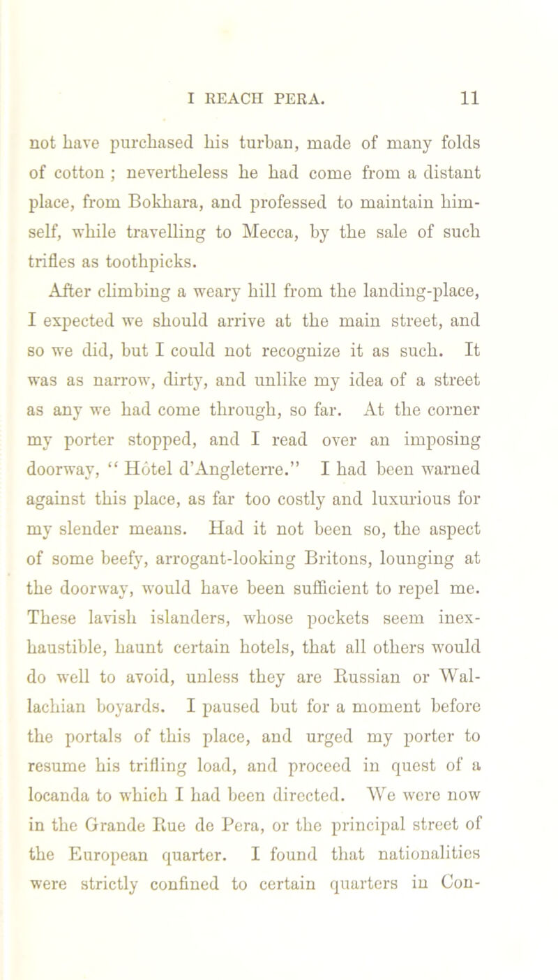 not have purchased his turban, made of many folds of cotton ; nevertheless he had come from a distant place, from Bokhara, and professed to maintain him- self, while travelling to Mecca, by the sale of such trifles as toothpicks. After climbing a weary hill from the landing-place, I expected we should arrive at the main street, and so we did, but I could not recognize it as such. It was as narrow, dirty, and unlike my idea of a street as any we had come through, so far. At the corner my porter stopped, and I read over an imposing doorway, “ Hotel d’Angleterre.” I had been warned against this place, as far too costly and luxurious for my slender means. Had it not been so, the aspect of some beefy, arrogant-looking Britons, lounging at the doorway, would have been sufficient to repel me. These lavish islanders, whose pockets seem inex- haustible, haunt certain hotels, that all others would do well to avoid, unless they are Russian or Wal- lachian boyards. I paused but for a moment before the portals of this place, and urged my porter to resume his trifling load, and proceed in quest of a locanda to which I had been directed. We were now in the Grande Rue de Pera, or the principal street of the European quarter. I found that nationalities were strictly confined to certain quarters in Con-