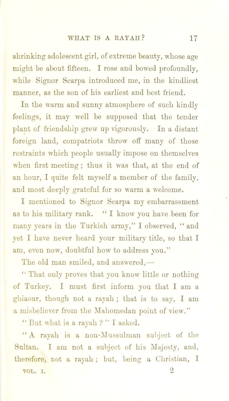 shrinking adolescent girl, of extreme beauty, whose age might be about fifteen. I rose and bowed profoundly, while Signor Scarpa introduced me, in the kindliest manner, as the son of bis earliest and best friend. In the warm and sunny atmosphere of such kindly feelings, it may well be supposed that the tender plant of friendship grew up vigorously. In a distant foreign land, compatriots throw ofi' many of those restraints which people usually impose on themselves when first meeting; thus it was that, at the end of an hour, I quite felt myself a member of the family, and most deeply grateful for so warm a welcome. I mentioned to Signor Scarpa my embarrassment as to his military rank. “ I know you have been for many years in the Turkish army,” I observed, “ and yet I have never heard your military title, so that I am, even now, doubtful how to address you.” The old man smiled, and answered,— “ That only proves that you know little or nothing of Turkey. I must first inform you that I am a ghiaour, though not a rayah ; that is to say, I am a misbeliever from the Mahomedan point of view.” “ But what is a rayah ? ” I asked. “ A rayah is a non-Mussulman subject of the Sultan. I am not a subject of his Majesty, and, therefore, not a rayah; but, being a Christian, I 2 VOL. I.