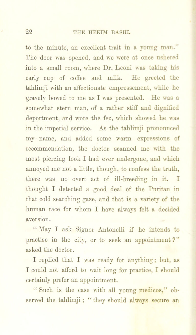 to the minute, an excellent trait in a young man.” The door was opened, and we were at once ushered into a small room, where Dr. Leoni was taking his early cup of coffee and milk. He greeted the tahlimji with an affectionate empressement, while he gravely bowed to me as I was presented. He was a somewhat stern man, of a rather stiff and dignified deportment, and wore the fez, which showed he was in the imperial service. As the tahlimji pronounced my name, and added some warm expressions of recommendation, the doctor scanned me with the most piercing look I had ever undergone, and which annoyed me not a little, though, to confess the truth, there was no overt act of ill-breeding in it. I thought I detected a good deal of the Puritan in that cold searching gaze, and that is a variety of the human race for whom I have always felt a decided aversion. “ May I ask Signor Antonelli if he intends to practise in the city, or to seek an appointment?” asked the doctor. I replied that I was ready for anything; but, as I could not afford to wait long for practice, I should certainly prefer an appointment. “ Such is the case with all young medicos,” ob- served the tahlimji; “they should always secure an