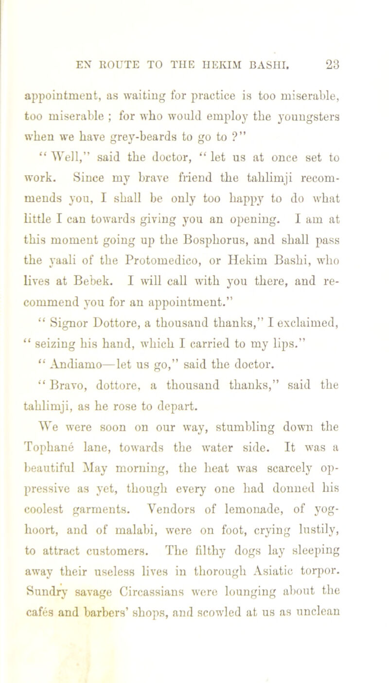 appointment, as waiting for practice is too miserable, too miserable ; for who would employ the youngsters when we have grey-beards to go to ?” “ Well,” said the doctor, “ let us at once set to work. Since my brave friend the tahlimji recom- mends you, I shall be only too happy to do what little I can towards giving you an opening. I am at this moment going up the Bosphorus, and shall pass the yaali of the Protomedico, or Hekim Bashi, who lives at Bebek. I will call with you there, and re- commend you for an appointment.” “ Signor Dottore, a thousand thanks,” I exclaimed, “ seizing his hand, which I carried to my lips.” “ Andiamo—let us go,” said the doctor. “ Bravo, dottore, a thousand thanks,” said the tahlimji, as he rose to depart. We were soon on our way, stumbling down the Tophane lane, towards the water side. It was a beautiful May morning, the heat was scarcely op- pressive as yet, though every one had donned his coolest garments. Vendors of lemonade, of yog- hoort, and of malabi, were on foot, crying lustily, to attract customers. The filthy dogs lay sleeping away their useless lives in thorough Asiatic torpor. Sundry savage Circassians were lounging about the cafes and barbers’ shops, and scowled at us as unclean