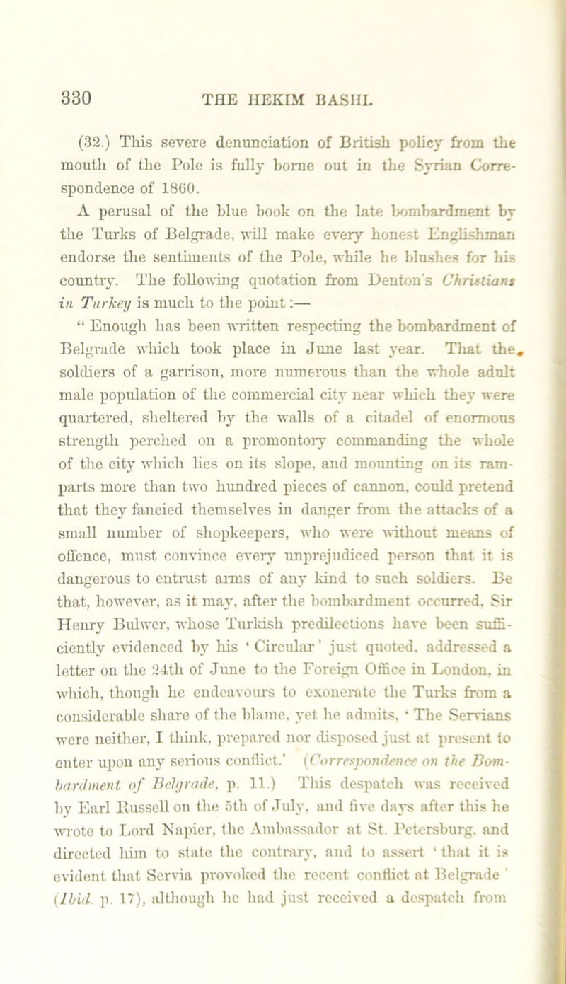 (32.) This severe denunciation of British policy from the mouth of the Pole is fully home out in the Syrian Corre- spondence of 1860. A perusal of the blue book on the late bombardment by the Turks of Belgrade, will make every honest Englishman endorse the sentiments of the Pole, while he blushes for his country. The following quotation from Denton's Christians in Turkey is much to the point:— “ Enough has been written respecting the bombardment of Belgrade which took place in June last year. That the. soldiers of a garrison, more numerous than the whole adult male population of the commercial city near which they were quartered, sheltered by the walls of a citadel of enormous strength perched on a promontory commanding the whole of the city which lies on its slope, and mounting on its ram- parts more than two hundred pieces of cannon, could pretend that they fancied themselves in danger from the attacks of a small number of shopkeepers, who were without means of offence, must convince every unprejudiced person that it is dangerous to entrust arms of any kind to such soldiers. Be that, however, as it may, after the bombardment occurred, Sir Henry Bulwer, whose Turkish predilections have been suffi- ciently evidenced by his ‘ Circular ’ just quoted, addressed a letter on the 24th of June to the Foreign Office in London, in which, though he endeavours to exonerate the Turks from a considerable share of the blame, yet he admits. ‘ The Servians were neither, I think, prepared nor disposed just at present to enter upon any serious conflict.’ (Correspondence on the Bom- bardment of Bchjrade, p. 11.) This despatch was received by Earl Bussell on the 5tli of July, and five days after this he wrote to Lord Napier, the Ambassador at St. Petersburg, and directed him to state the contrary, and to assert ‘ that it is evident that Servia provoked the recent conflict at Belgrade ' (Ibid. p. 17), although he had just received a despatch from