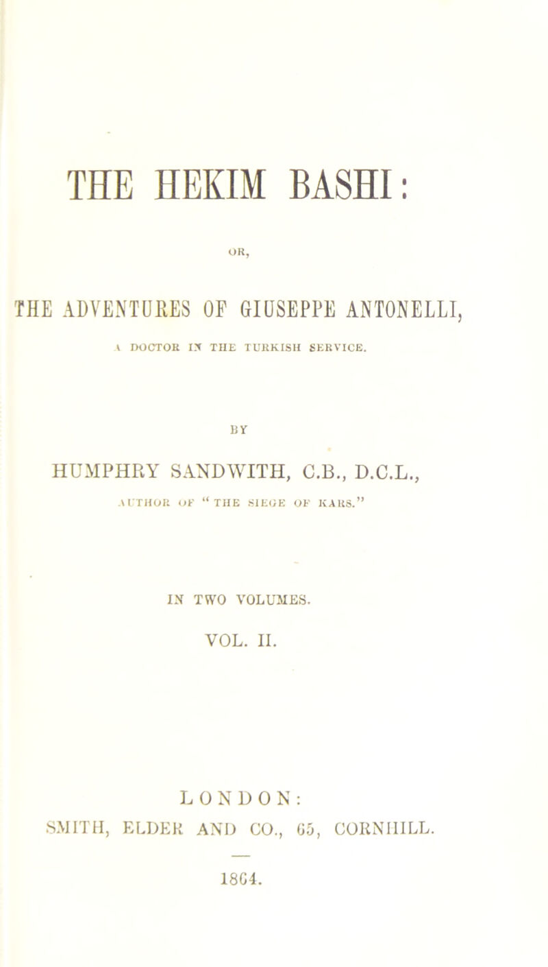 OR, THE ADVENTURES OF GIUSEPPE ANTONELLI, I DOCTOR lit THE TURKISH SERVICE. BY HUMPHRY SANDWITH, C.B., D.C.L., AUTHOR OF “THE SIEOE OF KARS.” IN TWO VOLUMES. VOL. II. LONDON: SMITH, ELDER AND CO., G5, CORNMILL.