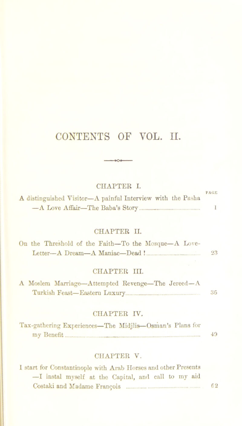 CONTENTS OF YOL. II. CHAPTER I. PAGE A distinguished Visitor—A painful Interview with the Pasha —A Love Affair—The Baba’s Story 1 CHAPTER II. On the Threshold of the Faith—To the Mosque—A Love- Letter—A Dream—A Maniac—Dead ! 23 CHAPTER III. A Moslem Marriage—Attempted Revenge—The Jereed—A Turkish Feast—Eastern Luxury 36 CHAPTER IV. Tax-gathering Experiences—The Midjlis—Osman’s Plans for my Benefit 49 CHAPTER V. I start for Constantinople with Arab Horses and other Presents —I instal myself at the Capital, and call to my aid Costaki and Madame Francis 62