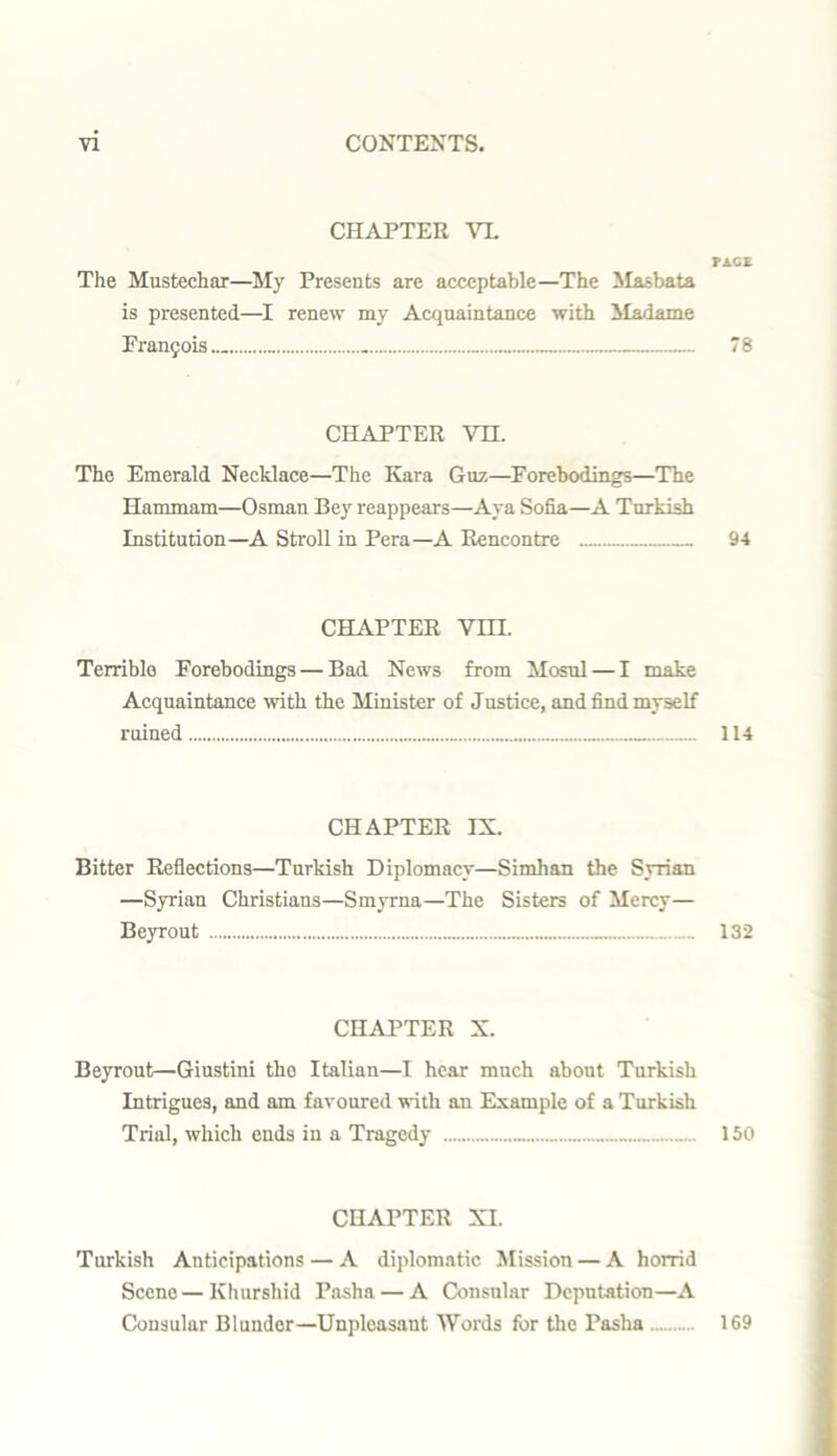 CHAPTER VI. FACE The Mustechar—My Presents are acceptable—The Masbata is presented—I renew my Acquaintance with Madame Francis - 7 8 CHAPTER VH. The Emerald Necklace—The Kara Guz—Forebodings—The Hammam—Osman Bey reappears—Aya Sofia—A Turkish Institution—A Stroll in Pera—A Rencontre 94 CHAPTER VTII. Terrible Forebodings — Bad News from Mosul — I make Acquaintance with the Minister of Justice, and find myself ruined 114 CHAPTER IX. Bitter Reflections—Turkish Diplomacy—Simkan the Syrian —Syrian Christians—Smyrna—The Sisters of Mercy— Beyrout 132 CHAPTER X. Beyrout—Giustini tho Italian—I hear much about Turkish Intrigues, and am favoured with an Example of a Turkish Trial, which ends in a Tragedy 150 CHAPTER XL Turkish Anticipations — A diplomatic Mission — A horrid Scene — Khursliid Pasha — A Consular Deputation—A Consular Blunder—Unpleasant Words for the Pasha 169