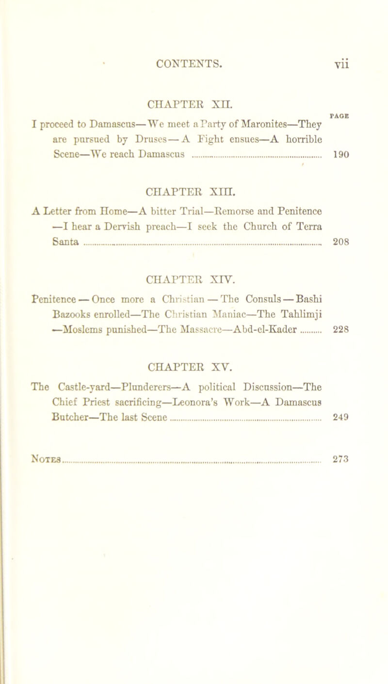 CHAPTER XH. PAGE I proceed to Damascus—We meet a Party of Maronites—Tliey are pursued by Druses—A Fight ensues—A horrible Scene—We reach Damascus 190 CHAPTER XIH. A Letter from Home—A bitter Trial—Remorse and Penitence —I hear a Dervish preach—I seek the Church of Terra Santa 208 CHAPTER XIV. Penitence — Once more a Christian — The Consuls — Bashi Bazooks enrolled—The Christian Maniac—The Tahlimji —Moslems punished—The Massacre—Abd-el-Kader 228 CHAPTER XV. The Castle-yard—Plunderers—A political Discussion—The Chief Priest sacrificing—Leonora’s Work—A Damascus Butcher—The last Scene 249 Notes 273