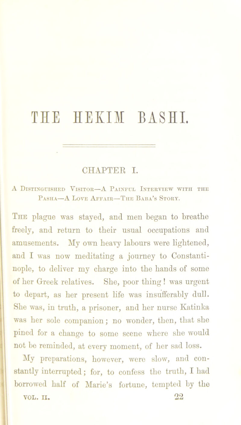 CHAPTER I. A Distinguished Visitor—A Painful Interview with the Pasha—A Love Affair—The Baba’s Story. The plague was stayed, and men began to breathe freely, and return to their usual occupations and amusements. My own heavy labours were lightened, and I was now meditating a journey to Constanti- nople, to deliver my charge into the hands of some of her Greek relatives. She, poor thing ! was urgent to depart, as her present life was insufferably dull. She was, in truth, a prisoner, and her nurse Katinka was her sole companion; no wonder, then, that she pined for a change to some scene where she would not be reminded, at every moment, of her sad loss. My preparations, however, were slow, and con- stantly interrupted; for, to confess the truth, I had borrowed half of Marie’s fortune, tempted by tho