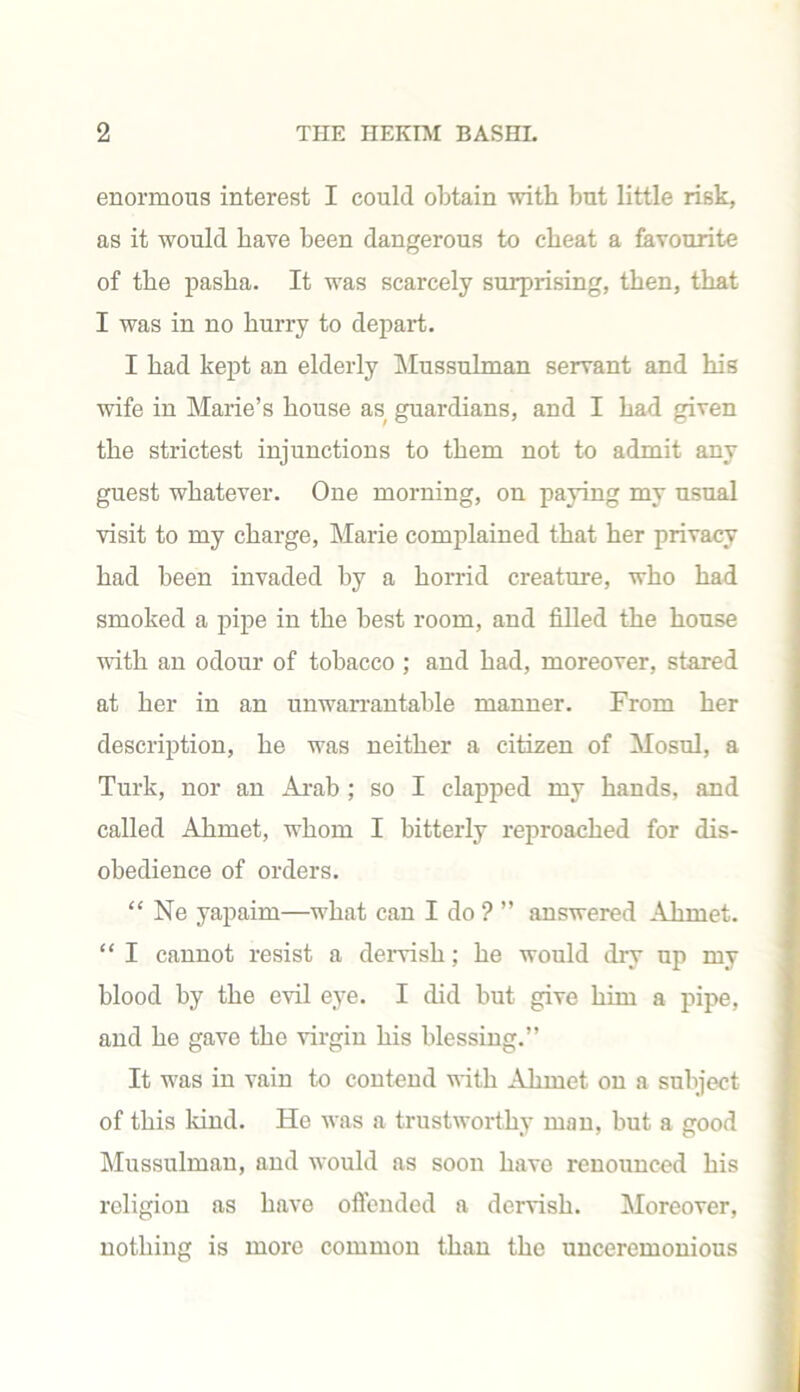 enormous interest I could obtain with but little risk, as it would have been dangerous to cheat a favourite of the pasha. It was scarcely surprising, then, that I was in no hurry to depart. I had kept an elderly Mussulman servant and his wife in Marie’s house as guardians, and I had given the strictest injunctions to them not to admit any guest whatever. One morning, on paying my usual visit to my charge, Marie complained that her privacy had been invaded by a horrid creature, who had smoked a pipe in the best room, and filled the house with an odour of tobacco ; and had, moreover, stared at her in an unwarrantable manner. From her description, he was neither a citizen of Mosul, a Turk, nor an Arab ; so I clapped my hands, and called Ahmet, whom I bitterly reproached for dis- obedience of orders. “ Ne yapaim—what can I do ? ” answered AJimet. “ I cannot resist a dervish; he would dry up my blood by the evil eye. I did but give him a pipe, and he gave the virgin his blessing.” It was in vain to contend with Ahmet on a subject of this kind. He was a trustworthy man, but a good Mussulman, and would as soon have renounced his religion as have offended a dervish. Moreover, nothin is more common than the unceremonious
