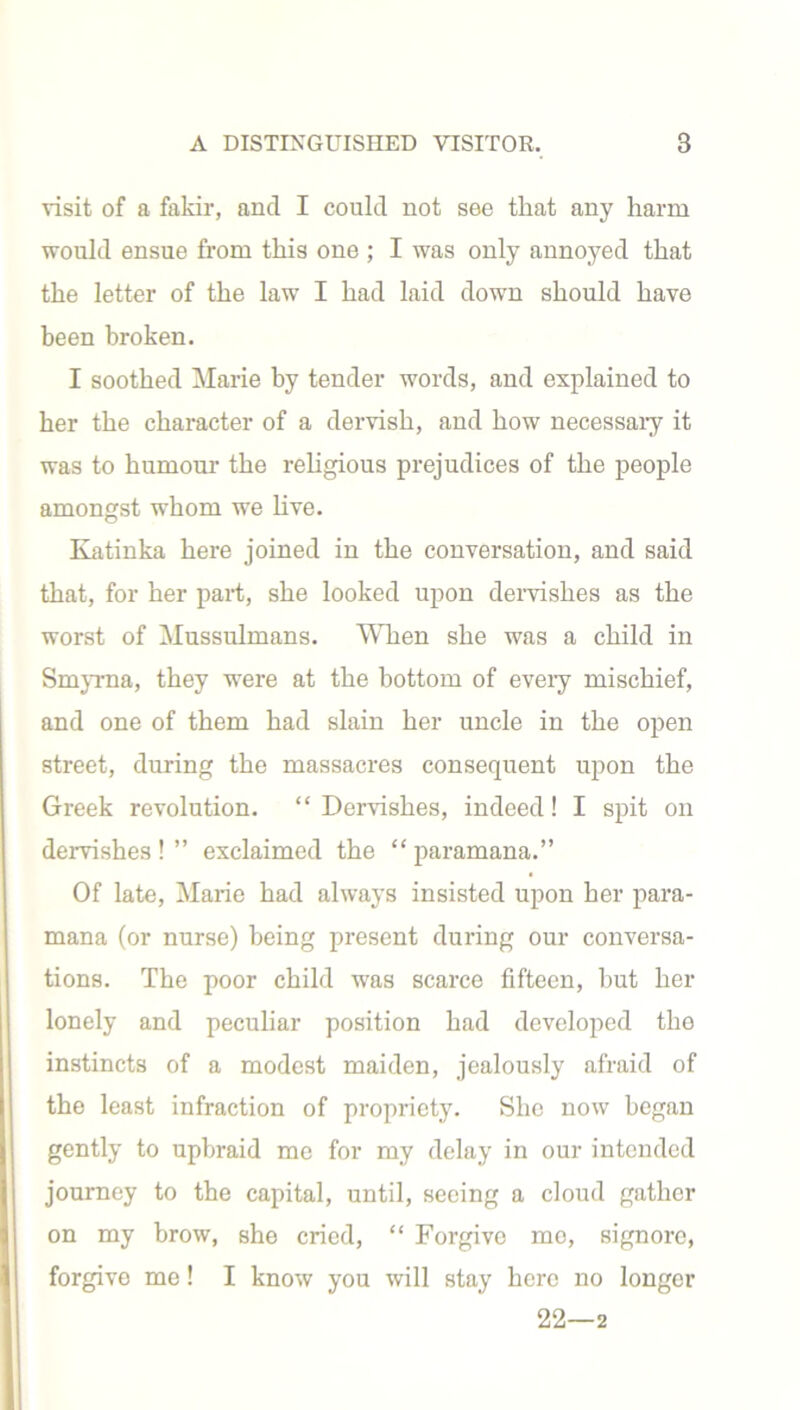 visit of a fakir, and I could not see tliat any harm would ensue from this one ; I was only annoyed that the letter of the law I had laid down should have been broken. I soothed Marie by tender words, and explained to her the character of a dervish, and how necessary it was to humour the religious prejudices of the people amongst whom we live. Katinka here joined in the conversation, and said that, for her part, she looked upon dervishes as the worst of Mussulmans. When she was a child in Smyrna, they were at the bottom of every mischief, and one of them had slain her uncle in the open street, during the massacres consequent upon the Greek revolution. “ Dervishes, indeed! I spit on dervishes ! ” exclaimed the “ paramana.” Of late, Marie had always insisted upon her para- mana (or nurse) being present during our conversa- tions. The poor child was scarce fifteen, but her lonely and peculiar position had developed the instincts of a modest maiden, jealously afraid of the least infraction of propriety. She now began gently to upbraid me for my delay in our intended journey to the capital, until, seeing a cloud gather on my brow, she cried, “ Forgive me, signore, forgive me! I know you will stay here no longer 22—2