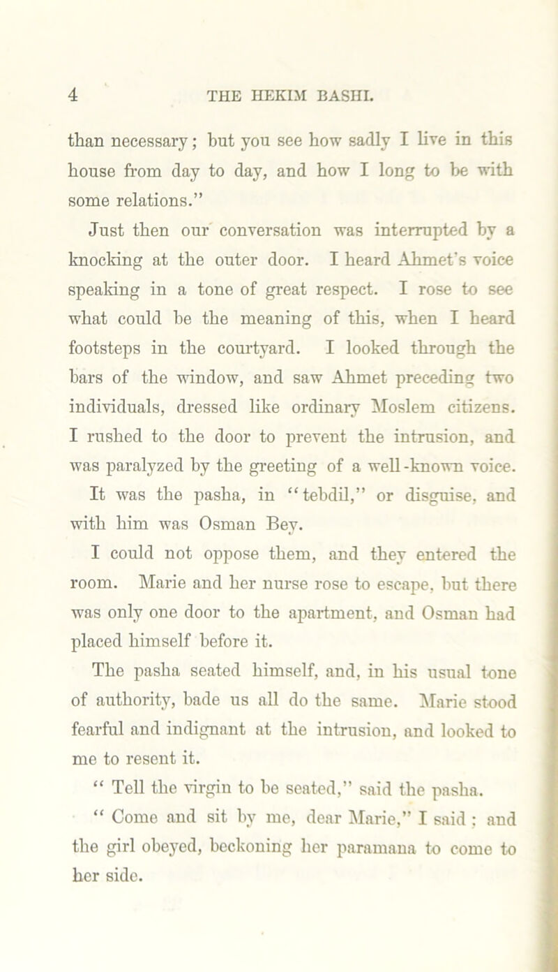 than necessary; but you see how sadly I live in this house from day to day, and how I long to be with some relations.” Just then our conversation was interrupted by a knocking at the outer door. I heard Ahmet's voice speaking in a tone of great respect. I rose to see what could he the meaning of this, when I heard footsteps in the courtyard. I looked through the bars of the window, and saw Ahmet preceding two individuals, dressed like ordinary Moslem citizens. I rushed to the door to prevent the intrusion, and was paralyzed by the greeting of a well-known voice. It was the pasha, in “tebdil,” or disguise, and with him was Osman Bey. I could not oppose them, and they entered the room. Marie and her nurse rose to escape, but there was only one door to the apartment, and Osman had placed himself before it. The pasha seated himself, and, in his usual tone of authority, bade us all do the same. Marie stood fearful and indignant at the intrusion, and looked to me to resent it. “ Tell the virgin to be seated,” said the pasha. “ Come and sit by me, dear Marie,” I said : and the girl obeyed, beckoning her paramana to come to her side.