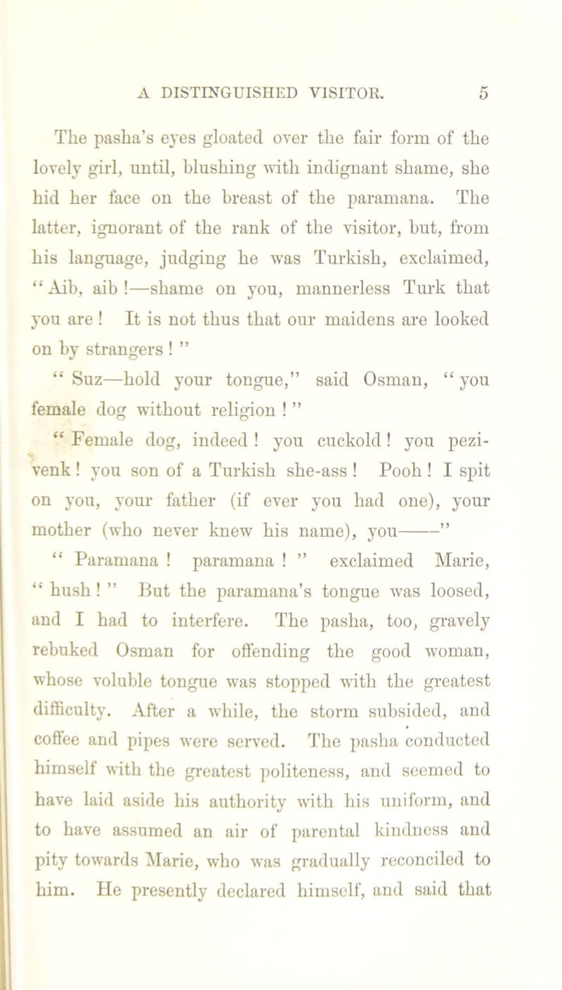 The pasha’s eyes gloated over the fair form of the lovely girl, until, blushing with indignant shame, she hid her face on the breast of the paramana. The latter, ignorant of the rank of the visitor, but, from his language, judging he was Turkish, exclaimed, “ Aib, aib !—shame on you, mannerless Turk that you are ! It is not thus that our maidens are looked on by strangers ! ” “ Suz—hold your tongue,” said Osman, “ you female dog without religion ! ” “ Female dog, indeed ! you cuckold! you pezi- venk ! you son of a Turkish she-ass ! Pooh ! I spit on you, your father (if ever you had one), your mother (who never knew his name), you ” “ Paramana ! paramana ! ” exclaimed Marie, “ hush ! ” But the paramana’s tongue was loosed, and I had to interfere. The pasha, too, gravely rebuked Osman for offending the good woman, whose voluble tongue was stopped with the greatest difficulty. After a while, the storm subsided, and coffee and pipes were served. The pasha conducted himself with the greatest politeness, and seemed to have laid aside his authority with his uniform, and to have assumed an air of parental kindness and pity towards Marie, who was gradually reconciled to him. He presently declared himself, and said that