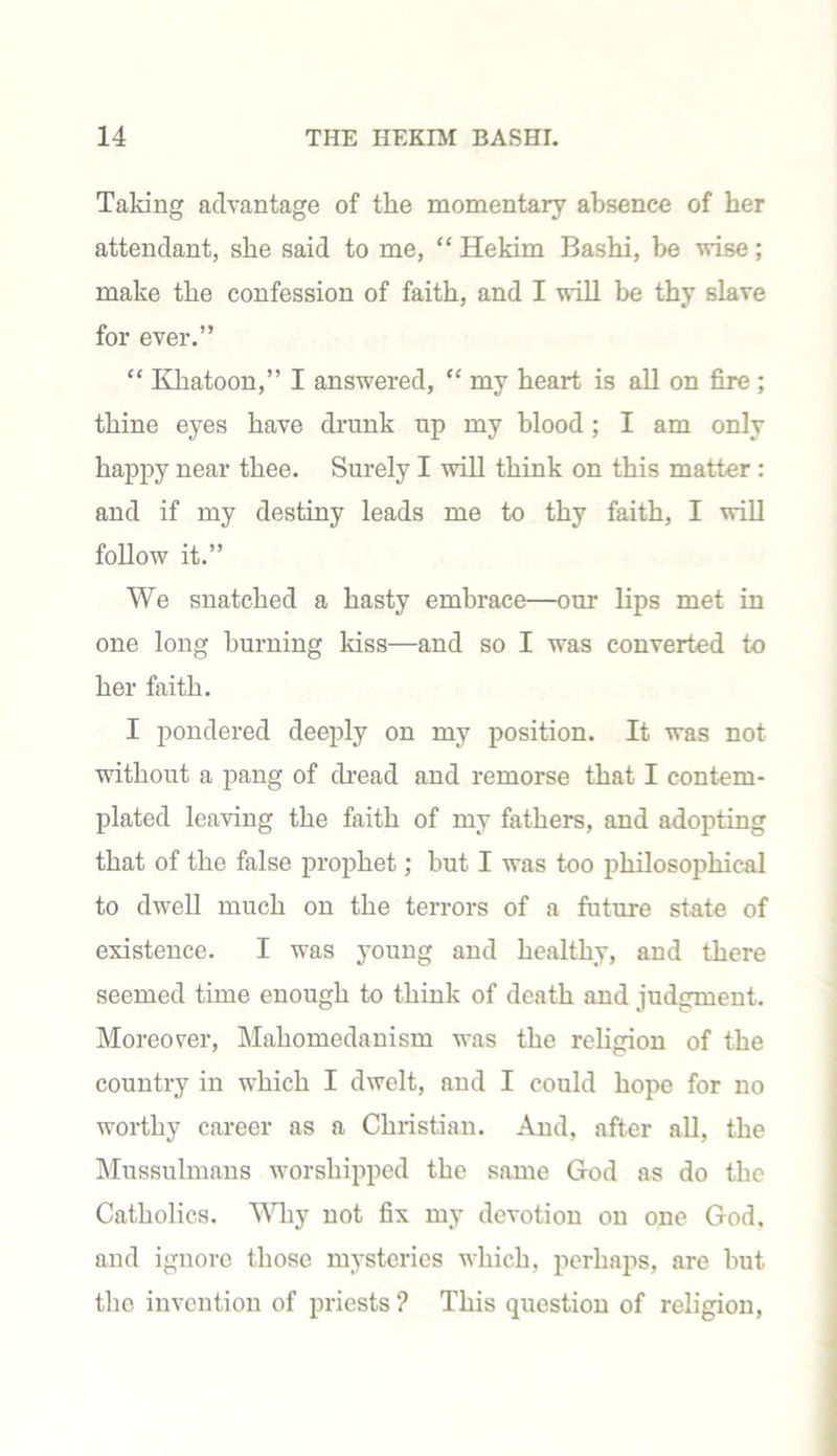 Taking advantage of the momentary absence of her attendant, she said to me, “ Hekim Bashi, be wise; make the confession of faith, and I will be thy slave for ever.” “ Khatoon,” I answered, “ my heart is all on fire ; thine eyes have drunk up my blood; I am only happy near thee. Surely I will think on this matter : and if my destiny leads me to thy faith, I will follow it.” We snatched a hasty embrace—our lips met in one long burning kiss—and so I was converted to her faith. I pondered deeply on my position. It was not without a pang of dread and remorse that I contem- plated leaving the faith of my fathers, and adopting that of the false prophet; but I was too philosophical to dwell much on the terrors of a future state of existence. I was young and healthy, and there seemed time enough to think of death and judgment. Moreover, Mahomedanism was the religion of the country in which I dwelt, and I could hope for no worthy career as a Christian. And, after all, the Mussulmans worshipped the same God as do the Catholics. Why not fix my devotion on one God. and ignore those mysteries which, perhaps, are but the invention of priests ? This question of religion,