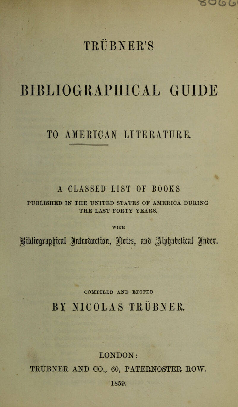 TEUBNER’S BIBLIOGRAPHICAL GUIDE TO AMEEICAN LITERATURE. A CLASSED LIST OF BOOKS PUBLISHED IN THE UNITED STATES OF AMERICA DURING THE LAST FORTY YEARS. WITH §iWwj(rsj!|ital Intrakitton, anit Jil^latotkal Into. COMPILED AND EDITED BY NICOLAS TRUBNER. LONDON: THtTBNER AND CO., 60, PATERNOSTER ROW. 1859.