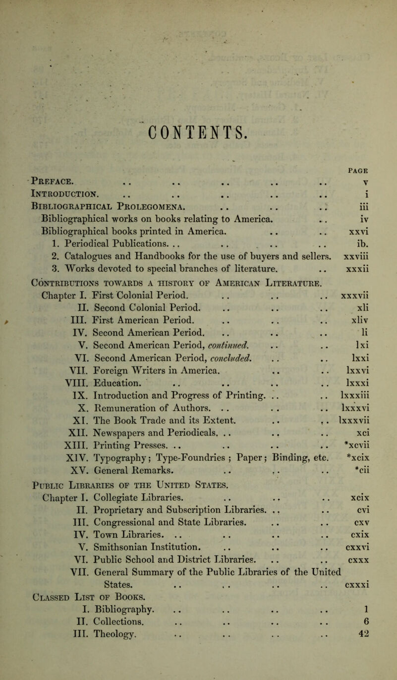 CONTENTS Preface. Page V Introduction. i Bibliographical Prolegomena. , , iii Bibliographical works on books relating to America. iv Bibliographical books printed in America. . . xxvi 1. Periodical Publications. .. .. ... ib. 2. Catalogues and Handbooks for the use of buyers and sellers. xxviii 3. Works devoted to special branches of literature. .. xxxii Contributions towards a history of American Literature. Chapter I. First Colonial Period. xxxvii II. Second Colonial Period. .. xli III. First American Period. xliv IV. Second American Period. li V. Second American Period, continued. Ixi VI. Second American Period, concluded. ,. Ixxi VII. Foreign Writers in America. .. Ixxvi VIII. Education. .. Ixxxi IX. Introduction and Progress of Printing. .. Ixxxiii X. Remuneration of Authors. . . .. Ixxxvi XI. The Book Trade and its Extent. . . Ixxxvii XII. Newspapers and Periodicals, .. ., .. xci XIII. Printing Presses. .. .. *xcvii XIV. Typography; Type-Foundries; Paper; Binding, etc. *xcix XV. General Remarks. .. ,. *cii Pltblic Libraries of the United States. Chapter I. Collegiate Libraries. xcix II. Proprietary and Subscription Libraries. ., cvi III. Congressional and State Libraries. cxv IV. Town Libraries. .. cxix V. Smithsonian Institution. cxxvi VI. Public School and District Libraries. cxxx VII. General Summary of the Public Libraries of the United States. cxxxi Classed List of Books. I. Bibliography. 1 IT. Collections. 6