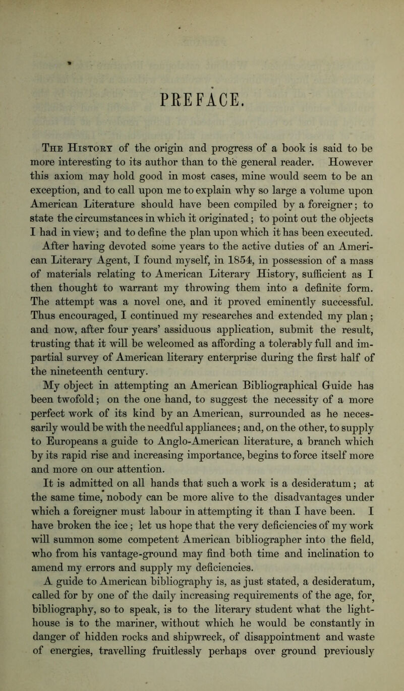 PREFACE. The Histoet of the origin and progress of a book is said to be more interesting to its author than to the general reader. However this axiom may hold good in most cases, mine would seem to be an exception, and to call upon me to explain why so large a volume upon American Literature should have been compiled by a foreigner; to state the circumstances in which it originated; to point out the objects I had in view; and to define the plan upon which it has been executed. After having devoted some years to the active duties of an Ameri- can Literary Agent, I found myself, in 1854, in possession of a mass of materials relating to American Literary History, sufficient as I then thought to warrant my throwing them into a definite form. The attempt was a novel one, and it proved eminently successful. Thus encouraged, I continued my researches and extended my plan; and now, after four years’ assiduous application, submit the result, trusting that it will be welcomed as affording a tolerably full and im- partial survey of American literary enterprise during the first half of the nineteenth century. My object in attempting an American Bibliographical Gruide has been twofold; on the one hand, to suggest the necessity of a more perfect work of its kind by an American, surrounded as he neces- sarily would be vdth the needful appliances; and, on the other, to supply to Europeans a guide to Anglo-American literature, a branch which by its rapid rise and increasing importance, begins to force itself more and more on our attention. It is admitted on all hands that such a work is a desideratum; at the same time, nobody can be more alive to the disadvantages under which a foreigner must labour in attempting it than I have been. I have broken the ice; let us hope that the very deficiencies of my work will summon some competent American bibliographer into the field, who from his vantage-ground may find both time and inclination to amend my errors and supply my deficiencies. A guide to American bibliography is, as just stated, a desideratum, called for by one of the daily increasing requirements of the age, for^ bibliography, so to speak, is to the literary student what the light- house is to the mariner, without which he would be constantly in danger of hidden rocks and shipwreck, of disappointment and waste of energies, travelling fruitlessly perhaps over ground previously