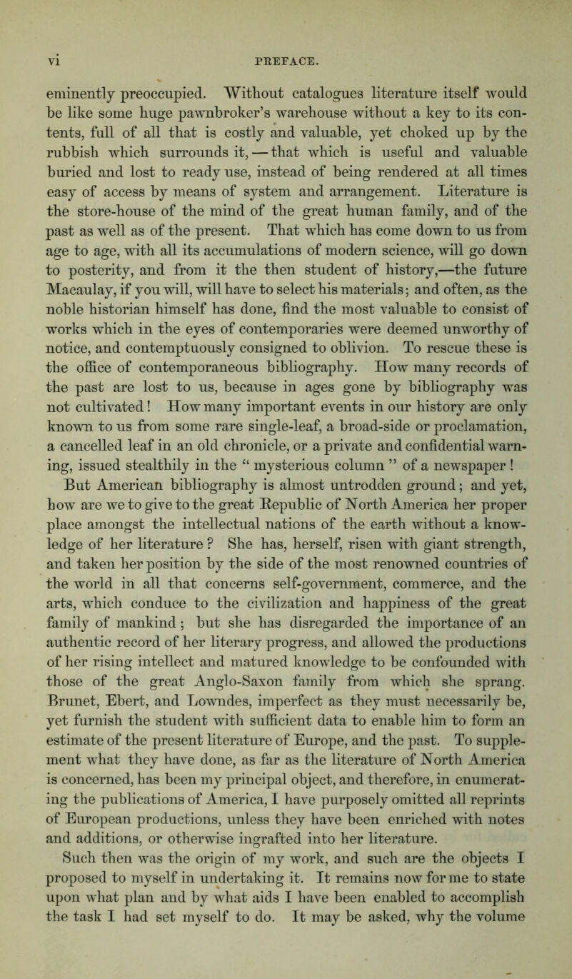 eminently preoccupied. Without catalogues literature itself would be like some huge pawnbroker’s warehouse without a key to its con- tents, full of all that is costly and valuable, yet choked up by the rubbish which surrounds it, — that which is useful and valuable buried and lost to ready use, instead of being rendered at all times easy of access by means of system and arrangement. Literature is the store-house of the mind of the great human family, and of the past as well as of the present. That which has come down to us from age to age, with all its accumulations of modern science, will go down to posterity, and from it the then student of history,—the future Macaulay, if you will, will have to select his materials; and often, as the noble historian himself has done, find the most valuable to consist of works which in the eyes of contemporaries were deemed unworthy of notice, and contemptuously consigned to oblivion. To rescue these is the office of contemporaneous bibliography. How many records of the past are lost to ns, because in ages gone by bibliography was not cultivated! How many important events in our history are only kno’VMi to ns from some rare single-leaf, a broad-side or proclamation, a cancelled leaf in an old chronicle, or a private and confidential warn- ing, issued stealthily in the “ mysterious column ” of a newspaper ! But American bibliography is almost untrodden ground; and yet, how are we to give to the great Bepnblic of North America her proper place amongst the intellectual nations of the earth without a know- ledge of her literature ? She has, herself, risen with giant strength, and taken her position by the side of the most renowned countries of the world in all that concerns self-government, commerce, and the arts, which conduce to the civilization and happiness of the great family of mankind; but she has disregarded the importance of an authentic record of her literary progress, and allowed the productions of her rising intellect and matured knowledge to be confounded with those of the great Anglo-Saxon family from which she sprang. Brunet, Ebert, and Lowndes, imperfect as they must necessarily be, yet furnish the student with sufficient data to enable him to form an estimate of the present literature of Europe, and the past. To supple- ment what they have done, as far as the literature of North America is concerned, has been my principal object, and therefore, in enumerat- ing the publications of America, I have purposely omitted all reprints of European productions, unless they have been enriched with notes and additions, or otherwise ingrafted into her literature. Such then was the origin of my work, and such are the objects I proposed to myself in undertaking it. It remains now for me to state upon what plan and by what aids I have been enabled to accomplish the task I had set myself to do. It may be asked, why the volume