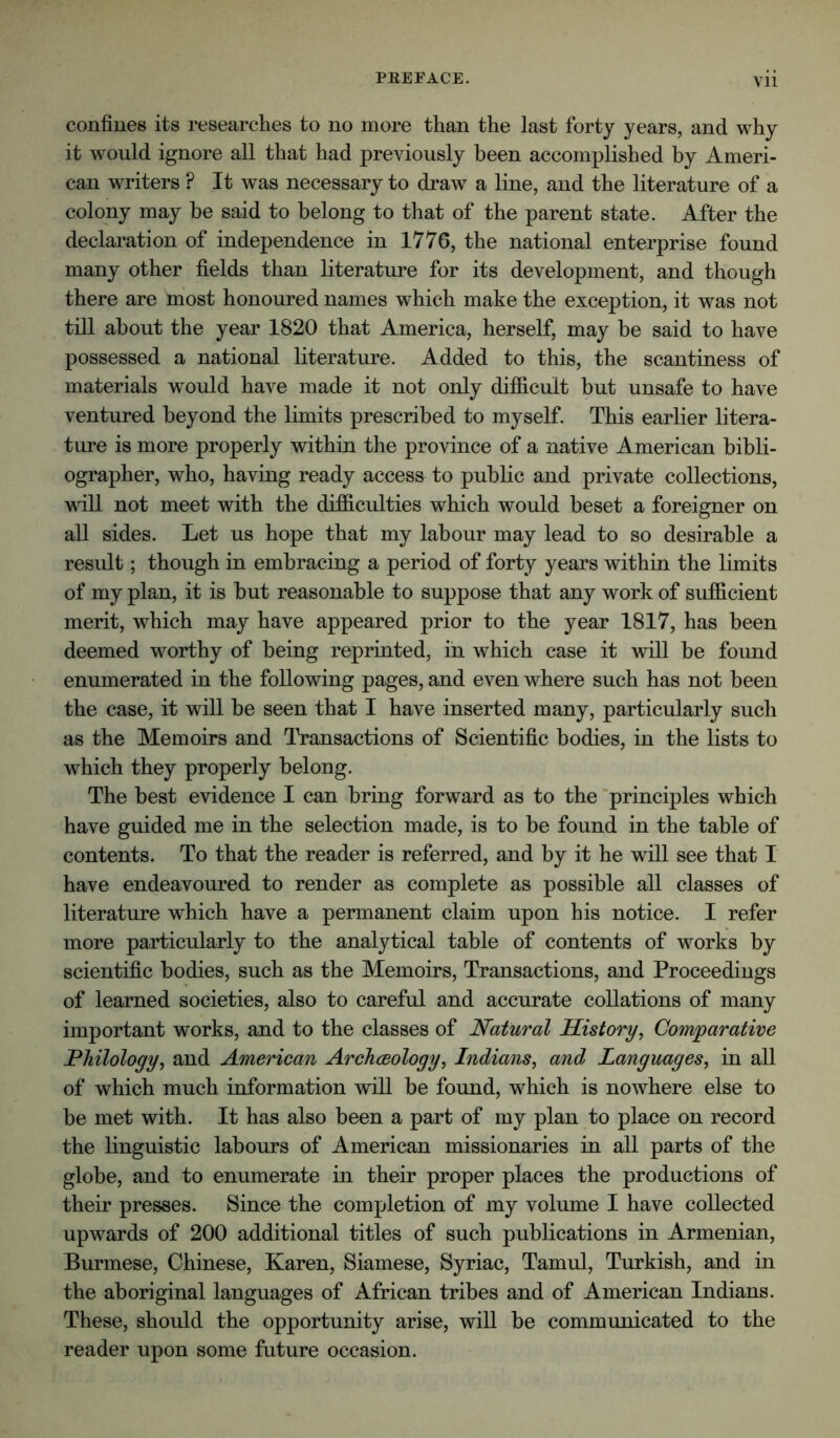 confines its researches to no more than the last forty years, and why it would ignore all that had previously been accomplished by Ameri- can writers ? It was necessary to draw a line, and the literature of a colony may be said to belong to that of the parent state. After the declaration of independence in 1776, the national enterprise found many other fields than literature for its development, and though there are most honoured names which make the exception, it was not till about the year 1820 that America, herself, may be said to have possessed a national literature. Added to this, the scantiness of materials would have made it not only difiicuit but unsafe to have ventured beyond the limits prescribed to myself. This earlier litera- ture is more properly within the province of a native American bibli- ographer, who, having ready access to public and private collections, will not meet with the difficulties which would beset a foreigner on all sides. Let us hope that my labour may lead to so desirable a result; though in embracing a period of forty years within the limits of my plan, it is but reasonable to suppose that any work of sufficient merit, which may have appeared prior to the year 1817, has been deemed worthy of being reprinted, in which case it will be found enumerated in the following pages, and even where such has not been the case, it will be seen that I have inserted many, particularly such as the Memoirs and Transactions of Scientific bodies, in the lists to which they properly belong. The best evidence I can bring forward as to the 'principles which have guided me in the selection made, is to be found in the table of contents. To that the reader is referred, and by it he will see that I have endeavoured to render as complete as possible all classes of literature which have a permanent claim upon his notice. I refer more particularly to the analytical table of contents of works by scientific bodies, such as the Memoirs, Transactions, and Proceedings of learned societies, also to careful and accurate collations of many important works, and to the classes of Natural History, Com'parative Philology, and American Archaeology, Indians, and Languages, in all of which much information will be found, which is nowhere else to be met with. It has also been a part of my plan to place on record the linguistic labours of American missionaries in all parts of the globe, and to enumerate in their proper places the productions of their presses. Since the completion of my volume I have collected upwards of 200 additional titles of such publications in Armenian, Burmese, Chinese, Karen, Siamese, Syriac, Tamul, Turkish, and in the aboriginal languages of African tribes and of American Indians. These, should the opportunity arise, will be communicated to the reader upon some future occasion.