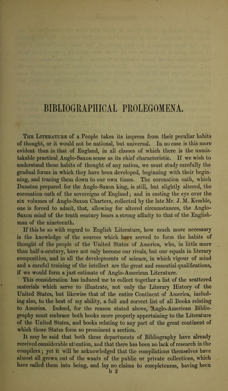 BIBLIOGRAPHICAL PROLEGOMENA. The Literature of a People takes its impress from tlieir peculiar habits of thought, or it would not be national, but universal. In no case is this more evident than in that of England, in all classes of which there is the unmis- takable practical^Anglo-Saxon sense as its chief characteristic. If we wish to understand these habits of thought of any nation, we must study carefully the gradual forms in which they have been developed, beginning with their begin- ning, and tracing them down to our own times. The coronation oath, which Dunstan prepared for the Anglo-Saxon king, is still, but slightly altered, the coronation oath of the sovereigns of England; and in casting the eye over the six volumes of Anglo-Saxon Charters, collected by the late Mr. J. M. Kemble, one is forced to admit, that, allowing for altered circumstances, the Anglo- Saxon mind of the tenth century bears a strong affinity to that of the English- man of the nineteenth. If this be so with regard to English Literature, how much more necessary is the knowledge of the sources which have served to form the habits of thought of the people of the United States of America, who, in little more than half-a-century, have not only become our rivals, but our equals in literary composition, and in aU the developments of science, in which vigour of mind and a careful training of the intellect are the great and essential qualifications, if we would form a just estimate of Anglo-American Literature. This consideration has induced me to collect together a list of the scattered materials which serve to illustrate, not only the Literary History of the United States, but likewise that of the entire Continent of America, includ- ing also, to the best of my ability, a full and correct list of all Books relating to America. Indeed, for the reason stated above, Anglo-American Biblio- graphy must embrace both books more properly appertaining to the Literature of the United States, and books relating to any part of the great continent of which those States form so prominent a section. It may be said that both these departments of Bibliography have already received considerable attention, and that there has been no lack of research in the compilers; yet it will be acknowledged that the compilations themselves have almost all grown out of the wants of the public or private collections, which have called them into being, and lay no claims to completeness, having been