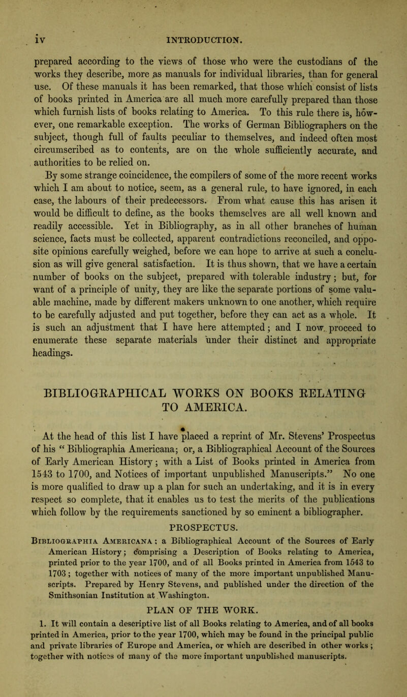 prepared according to the views of those who were the custodians of the works they describe, more as manuals for individual libraries, than for general use. Of these manuals it has been remarked, that those which consist of lists of books printed in America are all much more carefully prepared than those which furnish lists of books relating to America. To this rule there is, h5w- ever, one remarkable exception. The works of German Bibliographers on the subject, though full of faults peculiar to themselves, and indeed often most circumscribed as to contents, are on the whole sufficiently accurate, and authorities to be relied on. By some strange coincidence, the compilers of some of the more recent works which I am about to notice, seem, as a general rule, to have ignored, in each case, the labours of their predecessors. Brom what cause this has arisen it would be difficult to define, as the books themselves are all well known and readily accessible. Yet in Bibliography, as in all other branches of human science, facts must be collected, apparent contradictions reconciled, and oppo- site opinions carefully weighed, before we can hope to arrive at such a conclu- sion as will give general satisfaction. It is thus shown, that we have a certain number of books on the subject, prepared with tolerable industry; but, for want of a principle of unity, they are like the separate portions of some valu- able machine, made by different makers unknown to one another, which require to be carefully adjusted and put together, before they can act as a whole. It is such an adjustment that I have here attempted; and I now., proceed to enumerate these separate materials under their distinct and appropriate headings- ' • BIBLIOGEAPHICAL WOEKS ON BOOKS EELATING TO AMEEICA. At the head of this list I have placed a reprint of Mr. Stevens’ Prospectus of his ‘‘ Bibliographia Americana; or, a Bibliographical Account of the Sources of Early American History; with a List of Books printed in America from 1513 to 1700, and Notices of important unpublished Manuscripts.” No one is more qualified to draw up a plan for such an undertaking, and it is in every respect so complete, that it enables us to test the merits of the publications which follow by the requirements sanctioned by so eminent a bibliographer. PROSPECTUS. Bibliographia. Americana ; a Bibliogi-aphical Account of the Sources of Early American History; comprising a Desci-iption of Books relating to America, printed prior to the year 1700, and of all Books printed in America from 1543 to 1703 ; together with notices of many of the more important unpublished Manu- scripts. Prepared by Hemy Stevens, and published under the direction of the Smithsonian Institution at Washington. PLAN OF THE WORK. 1. It will contain a descriptive list of all Books relating to America, and of all books printed in America, prior to the year 1700, which may be found in the principal public and private librai-ies of Europe and America, or which are described in other works ; together with notices of many of the more important unpublished manuscripts.