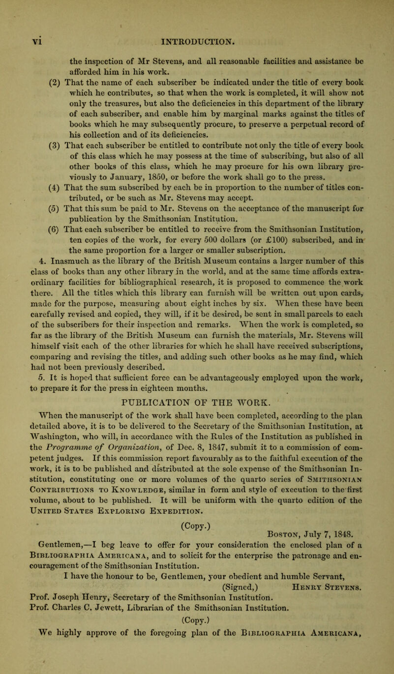 the inspection of Mr Stevens, and all reasonable facilities and assistance be afforded him in his work. (2) That the name of each subscriber he indicated under the title of every book which he contributes, so that when the work is completed, it will show not only the treasures, but also the deficiencies in this department of the library of each subscriber, and enable him by marginal marks against the titles of books which he may subsequently procure, to preserve a perpetual record of his collection and of its deficiencies. (3) That each subscriber be entitled to contribute not only the title of every book of this class which he may possess at the time of subscribing, but also of all other books of this class, which he may procure for his own library pre- viously to January, 1850, or before the work shall go to the press. (4) That the sum subscribed by each be in proportion to the number of titles con- tributed, or be such as Mr. Stevens may accept. (5) That this sum be paid to Mr. Stevens on the acceptance of the manuscript for publication by the Smithsonian Institution. (6) That each subscriber be entitled to receive from the Smithsonian Institution, ten copies of the work, for every 500 dollars (or £100) subscribed, and in the same proportion for a larger or smaller subscription. 4. Inasmuch as the library of the British Museum contains a larger number of this class of books than any other library in the world, and at the same time affords extra- ordinary facilities for bibliographical research, it is proposed to commence the work there. All the titles which this library can furnish Avill be written out upon cards, made for the purpose, measuring about eight inches by six. When these have been carefully revised and copied, they will, if it be desired, be sent in small parcels to each of the subscribers for their inspection and remarks. When the work is completed, so far as the library of the British Museum can furnish the materials, Mr. Stevens will himself visit each of the other libraries for which he shall have received subscriptions, comparing and revising the titles, and adding such other books as he may find, which had not been previously described. 5. It is hoped that sufficient force can be advantageously employed upon the work, to prepare it for the press in eighteen mouths. PUBLICATION OF THE WORK. When the manuseript of the work shall have been completed, according to the plan detailed above, it is to be delivered to the Secretary of the Smithsonian Institution, at Washington, who will, in accordance with the Rules of the Institution as published in the Programme of Organization, of Dec. 8, 1847, submit it to a commission of com- petent judges. If this commission report favourably as to the faithful execution of the work, it is to be published and distributed at the sole expense of the Smithsonian In- stitution, constituting one or more volumes of the quarto series of Smithsonian Contributions to Knowledge, similar in form and style of execution to the first volume, about to be published. It will be uniform with the quarto edition of the United States Exploring Expedition. (Copy.) Boston, July 7, 1848. Gentlemen,—I beg leave to offer for your consideration the enclosed plan of a Bibliographia Americana, and to solicit for the enterprise the patronage and en- couragement of the Smithsonian Institution. I have the honour to be, Gentlemen, your obedient and humble Servant, (Signed,) Henry Stevens. Prof. Joseph Henry, Secretary of the Smithsonian Institution. Prof. Charles C. Jewett, Librarian of the Smithsonian Institution. (Copy.) We highly approve of the foregoing plan of the Bibliographia Americana,