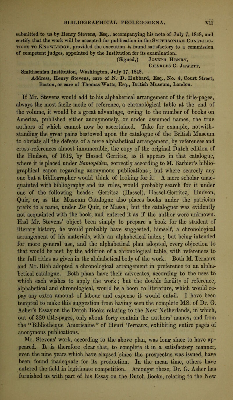 submitted to us by Henry Stevens, Esq., accompanying his note of July 7, 1848, and certify that the work will be accepted for publication in the Smithsonian Contribu- tions TO Knowledge, provided the execution is found satisfactory to a commission of competent judges, appointed by the Institution for its examination. (Signed,) Joseph Henry, Charles C. Jewett. Smithsonian Institution, Washington, July 17, 1848. Address, Henry Stevens, care of N. D. Hubbard, Esq., No. 4, Court Street, Boston, or care of Thomas Watts, Esq., British Museum, London. If Mr. Stevens would add to his alphabetical arrangement of the title-pages, always the most facile mode of reference, a chronological table at the end of the volume, it would be a great advantage, owing to the number of books on America, published either anonymously, or under assumed names, the true authors of which cannot now be ascertained. Take for example, notwith- standing the great pains bestowed upon the catalogue of the British Museum to obviate all the defects of a mere alphabetical arrangement, by references and cross-references almost innumerable, the copy of the original Dutch edition of the Hudson, of 1612, by Hassel Gerritsz, as it appears in that catalogue, where it is placed under Samoyeden, correctly according to M. Barbier’s biblio- graphical canon regarding anonymous publications; but where scarcely any one but a bibliographer would think of looking for it. A mere scholar unac- quainted with bibliography and its rules, would probably search for it under one of the following heads: Gerritsz (Hassel), Hassel-Gerritsz, Hudson, Quir, or, as the Museum Catalogue also places books under the patrician prefix to a name, under De Quir, or Massa; but the cataloguer was evidently not acquainted with the book, and entered it as if the author were unknown. Had Mr. Stevens’ object been simply to prepare a book for the student of literary history, he would probably have suggested, himself, a chronological arrangement of his materials, with an alphabetical index; but being intended for more general use, and the alphabetical plan adopted, every objection to that would be met by the addition of a chronological table, with references to the full titles as given in the alphabetical body of the work. Both M. Ternaux and Mr. Rich adopted a chronological arrangement in preference to an alpha- betical catalogue. Both plans have their advocates, according to the uses to which each wishes to apply the work; but the double facility of reference, alphabetical and chronological, would be a boon to literature, which would re- pay any extra amount of labour and expense it would entail. I have been tempted to make this suggestion from having seen the complete MS. of Dr. G. Asher’s Essay on the Dutch Books relating to the New Netherlands, in which, out of 320 title-pages, only about forty contain the authors’ names, and from the “Bibliotheque Americaine” of Henri Ternaux, exhibiting entire pages of anonymous publications. Mr. Stevens’ work, according to the above plan, was long since to have ap- peared. It is therefore clear that, to complete it in a satisfactory manner, even the nine years which have elapsed ^since the prospectus was issued, have been found inadequate for its production. In the mean time, others have entered the field in legitimate competition. Amongst these, Dr. G. Asher has furnished us with part of his Essay on the Dutch Books, relating to the New