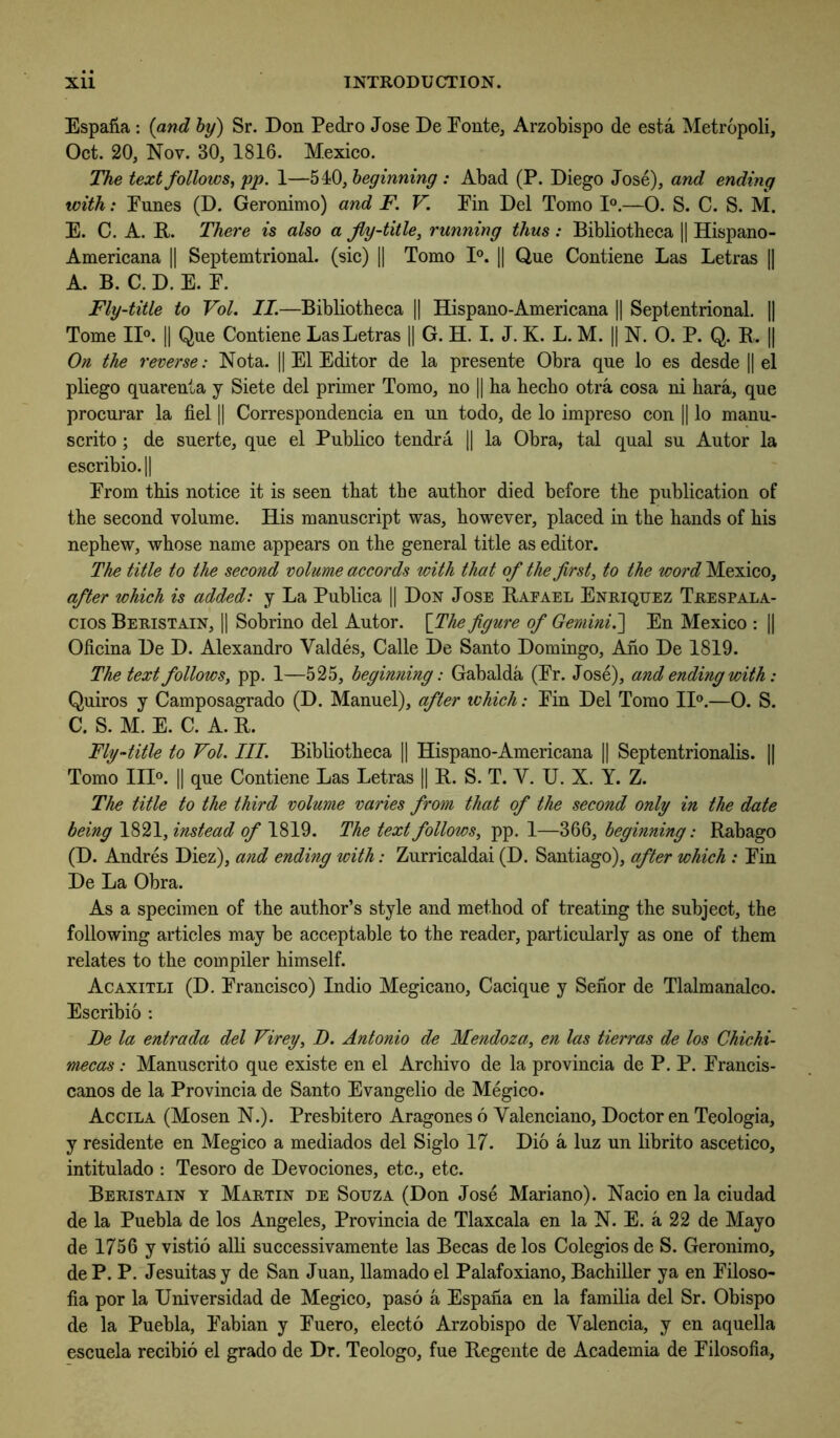Espafia : {and by) Sr. Don Pedro Jose De Ponte, Arzobispo de esta Metropoli, Oct. 20, Nov. 30, 1816. Mexico. The text follows^ pp. 1—510, beginning : Abad (P. Diego Jose), and ending with: Pnnes (D. Geronimo) and F. V. Pin Del Tomo D.—0. S. C. S. M. E. C. A. R. There is also a Jly-title, running thus : Bibliotheca || Hispano- Americana || Septemtrional. (sic) 1| Tomo 1°. 1| Q,ne Contiene Las Letras |] A. B. C. D. E. P. Fly-title to Vol. II.—Bibliotheca || Hispano-Americana || Septentrional. 1| Tome ID. || Qne Contiene Las Letras 1| G. H. I. J. K. L. M. || N. 0. P. Q. R.. || On the reverse: Nota. || El Editor de la presente Obra qne lo es desde |1 el pliego quarenta y Siete del primer Tomo, no || ha hecho otra cosa ni hara, qne procnrar la fiel || Correspondencia en nn todo, de lo impreso con H lo manu- scrito ; de suerte, qne el Pnblico tendra || la Obra, tal qnal sn Antor la escribio.|| Prom this notice it is seen that the anthor died before the publication of the second volnme. His mannscript was, however, placed in the hands of his nephew, whose name appears on the general title as editor. The title to the second volume accords with that of the firsts to the word Mexico, after which is added: j La Pnblica [| Don Jose Raeael Enriquez Trespala- cios Beristain, 11 Sobrino del Antor. \The figure of Gemini.'] En Mexico : 1| Oficina De D. Alexandro Valdes, Calle De Santo Domingo, Aho De 1819. The text follows, pp. 1—525, beginning: Gabalda (Pr. Jose), and ending with: Qniros y Camposagrado (D. Mannel), after which: Pin Del Tomo II®.—O. S. C. S. M. E. C. A. R. Fly-title to Vol. III. Bibliotheca 1| Hispano-Americana H Septentrionalis. || Tomo III®. 11 qne Contiene Las Letras |1 R. S. T. V. U. X. Y. Z. The title to the third volume varies from that of the second only in the date being 1821, instead of 1819. The text follows, pp. 1—366, beginning: Rabago (D. Andres Diez), and ending with: Znrricaldai (D. Santiago), after which : Pin De La Obra. As a specimen of the anthor’s style and method of treating the snbject, the following articles may be acceptable to the reader, particnlarly as one of them relates to the compiler himself. Acaxitli (D. Prancisco) Indio Megicano, Caciqne y Sehor de Tlalmanalco. Escribio ; Be la entrada del Virey, B. Antonio de Mendoza, en las tierras de los Chichi- mecas: Mannscrito qne existe en el Archive de la provincia de P. P. Prancis- canos de la Provincia de Santo Evangelio de Megico. Accila (Mosen N.). Presbitero Aragones 6 Valenciano, Doctor en Teologia, y residente en Megico a mediados del Siglo 17. Dio a Inz nn librito ascetico, intitnlado : Tesoro de Devociones, etc., etc. Beristain y Martin de Souza (Don Jose Mariano). Nacio en la cindad de la Pnebla de los Angeles, Provincia de Tlaxcala en la N. E. a 22 de Mayo de 1756 y vistio alH snccessivamente las Becas delos Colegios de S. Geronimo, de P. P. Jesnitas y de San Jnan, llamado el Palafoxiano, BachiUer ya en Piloso- fia por la Universidad de Megico, paso a Espana en la familia del Sr. Obispo de la Pnebla, Pabian y Pnero, electo Arzobispo de Valencia, y en aqnella escnela recibio el grado de Dr. Teologo, fne Regente de Academia de Pilosofia,