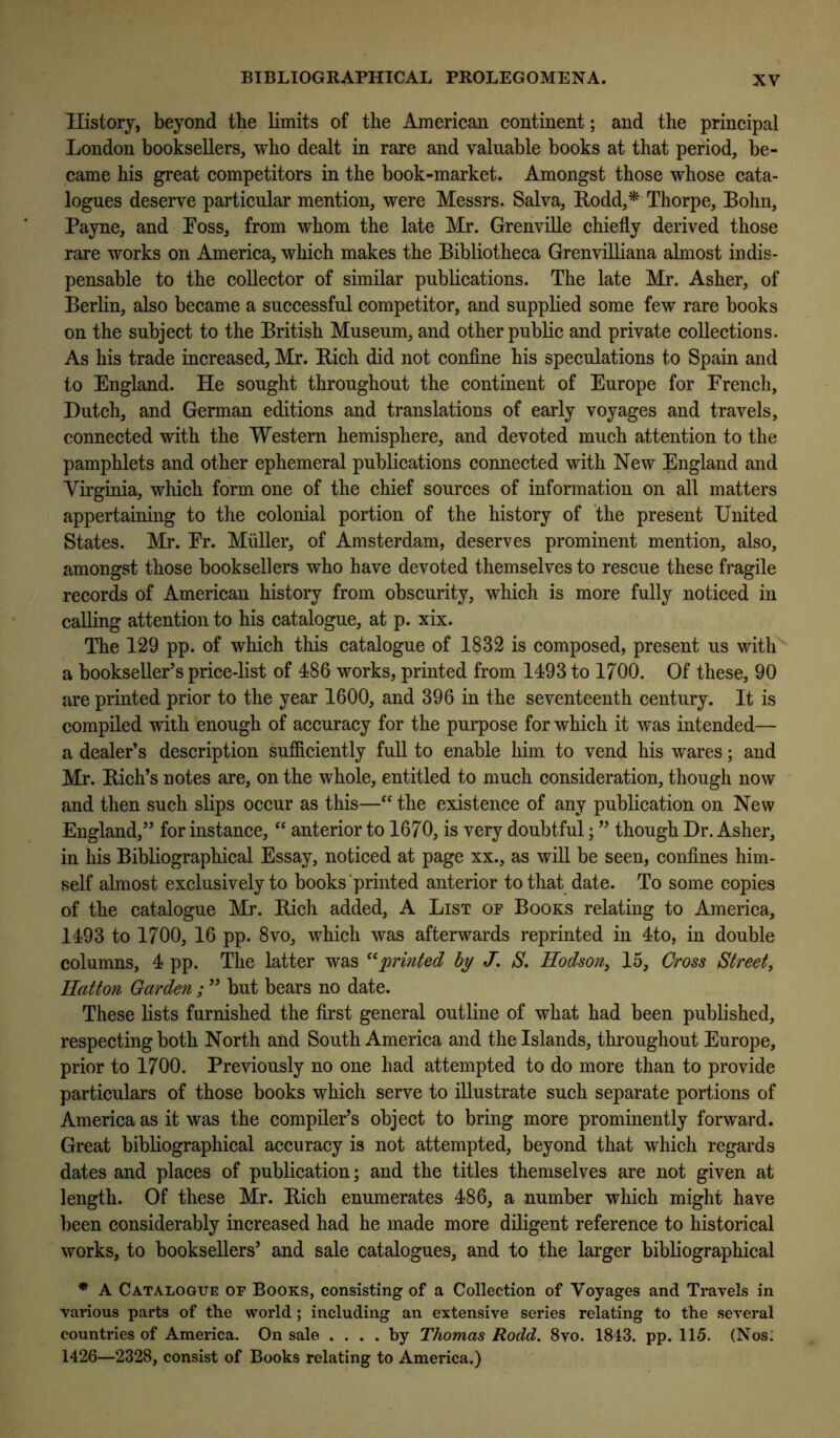 History, beyond the limits of the American continent; and the principal London booksellers, who dealt in rare and valuable books at that period, be- came his great competitors in the book-market. Amongst those whose cata- logues deserve particular mention, were Messrs. Salva, Rodd,* Thorpe, Bohn, Payne, and Boss, from whom the late Mr. GrenviUe chiefly derived those rare works on America, which makes the Bibliotheca Grenvilliana almost indis- pensable to the collector of similar publications. The late Mr. Asher, of Berlin, also became a successful competitor, and supplied some few rare books on the subject to the British Museum, and other public and private collections. As his trade increased, Mr. Rich did not confine his speculations to Spain and to England. He sought throughout the continent of Europe for French, Dutch, and German editions and translations of early voyages and travels, connected with the Western hemisphere, and devoted much attention to the pamphlets and other ephemeral publications connected with New England and Virginia, which form one of the chief sources of information on all matters appertaining to the colonial portion of the history of the present United States. Mr. Er. Miiller, of Amsterdam, deserves prominent mention, also, amongst those booksellers who have devoted themselves to rescue these fragile records of American history from obscurity, which is more fully noticed in calling attention to his catalogue, at p. xix. The 129 pp. of which this catalogue of 1832 is composed, present us with a bookseller’s price-list of 486 works, printed from 1493 to 1700. Of these, 90 are printed prior to the year 1600, and 396 in the seventeenth century. It is compiled with enough of accuracy for the purpose for which it was intended— a dealer’s description sufficiently full to enable him to vend his wares; and Mr. Rich’s notes are, on the whole, entitled to much consideration, though now and then such slips occur as this—the existence of any publication on New England,” for instance, “ anterior to 1670, is very doubtful; ” though Dr. Asher, in his Bibliographical Essay, noticed at page xx., as will be seen, confines him- self almost exclusively to books‘printed anterior to that date. To some copies of the catalogue Mr. Rich added, A List of Books relating to America, 1493 to 1700, 16 pp. 8VO, Avhich was afterwards reprinted in 4to, in double columns, 4 pp. The latter was ''^'printed hy J. S. Hodson, 15, Cross Street, Hatton Garden ; ” but bears no date. These lists furnished the first general outline of what had been published, respecting both North and South America and the Islands, throughout Europe, prior to 1700. Previously no one had attempted to do more than to provide particulars of those books which serve to illustrate such separate portions of America as it was the compiler’s object to bring more prominently forward. Great bibliographical accuracy is not attempted, beyond that which regards dates and places of publication; and the titles themselves are not given at length. Of these Mr. Rich enumerates 486, a number which might have been considerably increased had he made more diligent reference to historical works, to booksellers’ and sale catalogues, and to the larger bibliographical * A Catalogue of Books, consisting of a Collection of Voyages and Travels in various parts of the world ; including an extensive series relating to the several countries of America. On sale .... by Thomas Rodd. 8vo. 1843. pp. 115. (Nos: 1426—2328, consist of Books relating to America.)