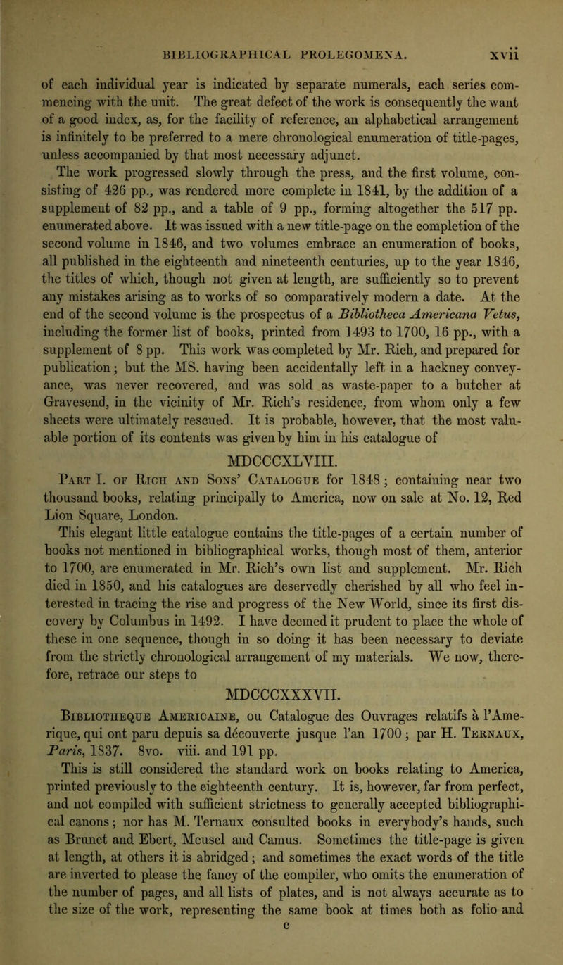 of each individual year is indicated by separate numerals, each series com- mencing with the unit. The great defect of the work is consequently the want of a good index, as, for the facility of reference, an alphabetical arrangement is infinitely to be preferred to a mere chronological enumeration of title-pages, unless accompanied by that most necessary adjunct. The work progressed slowly through the press, and the first volume, con- sisting of 426 pp., was rendered more complete in 1841, by the addition of a supplement of 82 pp., and a table of 9 pp., forming altogether the 517 pp. enumerated above. It was issued with a new title-page on the completion of the second volume in 1846, and two volumes embrace an enumeration of books, all published in the eighteenth and nineteenth centuries, up to the year 1846, the titles of which, though not given at length, are sufficiently so to prevent any mistakes arising as to works of so comparatively modern a date. At the end of the second volume is the prospectus of a Bibliotheca Americana Vetus, including the former list of books, printed from 1493 to 1700, 16 pp., with a supplement of 8 pp. This work was completed by Mr. Rich, and prepared for publication; but the MS. having been accidentally left in a hackney convey- ance, was never recovered, and was sold as waste-paper to a butcher at Gravesend, in the vicinity of Mr. Rich’s residence, from whom only a few sheets were ultimately rescued. It is probable, however, that the most valu- able portion of its contents was given by him in his catalogue of MDCCCXLYIII. Part I. of Rich and Sons’ Catalogue for 1848 ; containing near two thousand books, relating principally to America, now on sale at No. 12, Red Lion Square, London. Tliis elegant little catalogue contains the title-pages of a certain number of books not mentioned in bibliographical works, though most of them, anterior to 1700, are enumerated in Mr. Rich’s own list and supplement. Mr. Rich died in 1850, and his catalogues are deservedly cherished by all who feel in- terested in tracing the rise and progress of the New World, since its first dis- covery by Columbus in 1492. 1 have deemed it prudent to place the whole of these in one sequence, though in so doing it has been necessary to deviate from the strictly chronological arrangement of my materials. We now, there- fore, retrace our steps to MDCCCXXXVII. Bibliotheque Americaine, ou Catalogue des Ouvrages relatifs a I’Ame- rique, qui ont paru depuis sa decouverte jusque I’an 1700 ; par H. Ternaux, Paris, 1837. 8vo. viii. and 191 pp. This is still considered the standard work on books relating to America, printed previously to the eighteenth century. It is, however, far from perfect, and not compiled with sufficient strictness to generally accepted bibliographi- cal canons; nor has M. Ternaux consulted books in everybody’s hands, such as Brunet and Ebert, Meusel and Camus. Sometimes the title-page is given at length, at others it is abridged; and sometimes the exact words of the title are inverted to please the fancy of the compiler, who omits the enumeration of the number of pages, and all lists of plates, and is not always accurate as to the size of the work, representing the same book at times both as folio and c