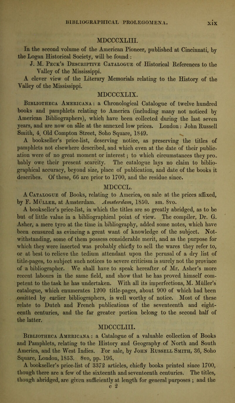 MDCCCXLIII. In the second volume of the American Pioneer, published at Cincinnati, by the Logan Historical Society, will be found : J. M. Peck’s Descriptive Catalogue of Historical References to the Valley of the Mississippi. A clever view of the Literary Memorials relating to the History of the Valley of the Mississippi. MDCCCXLIX. Bibliotheca Americana : a Chronological Catalogue of twelve hundred books and pamphlets relating to America (including many not noticed by American Bibliographers), which have been collected during the last seven years, and are now on sMe at the annexed low prices. London: John Russell Smith, 4, Old Compton Street, Soho Square, 1849. ^ A bookseller’s price-list, deserving notice, as preserving the titles of pamphlets not elsewhere described, and which even at the date of their public- ation were of no great moment or interest; to which circumstances they pro. bably owe their present scarcity. The catalogue lays no claim to biblio- grapliical accuracy, beyond size, place of publication, and date of the books it describes. Of these, 66 are prior to 1700, and the residue since. MDCCCL. A Catalogue of Books, relating to America, on sale at the prices affixed, by P. Muller, at Amsterdam. Amsterdam, 1850. sm. 8vo. A bookseller’s price-list, in which the titles are so greatly abridged, as to be but of little value in a bibliographical point of view. The compiler, Dr. G. Asher, a mere tyro at the time in bibliography, added some notes, which have been censured as evincing a great want of knowledge of the subject. Not- withstanding, some of them possess considerable merit, and as the purpose for which they were inserted was probably chiefly to sell the wares they refer to, or at best to relieve the tedium attendant upon the perusal of a dry list of title-pages, to subject such notices to severe criticism is surely not the province of a bibliographer. We shall have to speak hereafter of Mr. Asher’s more recent labours in the same field, and show that he has proved himself com- petent to the task he has undertaken. With all its imperfections, M. Muller’s catalogue, which enumerates 1200 title-pages, about 900 of which had been omitted by earlier bibliographers, is well worthy of notice. Most of these relate to Dutch and French publications of the seventeenth and eight- eenth centuries, and the far greater portion belong to the second half of the latter. MDCCCLIII. Bibliotheca Americana : a Catalogue of a valuable collection of Books and Pamphlets, relating to the History and Geography of North and South America, and the West Indies. For sale, by John Russell Smith, 36, Soho Square, London, 1853. 8vo, pp. 196. A bookseller’s price-list of 3372 articles, chiefly books printed since 1700, though there are a few of the sixteenth and seventeenth centuries. The titles, though abridged, are given sufficiently at length for general purposes ; and the c 2