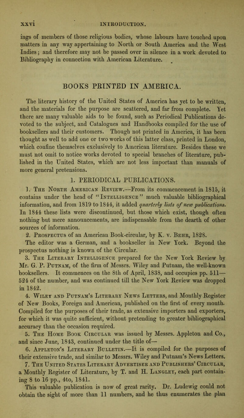 ings of members of those religious bodies, whose labours have touched upon matters in any way appertaining to North or South America and the West Indies; and therefore may not be passed over in silence in a work devoted to Bibliography in connection with American Literature. BOOKS FEINTED IN AMERICA. The literary history of the United States of America has yet to be written, and the materials for the purpose are scattered, and far from complete. Yet there are many valuable aids to be found, such as Periodical Publications de- voted to the subject, and Catalogues and Handbooks compiled for the use of booksellers and their customers. Though not printed in America, it has been thought as well to add one or two works of this latter class, printed in London, which confine themselves exclusively to American literature. Besides these we must not omit to notice works devoted to special branches of literature, pub- lished in the United States, which are not less important than manuals of more general pretensions. I. PERIODICAL PUBLICATIONS. ]. The North American Review.—Prom its commencement in 1815, it contains under the head of “Intelligence” much valuable bibliographical information, and from 1819 to 1844?, it added quarterly lists of new publications. In 1844 these lists were discontinued, but those which exist, though often nothing but mere announcements, are indispensable from the dearth of other sources of information. 2. Prospectus of an American Book-circular, by K. v. Behr, 1828. The editor was a German, and a bookseller in New York. Beyond the prospectus nothing is known of the Circular. 3. The Literary Intelligence prepared for the New York Review by Mr. G. P. Putnam, of the firm of Messrs. Wiley and Putnam, the well-known booksellers. It commences on the 8th of April, 1838, and occupies pp. 511— 524 of the number, and was continued till the New York Review was dropped in 1842. 4. Wiley and Putnam’s Literary News Letters, and Monthly Register of New Books, Foreign and American, published on the first of every month. Compiled for the purposes of their trade, as extensive importers and exporters, for which it was quite sufficient, without pretending to greater bibliographical accuracy than the occasion required. 5. The Home Book Circular was issued by Messrs. Appleton and Co., and since June, 1843, continued under the title of— 6. Appleton’s Literary Bulletin.—It is compiled for the purposes of their extensive trade, and similar to Messrs. Wiley and Putnam’s News Letters. 7. The United States Literary Advertiser and Publishers’ Circular, a Monthly Register of Literature, by T. and H. Langley, each part contain- ing 8 to 16 pp., 4to, 1841. This valuable publication is now of great rarity. Dr. Ludewig could not obtain the sight of more than 11 numbers, and he thus enumerates the plan