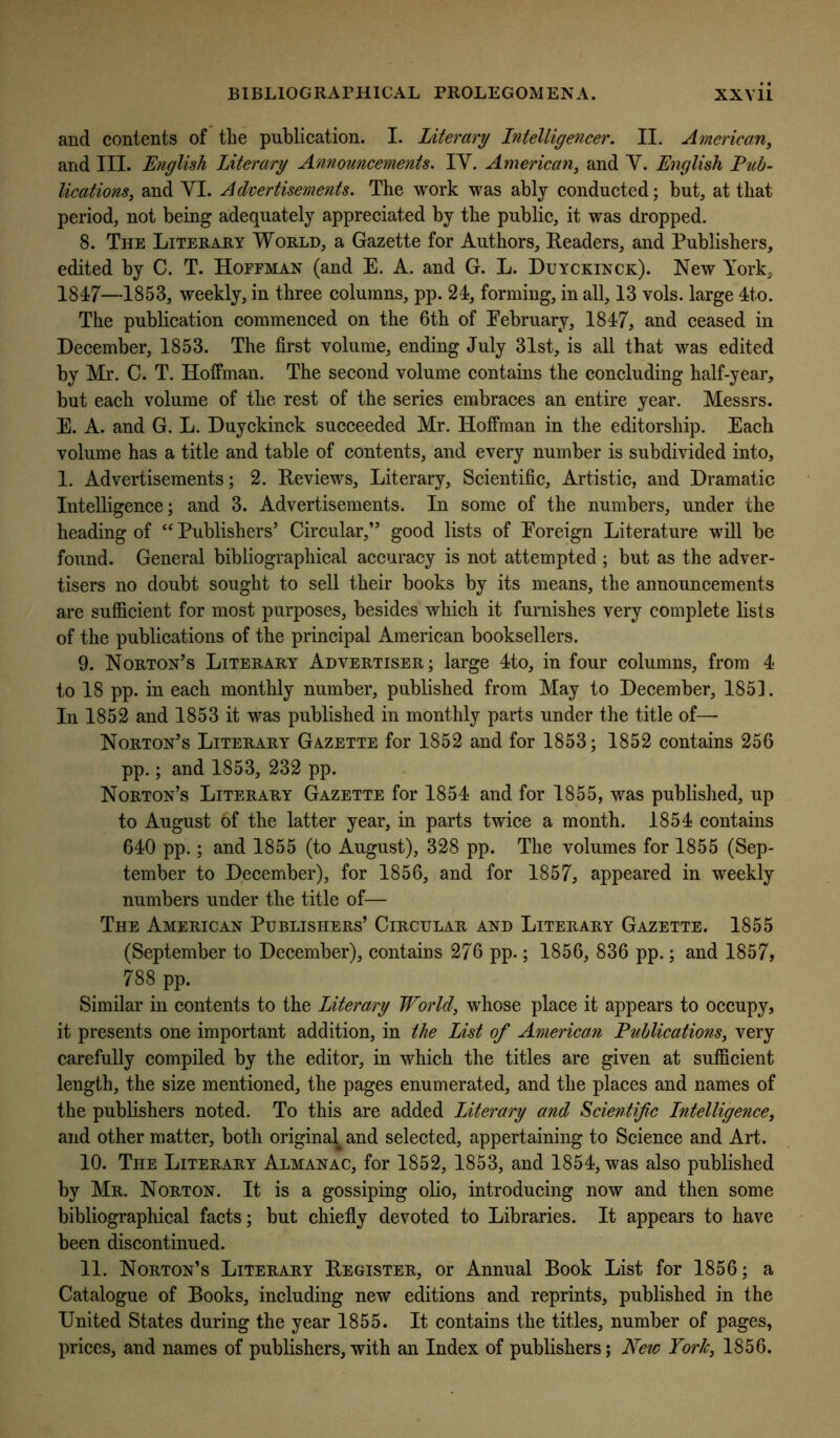 and contents of the publication. I. Literary Intelligencer. II. American^ and III. E?iglish Literary Annonncements. IV. American, and V. English Pub- lications, and VI. Advertisements. The work was ably conducted; but, at that period, not being adequately appreciated by the public, it was dropped. 8. The Literary World, a Gazette for Authors, Readers, and Publishers, edited by C. T. Hoffman (and E. A. and G. L. Duyckinck). New York, 1847—1853, weekly, in three columns, pp. 24, forming, in all, 13 vols. large 4to. The publication commenced on the 6th of Eebruary, 1847, and ceased in December, 1853. The first volume, ending July 31st, is all that was edited by Mr. C. T. Hoffman. The second volume contains the concluding half-year, but each volume of the rest of the series embraces an entire year. Messrs. E. A. and G. L. Duyckinck succeeded Mr. Hoffman in the editorship. Each volume has a title and table of contents, and every number is subdivided into, 1. Advertisements; 2. Reviews, Literary, Scientific, Artistic, and Dramatic Intelligence; and 3. Advertisements. In some of the numbers, under the heading of “ Publishers’ Circular,” good lists of Foreign Literature will be found. General bibliographical accuracy is not attempted; but as the adver- tisers no doubt sought to sell their books by its means, the announcements are sufficient for most purposes, besides which it furnishes very complete lists of the publications of the principal American booksellers. 9. Norton’s Literary Advertiser; large 4to, in four columns, from 4 to 18 pp. in each monthly number, published from May to December, 185]. In 1852 and 1853 it was published in monthly parts under the title of— Norton’s Literary Gazette for 1852 and for 1853; 1852 contains 256 pp.; and 1853, 232 pp. Norton’s Literary Gazette for 1854 and for 1855, was published, up to August 6f the latter year, in parts twice a month. 1854 contains 640 pp.; and 1855 (to August), 328 pp. The volumes for 1855 (Sep- tember to December), for 1856, and for 1857, appeared in weekly numbers under the title of— The American Publishers’ Circular and Literary Gazette. 1855 (September to December), contains 276 pp.; 1856, 836 pp.; and 1857, 788 pp. Similar in contents to the Litera/ry World, whose place it appears to occupy, it presents one important addition, in the List of American Publications, very carefully compiled by the editor, in which the titles are given at sufficient length, the size mentioned, the pages enumerated, and the places and names of the publishers noted. To this are added Literary and Scientific Intelligence, and other matter, both original and selected, appertaining to Science and Art. 10. The Literary Almanac, for 1852, 1853, and 1854, was also published by Mr. Norton. It is a gossiping olio, introducing now and then some bibliographical facts; but chiefly devoted to Libraries. It appears to have been discontinued. 11. Norton’s Literary Register, or Annual Book List for 1856; a Catalogue of Books, including new editions and reprints, published in the United States during the year 1855. It contains the titles, number of pages, prices, and names of publishers, with an Index of publishers; New York, 1856.
