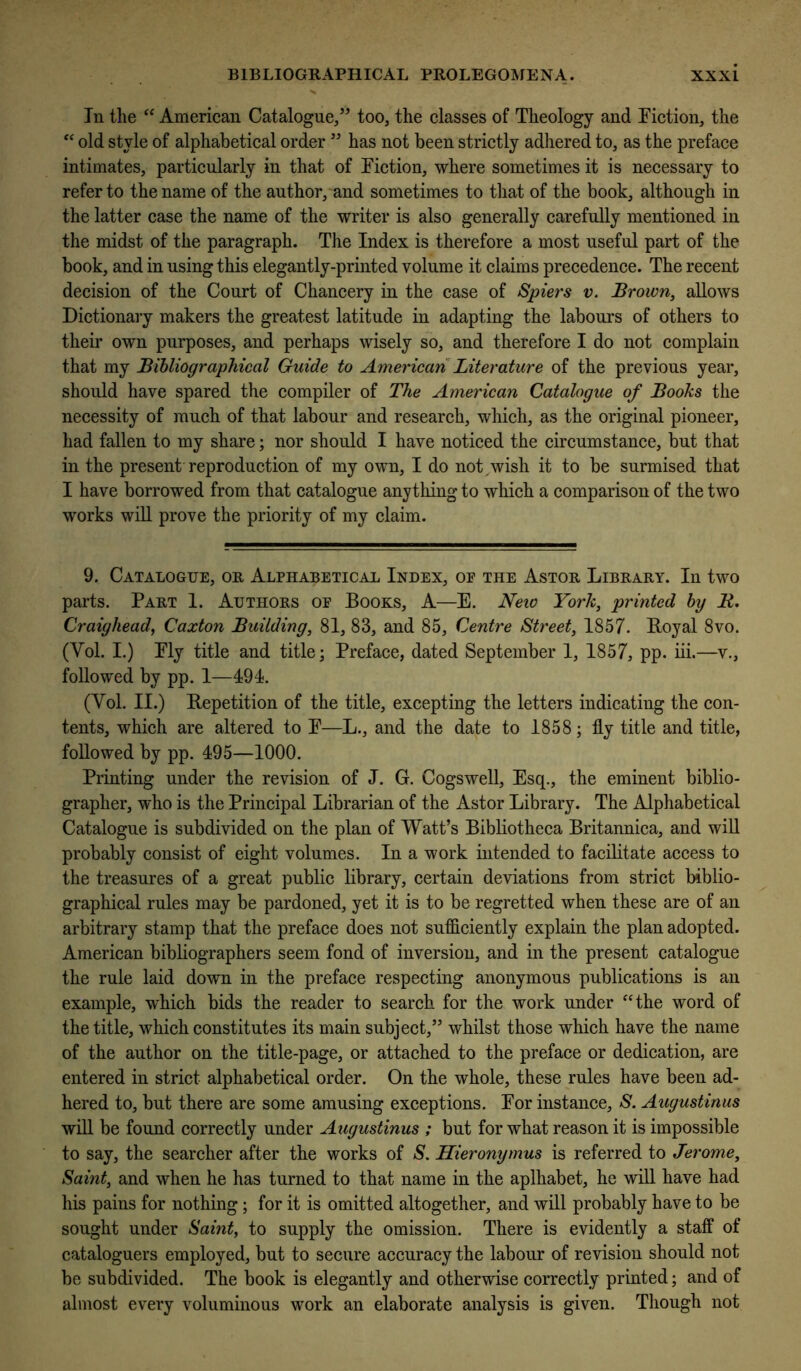 In the American Catalogue,” too, the classes of Theology and Fiction, the old style of alphabetical order ” has not been strictly adhered to, as the preface intimates, particularly in that of Fiction, where sometimes it is necessary to refer to the name of the author, and sometimes to that of the book, although in the latter case the name of the writer is also generally carefully mentioned in the midst of the paragraph. The Index is therefore a most useful part of the book, and in using this elegantly-printed volume it claims precedence. The recent decision of the Court of Chancery in the case of Spiers v. Brown, allows Dictionary makers the greatest latitude in adapting the labours of others to their own purposes, and perhaps wisely so, and therefore I do not complain that my Bibliographical Guide to American Literature of the previous year, should have spared the compiler of The American Catalogue of Books the necessity of much of that labour and research, which, as the original pioneer, had fallen to my share; nor should I have noticed the circumstance, but that in the present reproduction of my own, I do not,wish it to be surmised that I have borrowed from that catalogue anything to which a comparison of the two works will prove the priority of my claim. 9. Catalogue, or Alphabetical Index, op the Astor Library. In two parts. Part 1. Authors of Books, A—E. Neio York, printed by B,. Craighead, Caxton Building, 81, 83, and 85, Centre Street, 1857. Royal 8vo. (Vol. I.) Fly title and title; Preface, dated September 1, 1857, pp. iii.—v., followed by pp. 1—494. (Vol. II.) Repetition of the title, excepting the letters indicating the con- tents, which are altered to F—L., and the date to 1858; fly title and title, followed by pp. 495—1000. Printing under the revision of J. G. Cogswell, Esq., the eminent biblio- grapher, who is the Principal Librarian of the Astor Library. The Alphabetical Catalogue is subdivided on the plan of Watt’s Bibliotheca Britannica, and wiU probably consist of eight volumes. In a work intended to facilitate access to the treasures of a great public library, certain deviations from strict biblio- graphical rules may be pardoned, yet it is to be regretted when these are of an arbitrary stamp that the preface does not sufficiently explain the plan adopted. American bibliographers seem fond of inversion, and in the present catalogue the rule laid down in the preface respecting anonymous publications is an example, which bids the reader to search for the work under “the word of the title, which constitutes its main subject,” whilst those which have the name of the author on the title-page, or attached to the preface or dedication, are entered in strict alphabetical order. On the whole, these rules have been ad- hered to, but there are some amusing exceptions. For instance, S. Augustinus will be found correctly under Augustinus ; but for what reason it is impossible to say, the searcher after the works of S. Hieronymus is referred to Jerome, Saint, and when he has turned to that name in the aplhabet, he will have had his pains for nothing; for it is omitted altogether, and will probably have to be sought under Saint, to supply the omission. There is evidently a staff of cataloguers employed, but to secure accuracy the labour of revision should not be subdivided. The book is elegantly and otherwise correctly printed; and of almost every voluminous work an elaborate analysis is given. Though not