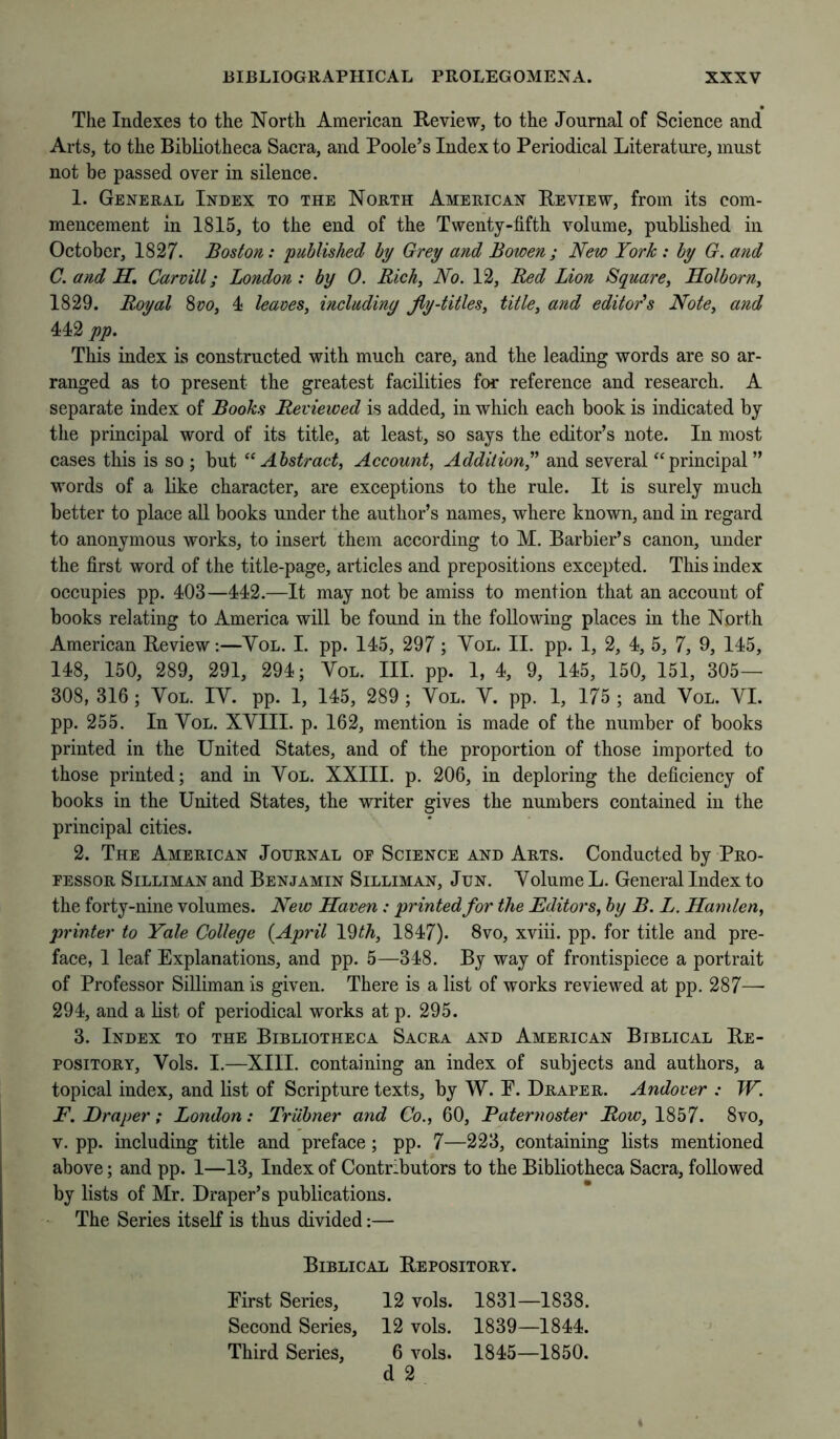 The Indexes to the North American Review, to the Journal of Science and Arts, to the Bibliotheca Sacra, and Poole’s Index to Periodical Literature, must not be passed over in silence. 1. General Index to the North American Review, from its com- mencement in 1815, to the end of the Twenty-fifth volume, published in October, 1827. Boston: published by Grey and Bowen; New York : by G. and C. and H, Carvill; London: by 0. Rich, No. 12, Red Lion Square, Holborn, 1829. Royal %vo, 4 leaves, including jly-titles, title, and editor's Note, and 442 pp. This index is constructed with much care, and the leading words are so ar- ranged as to present the greatest facilities for reference and research. A separate index of Books Reviewed is added, in which each book is indicated by the principal word of its title, at least, so says the editor’s note. In most cases this is so ; but “Abstract, Account, Addition,^' and several ‘‘principal” words of a like character, are exceptions to the rule. It is surely much better to place all books under the author’s names, where known, and in regard to anonymous works, to insert them according to M. Barbier’s canon, under the first word of the title-page, articles and prepositions excepted. This index occupies pp. 403—442.—It may not be amiss to mention that an account of books relating to America will be found in the following places in the North American Review:—Yol. I. pp. 145, 297 ; Yol. II. pp. 1, 2, 4, 5, 7, 9, 145, 148, 150, 289, 291, 294; Yol. III. pp. 1, 4, 9, 145, 150, 151, 305— 308, 316; Yol. IY. pp. 1, 145, 289 ; Yol. Y. pp. 1, 175 ; and Yol. YI. pp. 255. In Yol. XYIII. p. 162, mention is made of the number of books printed in the United States, and of the proportion of those imported to those printed; and in Yol. XXIII. p. 206, in deploring the deficiency of books in the United States, the writer gives the numbers contained in the principal cities. 2. The American Journal of Science and Arts. Conducted by Pro- fessor SiLLiMAN and Benjamin Silliman, Jun. Yolume L. General Index to the forty-nine volumes. New Haven: printed for the Editors, by B. L. Hanilen, printer to Yale College {April Vdth, 1847). 8vo, xviii. pp. for title and pre- face, 1 leaf Explanations, and pp. 5—348. By way of frontispiece a portrait of Professor Silliman is given. There is a list of works reviewed at pp. 287—- 294, and a list of periodical works at p. 295. 3. Index to the Bibliotheca Sacra and American Biblical Re- pository, Yols. 1.—XIII. containing an index of subjects and authors, a topical index, and list of Scripture texts, by W. E. Draper. Andover : W. F. Draper; London: Triibner and Co., 60, Paternoster Row, 1857. 8vo, V. pp. including title and preface; pp. 7—223, containing lists mentioned above; and pp. 1—13, Index of Contributors to the Bibliotheca Sacra, followed by lists of Mr. Draper’s publications. The Series itself is thus divided;— Biblical Repository. Eirst Series, 12 vols. 1831—1838. Seeond Series, 12 vols. 1839—1844. Third Series, 6 vols. 1845—1850. d 2