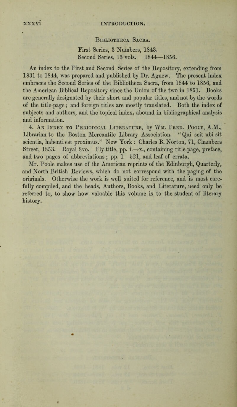 Bibliotheca Sacra. First Series, 3 Numbers, 1843. Second Series, 13 vols. 1844—1856. An index to the First and Second Series of tlie Repository, extending from 1831 to 1844, was prepared and published by Dr. Agnew. The present index embraces the Second Series of the Bibliotheca Sacra, from 1844 to 1856, and the American Biblical Repository since the Union of the two in 1851. Books are generally designated by their short and popular titles, and not by the words of the title-page; and foreign titles are mostly translated. Both the index of subjects and authors, and the topical index, abound in bibliographical analysis and information. 4. An Index to Periodical Literature, by Wm. Fred. Poole, A.M., Librarian to the Boston Mercantile Library Association. Qui scit ubi sit scientia, habentiest proximus.” New York : Charles B. Norton, 71, Chambers Street, 1853. Royal 8vo. Fly-title, pp. i.--x., containing title-page, preface, and two pages of abbreviations ; pp. 1—521, and leaf of errata. Mr. Poole makes use of the American reprints of the Edinburgh, Quarterly, and North British Reviews, which do not correspond with the paging of the originals. Otherwise the work is well suited for reference, and is most care- fully compiled, and the heads. Authors, Books, and Literature, need only be referred to, to show how valuable this volume is to the student of literary history. *