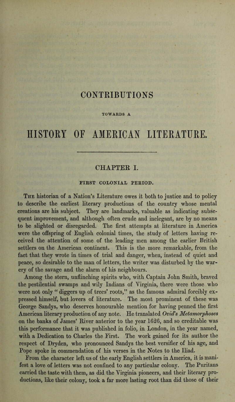 CONTRIBUTIONS TOWARDS A HISTOKY OF AMERICAN LITERATURE. CHAPTER I. FIRST COLONIAL PERIOD. The historian of a Nation’s Literature owes it both to justice and to policy to describe the earliest literary productions of the country whose mental creations are his subject. They are landmarks, valuable as indicating subse- quent improvement, and although often crude and inelegant, are by no means to be slighted or disregarded. The first attempts at literature in America were the offspring of English colonial times, the study of letters having re- ceived the attention of some of the leading men among the earlier British settlers on the American continent. This is the more remarkable, from the fact that they wrote in times of trial and danger, when, instead of quiet and peace, so desirable to the man of letters, the writer was disturbed by the war- cry of the savage and the alarm of liis neighbours. Among the stern, unflinching spirits who, with Captain John Smith, braved the pestilential swamps and wily Indians of Virginia, there were those who were not only “ diggers up of trees’ roots,” as the famous admiral forcibly ex- pressed himself, but lovers of literature. The most prominent of these was George Sandys, who deserves honourable mention for having penned the first American literary production of any note. He translated Ovid’s Metamorphoses on the banks of James’ Hiver anterior to the year 1626, and so creditable was this performance that it was published in folio, in London, in the year named, with a Dedication to Charles the Eirst. The work gained for its author the respect of Dryden, who pronounced Sandys the best versifier of his age, and Pope spoke in commendation of liis verses in the Notes to the Iliad. Erom the character left us of the early English settlers in America, it is mani- fest a love of letters was not confined to any particular colony. The Puritans carried the taste with them, as did the Virginia pioneers, and their literary pro- ductions, like their colony, took a far more lasting root than did those of their