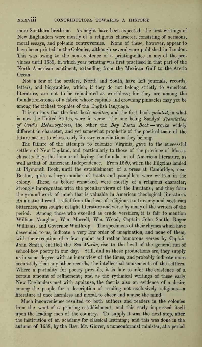 more Southern brethren. As might have been expected, the first writings of New Englanders were mostly of a religious character, consisting of sermons, moral essays, and polemic controversies. None of these, however, appear to have been printed in the Colonies, although several were published in London. This was owing to the non-existence of a printing-office in any of the pro- vinces until 1639, in which year printing was first practised in that part of the North American continent, extending from the Mexican Gulf to the Arctic Ocean. Not a few of the settlers. North and South, have left journals, records, letters, and biographies, which, if they do not belong strictly to American literature, are not to be repudiated as worthless; for they are among the foundation-stones of a fabric whose capitals and crowning pinnacles may yet be among the richest trophies of the English language. It is curious that the first book written, and the first book printed, in what is now the United States, were in verse—the one being Sandys’ Translatio7i of Ovid's Metamorphoses, the other the Bay Psalm Book — works widely different in character, and yet somewhat prophetic of the poetical taste of the future nation to whose early literary contributions they belong. The failure of the attempts to colonize Virginia, gave to the successful settlers of New England, and particularly to those of the province of Massa- chusetts Bay, the honour of laying the foundation of American literature, as Avell as that of American Independence. Erom 1620, vffien the Pilgrims landed at Plymouth Bock, until the establishment of a press at Cambridge, near Boston, quite a large number of tracts and pamphlets were written in the colony. These, as before remarked, were mostly of a religious character, strongly impregnated with the peculiar views of the Puritans ; and they form the ground-work of much that is valuable in American theological literature. As a natural result, relief from the heat of religious controversy and sectarian bitterness, was sought in light literature and verse by many of the writers of the period. Among those who excelled as crude versifiers, it is fair to mention William Yaughan, Wm. Morrell, Wm. Wood, Captain John Smith, Boger Williams, and Governor Winthrop. The specimens of their rhymes which have descended to us, indicate a very low order of imagination, and none of them, with the exception of a few quaint and rather humorous verses by Captain John Smith, entitled the Sea Marke, rise to the level of the general run of school-boy poetry in our day. Still, dull as these productions are, they supply us in some degree with an inner view of the times, and probably indicate more accurately than any other records, the intellectual amusements of the settlers. Where a partiality for poetry prevails, it is fair to infer the existence of a certain amount of refinement; and as the rythmical writings of these early NeAV Englanders met with applause, the fact is also an evidence of a desire among the people for a description of reading not exclusively religious—a literature at once harmless and moral, to cheer and amuse the mind. Much inconvenience resulted to both authors and readers in the colonies from the want of a printing establishment, and this early impressed itself upon the leading men of the country. To supply it was the next step, after the institution of an academy for classical learning; and this was done in the autumn of 1638, by the Bev. Mr. Glover, a nonconformist minister, at a period