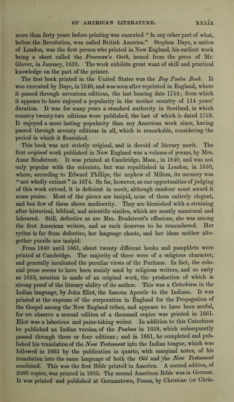 more than forty years before printing was executed in any other part of what, before the Revolution, was called British America.” Stephen Daye, a native of London, was the first person who printed in New England, his earliest work being a sheet called the Freeman’s Oath, issued from the press of Mr. Glover, in January, 1639. The work exhibits great want of skill and practical knowledge on the part of the printer. The first book printed in the United States was the Bay Psalm Book. It was executed by Daye, in 1640, and was soon after reprinted in England, where it passed through seventeen editions, the last bearing date 1754; from which it appears to have enjoyed a popularity in the mother country of 114 years’ duration. It was for many years a standard authority in Scotland, in which country twenty-two editions were published, the last of which is dated 1759. It enjoyed a more lasting popularity than any American work since, having passed through seventy editions in all, which is remarkable, considering the period in which it fiourished. This book was not strictly original, and is devoid of literary merit. The first original work published in New England was a volume of poems, by Mrs. Anne Bradstreet. It was printed at Cambridge, Mass., in 1640, and was not only popular with the colonists, but was republished in London, in 1650, where, according to Edward Phillips, the nephew of Milton, its memory was “not wholly extinct ” in 1674. So far, however, as our opportunities of judging of this work extend, it is deficient in merit, although candour must award it some praise. Most of the pieces are insipid, none of them entirely elegant, and but few of them above mediocrity. They are blemished with a straining after historical, biblical, and scientific similes, which are mostly unnatural and laboured. Still, defective as are Mrs. Bradstreet’s effusions, she was among the first American writers, and as such deserves to be remembered. Her rythm is far from defective, her language chaste, and her ideas neither alto- gether puerile nor insipid. Erom 1640 until 1661, about twenty different books and pamphlets were printed at Cambridge. The majority of these were of a religious character, and generally inculcated the peculiar views of the Puritans. In fact, the colo- nial press seems to have been mainly used by religious writers, and so early as 1653, mention is made of an original work, the production of which is strong proof of the literary ability of its author. This was a Catechism in the Indian language, by John Eliot, the famous Apostle to the Indians. It was printed at the expense of the corporation in England for the Propagation of the Gospel among the New England tribes, and appears to have been useful, for vrC observe a second edition of a thousand copies was printed in 1661. Eliot was a laborious and pains-taking writer. In addition to this Catechism he published an Indian version of the Psalms in 1659, which subsequently passed through three or four editions; and in 1661, he completed and pub- lished his translation of the New Testament into the Indian tongue, which was followed in 1663 by the publication in quarto, with marginal notes, of his translation into the same language of both the Old and .the Neio Testament combined. This was the first Bible printed in America. A second edition, of 2000 copies, was printed in 1685. The second American Bible was in German. It was printed and published at Germantown, Penna, by Christian (or Chris-