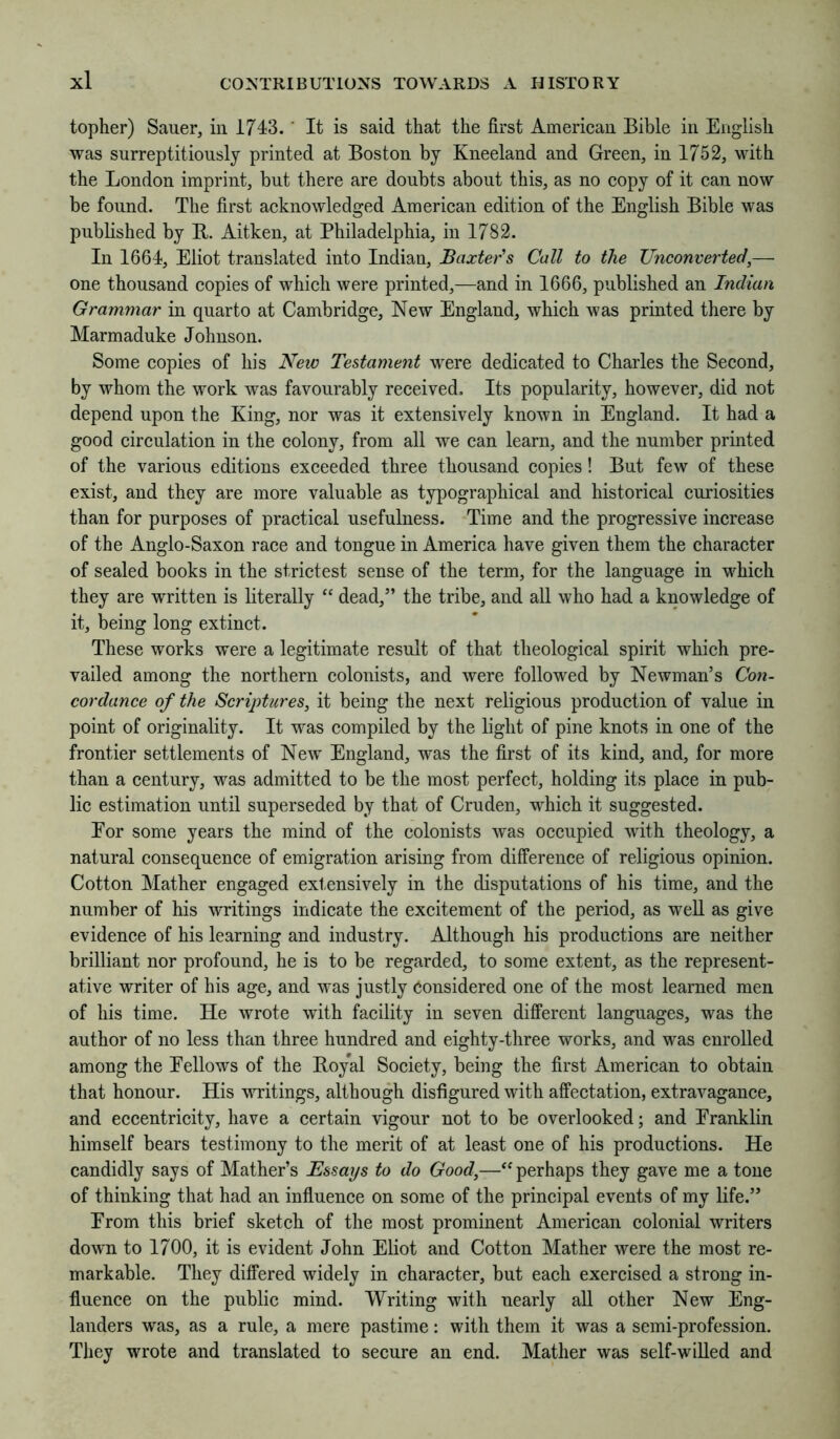topher) Sauer, in 1743.' It is said that the first Ameriean Bible in English was surreptitiously printed at Boston by Kneeland and Green, in 1752, wdth the London imprint, but there are doubts about this, as no eopy of it can now be found. The first acknowledged American edition of the English Bible was published by B. Aitken, at Philadelphia, in 1782. In 1664, Eliot translated into Indian, Baxter's Call to the Unconverted,— one thousand copies of which were printed,—and in 1666, published an Indian Grammar in quarto at Cambridge, New England, which was printed there by Marmaduke Johnson. Some copies of his New Testament were dedicated to Charles the Second, by whom the work was favourably received. Its popularity, however, did not depend upon the King, nor was it extensively known in England. It had a good circulation in the colony, from all we can learn, and the number printed of the various editions exceeded three thousand copies! But few of these exist, and they are more valuable as typographical and historical curiosities than for purposes of practical usefulness. Time and the progressive increase of the Anglo-Saxon race and tongue in America have given them the character of sealed books in the strictest sense of the term, for the language in which they are written is literally “ dead,” the tribe, and all who had a knowledge of it, being long extinct. These works were a legitimate result of that theological spirit which pre- vailed among the northern colonists, and were followed by Newman’s Con- cordance of the Scriptures, it being the next religious production of value in point of originality. It was compiled by the light of pine knots in one of the frontier settlements of New England, was the first of its kind, and, for more than a century, was admitted to be the most perfect, holding its place in pub- lic estimation until superseded by that of Cruden, which it suggested. Eor some years the mind of the colonists was occupied with theology, a natural consequence of emigration arising from difference of religious opinion. Cotton Mather engaged extensively in the disputations of his time, and the number of his writings indicate the excitement of the period, as weU as give evidence of his learning and industry. Although his productions are neither brilliant nor profound, he is to be regarded, to some extent, as the represent- ative writer of his age, and was justly Considered one of the most learned men of his time. He wrote with facility in seven different languages, was the author of no less than three hundred and eighty-three works, and was enrolled among the Eellows of the Boyal Society, being the first American to obtain that honour. His -wTitings, although disfigured with affectation, extravagance, and eccentricity, have a certain vigour not to be overlooked; and Eranklin himself bears testimony to the merit of at least one of his productions. He candidly says of Mather’s Essays to do Good,—“ perhaps they gave me a tone of thinking that had an influence on some of the principal events of my life.” Erom this brief sketch of the most prominent American colonial writers down to 1700, it is evident John Eliot and Cotton Mather were the most re- markable. They differed widely in character, but each exercised a strong in- fluence on the public mind. Writing with nearly all other New Eng- landers was, as a rule, a mere pastime: with them it was a semi-profession. They wrote and translated to secure an end. Mather was self-willed and