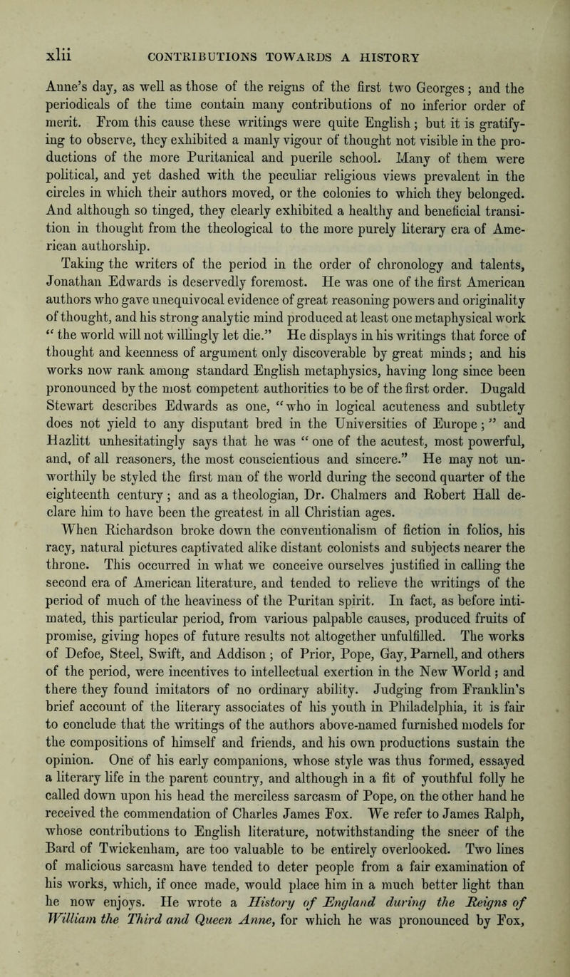 Anne’s day, as well as those of the reigns of the first two Georges; and the periodicals of the time contain many contributions of no inferior order of merit. From this cause these writings were quite English; but it is gratify- ing to observe, they exhibited a manly vigour of thought not visible in the pro- ductions of the more Puritanical and puerile school. Many of them were political, and yet dashed with the peculiar religious views prevalent in the circles in which their authors moved, or the colonies to which they belonged. And although so tinged, they clearly exhibited a healthy and beneficial transi- tion in thought from the theological to the more purely literary era of Ame- rican authorship. Taking the writers of the period in the order of chronology and talents, Jonathan Edwards is deservedly foremost. He was one of the first American authors who gave unequivocal evidence of great reasoning powers and originality of thought, and his strong analytic mind produced at least one metaphysical work the world will not willingly let die.” He displays in his writings that force of thought and keenness of argument only discoverable by great minds; and his works now rank among standard English metaphysics, having long since been pronounced by the most competent authorities to be of the first order. Dugald Stewart describes Edwards as one, ‘^who in logical acuteness and subtlety does not yield to any disputant bred in the Universities of Europe; ” and Hazlitt unhesitatingly says that he was “ one of the acutest, most powerful, and, of all reasoners, the most conscientious and sincere.” He may not un- worthily be styled the first man of the world during the second quarter of the eighteenth century; and as a theologian, Dr. Chalmers and Robert Hall de- clare him to have been the greatest in all Christian ages. When Richardson broke down the conventionalism of fiction in folios, his racy, natural pictures captivated alike distant colonists and subjects nearer the throne. This occurred in what we conceive ourselves justified in calling the second era of American literature, and tended to relieve the writings of the period of much of the heaviness of the Puritan spirit. In fact, as before inti- mated, this particular period, from various palpable causes, produced fruits of promise, giving hopes of future results not altogether unfulfilled. The works of Defoe, Steel, Swift, and Addison; of Prior, Pope, Gay, Parnell, and others of the period, were incentives to intellectual exertion in the New World ; and there they found imitators of no ordinary ability. Judging from Franklin’s brief account of the literary associates of his youth in Philadelphia, it is fair to conclude that the writings of the authors above-named furnished models for the compositions of himself and friends, and his own productions sustain the opinion. One of his early companions, whose style was thus formed, essayed a literary life in the parent country, and althongh in a fit of youthful folly he called down upon his head the merciless sarcasm of Pope, on the other hand he received the commendation of Charles James Fox. We refer to James Ralph, whose contributions to English literature, notwithstanding the sneer of the Bard of Twickenham, are too valuable to be entirely overlooked. Two lines of malicious sarcasm have tended to deter people from a fair examination of his works, which, if once made, would place him in a much better light than he now enjoys. He wrote a History of England during the Reigns of William the Third and Queen Anne, for which he was pronounced by Fox,