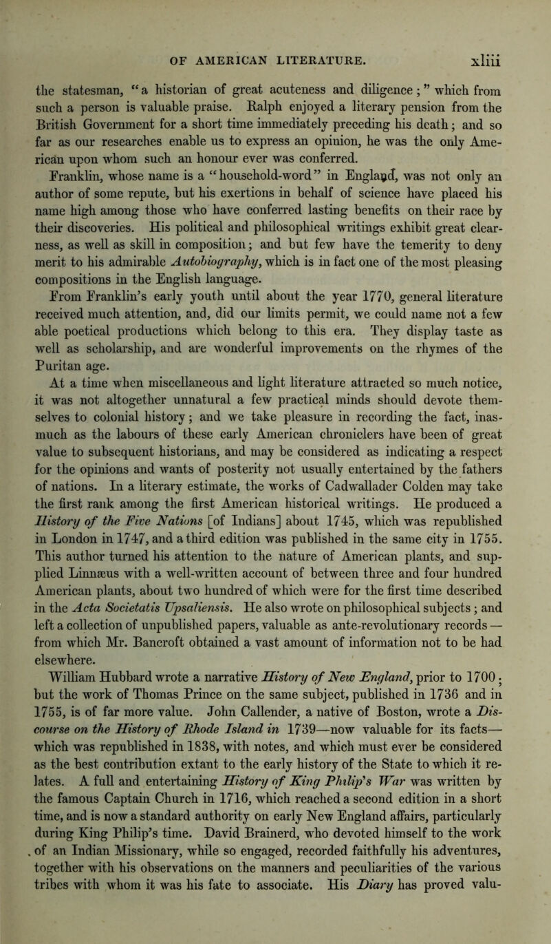 the statesman, “ a historian of great acuteness and diligence; ” which from such a person is valuable praise. Ralph enjoyed a literary pension from the British Government for a short time immediately preceding his death; and so far as our researches enable us to express an opinion, he was the only Ame- rican upon whom such an honour ever was conferred. Franklin, whose name is a “household-word” in Engla^jd, was not only an author of some repute, but his exertions in behalf of science have placed his name high among those who have conferred lasting benefits on their race by their discoveries. His political and philosophical writings exhibit great clear- ness, as well as skill in composition; and but few have the temerity to deny merit to his admirable Autobiography, which is in fact one of the most pleasing compositions in the English language. From Franklin’s early youth until about the year 1770, general literature received much attention, and, did our limits permit, we could name not a few able poetical productions which belong to this era. They display taste as well as scholarship, and are wonderful improvements on the rhymes of the Puritan age. At a time when miscellaneous and light literature attracted so much notice, it was not altogether unnatural a few practical minds should devote them- selves to colonial history; and we take pleasure in recording the fact, inas- much as the labours of these early American chroniclers have been of great value to subsequent historians, and may be considered as indicating a respect for the opinions and wants of posterity not usually entertained by the fathers of nations. In a literary estimate, the works of Cadwallader Golden may take the first rank among the first American historical writings. He produced a History of the Five Nations [of Indians] about 1745, which was republished in London in 1747, and a third edition was published in the same city in 1755. This author turned his attention to the nature of American plants, and sup- plied Linnseus with a well-written account of between three and four hundred American plants, about two hundred of which were for the first time described in the Acta Societatis UpsaUensis. He also wrote on philosophical subjects; and left a collection of unpublished papers, valuable as ante-revolutionary records — from which Mr. Bancroft obtained a vast amount of information not to be had elsewhere. William Hubbard wrote a narrative History of New England, prior to 1700 • but the work of Thomas Prince on the same subject, published in 1736 and in 1755, is of far more value. John Callender, a native of Boston, wrote a Dis- course on the History of Rhode Island in 1739—now valuable for its facts— which was republished in 1838, with notes, and which must ever be considered as the best contribution extant to the early history of the State to which it re- lates. A fuU and entertaining History of King Philip's War was written by the famous Captain Church in 1716, which reached a second edition in a short time, and is now a standard authority on early New England affairs, particularly during King Philip’s time. David Brainerd, who devoted himself to the work of an Indian Missionary, while so engaged, recorded faithfully his adventures, together with his observations on the manners and peculiarities of the various tribes with whom it was his fate to associate. His Diary has proved valu-