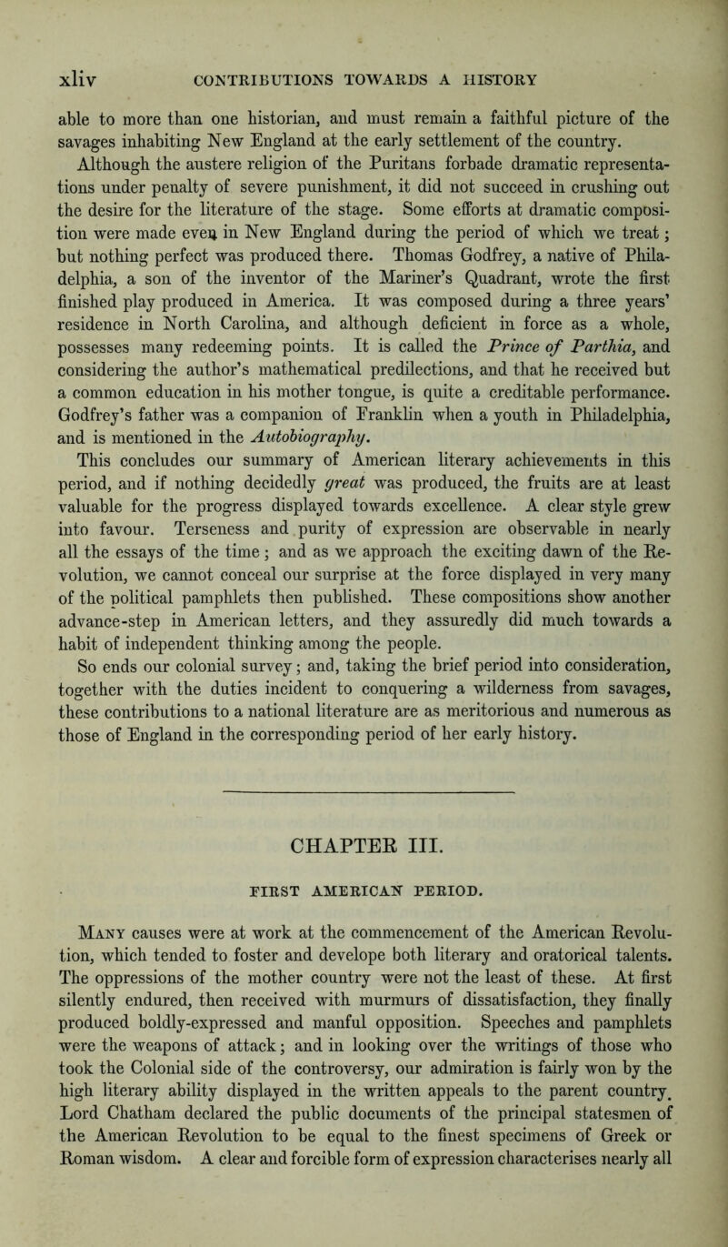 able to more than one historian, and must remain a faithful picture of the savages inhabiting New England at the early settlement of the country. Although the austere religion of the Puritans forbade dramatic representa- tions under penalty of severe punishment, it did not succeed in crushing out the desire for the literature of the stage. Some efforts at dramatic composi- tion were made eveii in New England during the period of which we treat; but nothing perfect was produced there. Thomas Godfrey, a native of Phila- delphia, a son of the inventor of the Mariner’s Quadrant, wrote the first finished play produced in America. It was composed during a three years’ residence in North Carolina, and although deficient in force as a whole, possesses many redeeming points. It is called the Prince of Parthia, and considering the author’s mathematical predilections, and that he received but a common education in his mother tongue, is quite a creditable performance. Godfrey’s father was a companion of Eranklin when a youth in Philadelphia, and is mentioned in the Autohiogra][)hy. This concludes our summary of American literary achievements in this period, and if nothing decidedly great was produced, the fruits are at least valuable for the progress displayed towards excellence. A clear style grew into favour. Terseness and purity of expression are observable in nearly all the essays of the time; and as we approach the exciting dawn of the Re- volution, we cannot conceal our surprise at the force displayed in very many of the political pamphlets then published. These compositions show another advance-step in American letters, and they assuredly did much towards a habit of independent thinking among the people. So ends our colonial survey; and, taking the brief period into consideration, together with the duties incident to conquering a wilderness from savages, these contributions to a national literature are as meritorious and numerous as those of England in the corresponding period of her early history. CHAPTER III. FIRST AMERICAN PERIOD. Many causes were at work at the commencement of the American Revolu- tion, which tended to foster and develope both literary and oratorical talents. The oppressions of the mother country were not the least of these. At first silently endured, then received with murmurs of dissatisfaction, they finally produced boldly-expressed and manful opposition. Speeches and pamphlets were the weapons of attack; and in looking over the writings of those who took the Colonial side of the controversy, our admiration is fairly won by the high literary ability displayed in the written appeals to the parent country^ Lord Chatham declared the public documents of the principal statesmen of the American Revolution to be equal to the finest specimens of Greek or Roman wisdom. A clear and forcible form of expression characterises nearly all
