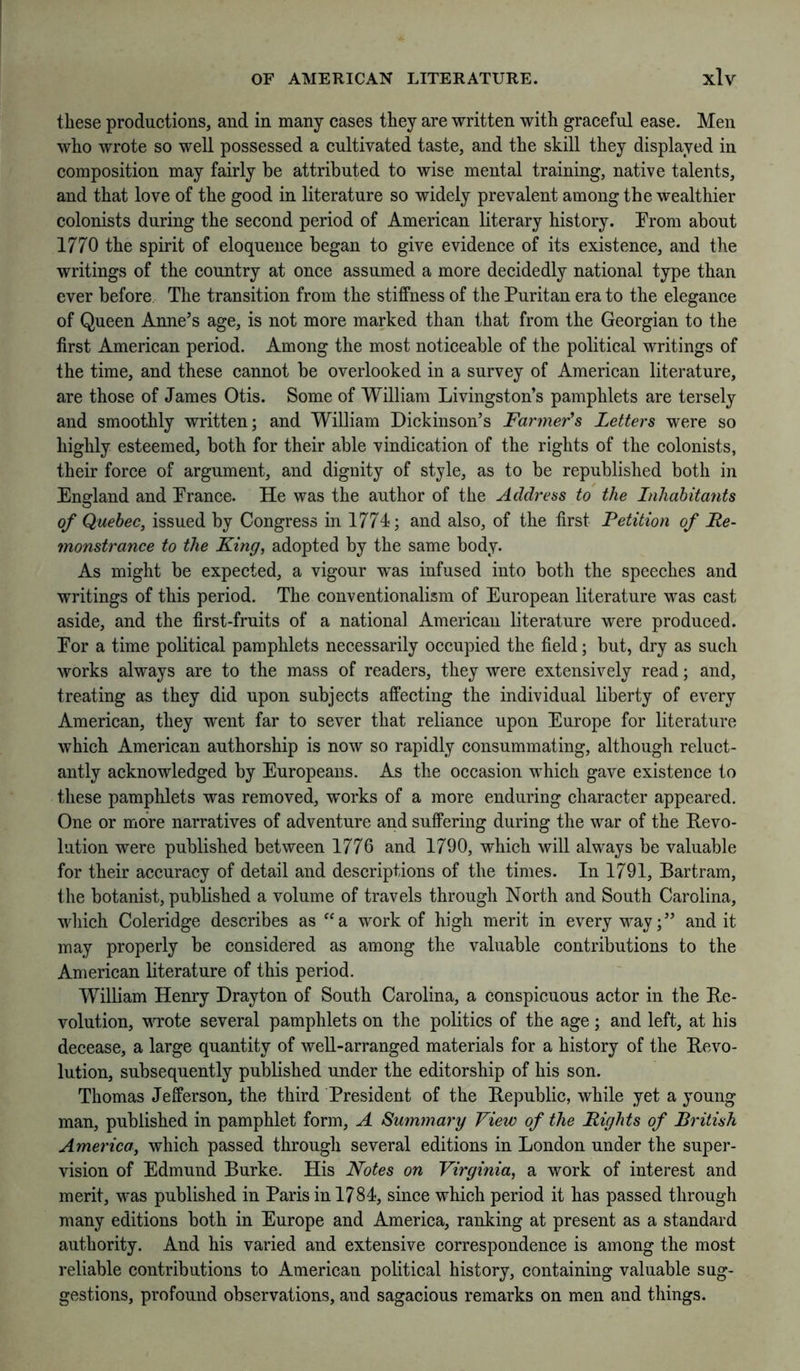 these productions, and in many cases they are written with graceful ease. Men who wrote so well possessed a cultivated taste, and the skill they displayed in composition may fairly be attributed to wise mental training, native talents, and that love of the good in literature so widely prevalent among the wealthier colonists during the second period of American literary history. Trom about 1770 the spirit of eloquence began to give evidence of its existence, and the writings of the country at once assumed a more decidedly national type than ever before. The transition from the stiffness of the Puritan era to the elegance of Queen Anne’s age, is not more marked than that from the Georgian to the first American period. Among the most noticeable of the political writings of the time, and these cannot be overlooked in a survey of American literature, are those of James Otis. Some of William Livingston’s pamphlets are tersely and smoothly written; and William Dickinson’s Farmer’s Letters were so highly esteemed, both for their able vindication of the rights of the colonists, their force of argument, and dignity of style, as to be republished both in England and Prance. He was the author of the Address to the Inhabitafits of Quebec, issued by Congress in 1774; and also, of the first Petition of Re- monstrance to the King, adopted by the same body. As might be expected, a vigour was infused into both the speeches and writings of this period. The conventionalism of European literature was cast aside, and the first-fruits of a national American literature were produced. Eor a time political pamphlets necessarily occupied the field; but, dry as such works always are to the mass of readers, they were extensively read; and, treating as they did upon subjects affecting the individual liberty of every American, they w'ent far to sever that reliance upon Europe for literature which American authorship is now so rapidly consummating, although reluct- antly acknowledged by Europeans. As the occasion which gave existence to these pamphlets was removed, works of a more enduring character appeared. One or more narratives of adventure and suffering during the war of the Revo- lution were published between 1776 and 1790, which will always be valuable for their accuracy of detail and descriptions of the times. In 1791, Bartram, the botanist, published a volume of travels through North and South Carolina, which Coleridge describes as “a work of high merit in every way;” and it may properly be considered as among the valuable contributions to the American literature of this period. William Henry Drayton of South Carolina, a conspicuous actor in the Re- volution, MTote several pamphlets on the politics of the age ; and left, at his decease, a large quantity of well-arranged materials for a history of the Revo- lution, subsequently published under the editorship of his son. Thomas Jefferson, the third President of the Republic, while yet a young man, published in pamphlet form, A Summary View of the Rights of British America, which passed through several editions in London under the super- vision of Edmund Burke. His Notes on Virginia, a work of interest and merit, was published in Paris in 1784, since which period it has passed through many editions both in Europe and America, ranking at present as a standard authority. And his varied and extensive correspondence is among the most reliable contributions to American political history, containing valuable sug- gestions, profound observations, and sagacious remarks on men and things.