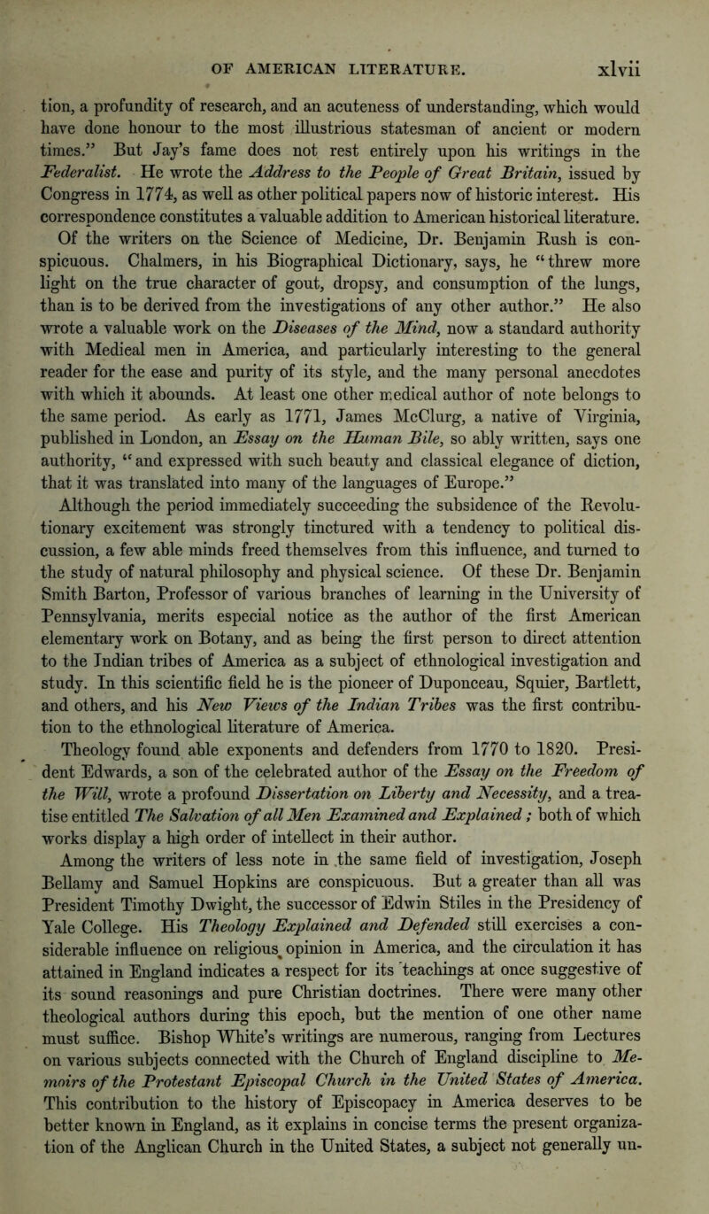 tion, a profundity of researcli, and an acuteness of understanding, which would have done honour to the most illustrious statesman of ancient or modern times.” But Jay’s fame does not rest entirely upon his writings in the Federalist. He wrote the Address to the People of Great Britain, issued by Congress in 1774, as well as other political papers now of historic interest. His correspondence constitutes a valuable addition to American historical literature. Of the writers on the Science of Medieine, Hr. Benjamin Bush is con- spieuous. Chalmers, in his Biographieal Dietionary, says, he “threw more light on the true eharaeter of gout, dropsy, and consumption of the lungs, than is to be derived from the investigations of any other author.” He also wrote a valuable work on the Diseases of the Mind, now a standard authority with Medical men in America, and particularly interesting to the general reader for the ease and purity of its style, and the many personal anecdotes with whieh it abounds. At least one other medical author of note belongs to the same period. As early as 1771, James MeClurg, a native of Yirginia, published in London, an Essay on the Human Bile, so ably written, says one authority, “ and expressed with such beauty and classical elegance of dietion, that it was translated into many of the languages of Europe.” Although the period immediately suceeeding the subsidence of the Bevolu- tionary excitement was strongly tinctured with a tendency to political dis- cussion, a few able minds freed themselves from this influence, and turned to the study of natural philosophy and physieal scienee. Of these Dr. Benjamin Smith Barton, Professor of various branehes of learning in the University of Pennsylvania, merits espeeial notice as the author of the first American elementary work on Botany, and as being the first person to direct attention to the Indian tribes of Ameriea as a subject of ethnological investigation and study. In this seientific field he is the pioneer of Duponeeau, Squier, Bartlett, and others, and his New Views of the Indian Tribes was the first contribu- tion to the ethnological literature of America. Theology found able exponents and defenders from 1770 to 1820. Presi- dent Edwards, a son of the celebrated author of the Essay on the Freedom of the Will, wrote a profound Dissertation on Liberty and Necessity, and a trea- tise entitled The Salvation of all Men Examined and Explained; both of whieh works display a high order of intellect in their author. Among the writers of less note in .the same field of investigation, Joseph Bellamy and Samuel Hopkins are conspieuous. But a greater than all was President Timothy Dwight, the successor of Edwin Stiles in the Presideney of Yale College. His Theology Explained and Defended still exercises a con- siderable influence on religious^ opinion in Ameriea, and the circulation it has attained in England indicates a respect for its Teachings at once suggestive of its sound reasonings and pure Christian doctrines. There were many other theologieal authors during this epoch, but the mention of one other name must suffice. Bishop White’s writings are numerous, ranging from Lectures on various subjects connected with the Chureh of England discipline to Me- moirs of the Protestant Episcopal Church in the United States of America. This contribution to the history of Episcopaey in Ameriea deserves to be better known in England, as it explains in coneise terms the present organiza- tion of the Angliean Church in the United States, a subject not generally un-