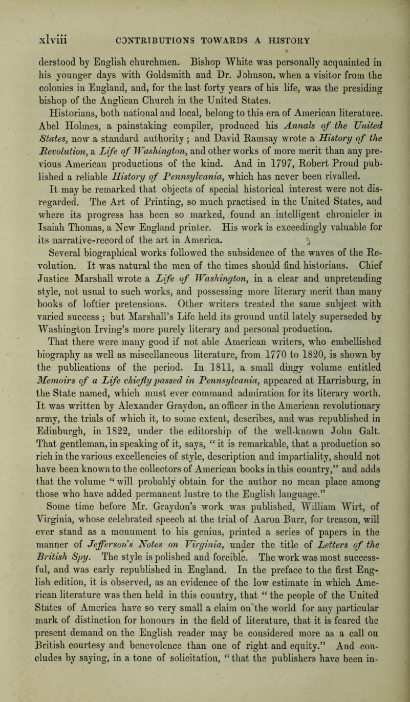 derstood by English churchmen. Bishop White was personally acquainted in his younger days with Goldsmith and Dr. Johnson, when a visitor from the colonies in England, and, for the last forty years of his life, was the presiding bishop of the Anglican Church in the United States. Historians, both national and local, belong to this era of American literature. Abel Holmes, a painstaking compiler, produced his Annals of the United States, now a standard authority; and David Ramsay wrote a History of the JRevolution, a Life of Washington, and other works of more merit than any pre- vious American productions of the kind. And in 1797, Robert Proud pub- lished a reliable History of Pennsylvania, which has never been rivalled. It may be remarked that objects of special historical interest were not dis- regarded. The Art of Printing, so much practised in the United States, and where its progress has been so marked, found an intelligent chronieler in Isaiah Thomas, a New England printer. His work is exceedingly valuable for its narrative-record of the art in America. ’i Several biographical works followed the subsidenee of the waves of the Re- volution. It was natural the men of the times should find historians. Chief Justice Marshall wrote a Life of Washington, in a clear and unpretending style, not usual to such works, and possessing more literary merit than many books of loftier pretensions. Other writers treated the same subject with varied success ; but Marshall’s Life held its ground until lately superseded by Washington Irving’s more purely literary and personal produetion. That there were many good if not able Ameriean writers, who embellished biography as well as miscellaneous literature, from 1770 to 1820, is shown by the publications of the period. In 1811, a small dingy volume entitled Memoirs of a Life chiefly passed in Pennsylvania, appeared at Harrisburg, in the State named, whieh must ever command admiration for its literary worth. It was written by Alexander Graydon, anoffieer in the American revolutionary army, the trials of which it, to some extent, deseribes, and was republished in Edinburgh, in 1822, under the editorship of the well-known John Galt. That gentleman, in speaking of it, says, “ it is remarkable, that a production so rich in the various excellencies of style, description and impartiality, should not have been known to the collectors of American books in this country,” and adds that the volume “ will probably obtain for the author no mean place among those who have added permanent lustre to the English language.” Some time before Mr. Graydon’s work was published, William Wirt, of Virginia, whose celebrated speeeh at the trial of Aaron Burr, for treason, will ever stand as a monument to his genius, printed a series of papers in the manner of Jefferson's Notes on Virginia, under the title of Letters of the British Spy. The style is polished and forcible. The work was most success- ful, and was early republished in England. In the preface to the first Eng- lish edition, it is observed, as an evidence of the low estimate in which Ame- rican literature was then held in this country, that “ the people of the United States of Ameriea have so very small a claim on’the world for any particular mark of distinction for honours in the field of literature, that it is feared the present demand on the English reader may be considered more as a call on British courtesy and benevolence than one of right and equity.” And con- cludes by saying, in a tone of solicitation, “ that the publishers have been in-