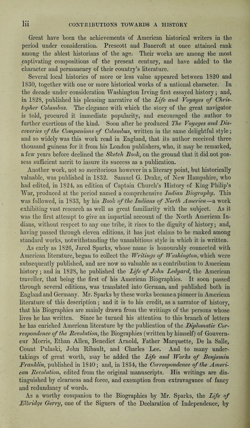 Great have been the achievements of American historical writers in the period under consideration. Prescott and Bancroft at once attained rank among the ablest historians of the age.- Their works are among the most captivating compositions of the present century, and have added to the character and permanency of their country’s literature. Several local histories of more or less value appeared between 1820 and 1830, together with one or more historical works of a national character. In the decade under consideration Washington Irving first essayed history ; and, in 1828, published his pleasing narrative of the Life and Voyages of Chris- toplier Columbus. The elegance with which the story of the great navigator is told, procured it immediate popularity, and encouraged the author to further exertions of the kind. Soon after he produced The Voyages and Dis- coveries of the Companions of Columbus, written in the same delightful style; and so widely was this work read in England, that its author received three thousand guineas for it from his London publishers, who, it may be remarked, a few years before declined the Sketch Book, on the ground that it did not pos- sess sufficient merit to insure its success as a publication. Another work, not so meritorious however in a literary point, but historically valuable, was published in 1832. Samuel G. Drake, of New Hampshire, who had edited, in 1824, an edition of Captain Church’s History of King Philip’s War, produced at the period named a comprehensive Indian Biography. This was followed, in 1833, by his Book of the Indians of North America—a 'work exhibiting vast research as well as great familiarity with the subject. As it was the first attempt to give an impartial account of the North American In- dians, without respect to any one tribe, it rises to the dignity of history; and, having passed througli eleven editions, it has just claims to be ranked among standard works, notwithstanding the unambitious style in which it is written. As early as 1826, Jared Sparks, whose name is honourably connected with American literature, began to collect the Writings of Washington, which were subsequently published, and are now so valuable as a contribution to American history; and in 1828, he published the Life of John Ledyard, the American traveller, that being the first of his American Biographies. It soon passed through several editions, was translated into German, and published both in England and Germany. Mr. Sparks by these works became a pioneer in American literature of this description; and it is to his credit, as a narrator of history, that his Biographies are mainly drawn from the writings of the persons whose lives he has written. Since he turned his attention to this branch of letters he has enriched American literature by the publication of the Diplomatic Cor- respondence of the Revolution, the Biographies (witten by himself) of Gouvern- eur Morris, Ethan Allen, Benedict Arnold, Eather Marquette, De la SaUe, Count Pulaski, John Bibault, and Charles Lee. And to many under- takings of great worth, may be added the Life and Works of Benjamin Franklin, published in 1840; and, in 1854, the Correspondence of the Ameri- can Revolution, edited from the original manuscripts. His writings are dis- tinguished by clearness and force, and exemption from extravagance of fancy and redundancy of words. As a worthy companion to the Biographies by Mr. Sparks, the Life of Flbridge Gerry, one of the Signers of the Declaration of Independence, by