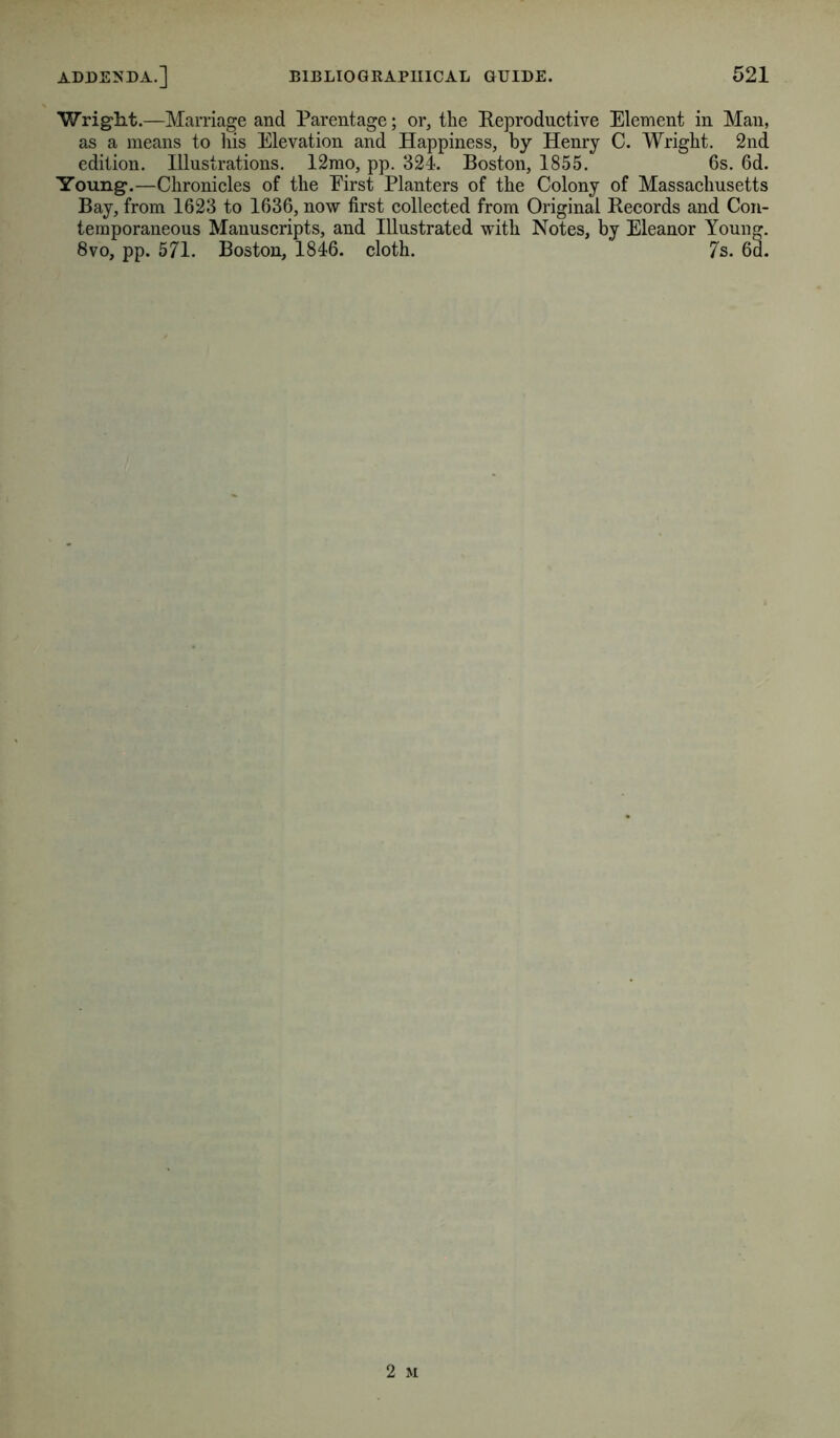 Wright.—Marriage and Parentage; or, the Reproductive Element in Man, as a means to liis Elevation and Happiness, by Henry C. Wright. 2nd edition. Illustrations. 12mo, pp. 324. Boston, 1855. 6s, 6d. Young.—Chronicles of the Eirst Planters of the Colony of Massachusetts Bay, from 1623 to 1636, now first collected from Original Records and Con- temporaneous Manuscripts, and Illustrated with Notes, by Eleanor Young. 8vo, pp. 571. Boston, 1846. cloth. ' 7s. 6d.