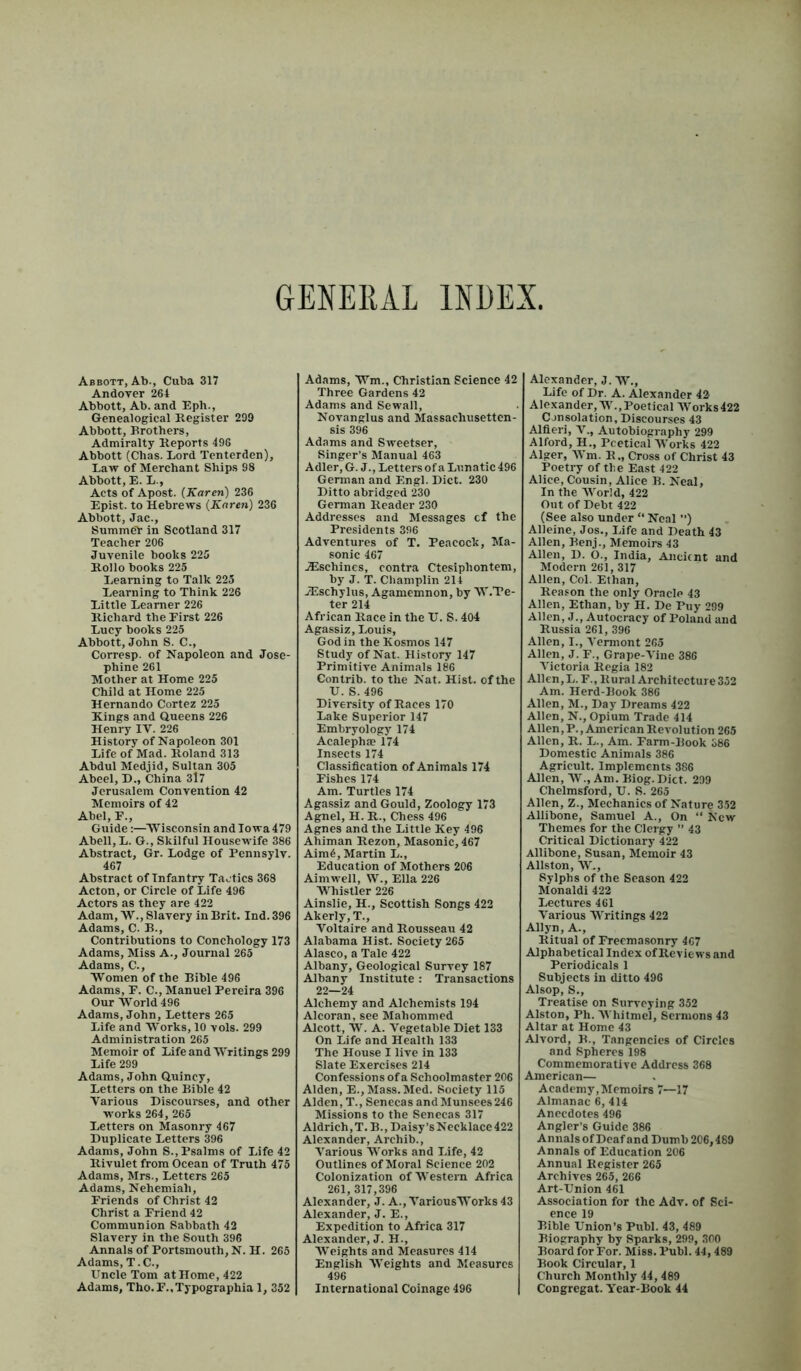 GENERAL INDEX Abbott, Ab., Cuba 317 Andover 264 Abbott, Ab. and Eph., Genealogical Register 299 Abbott, Brothers, Admiralty Reports 496 Abbott (Chas. Lord Tenterden), Law of Merchant Ships 98 Abbott, E. L., Acts of Apost. {Karen) 236 Epist. to Hebrews (Karen) 236 Abbott, Jac., Summe'T in Scotland 317 Teacher 206 Juvenile books 225 Rollo books 225 Learaing to Talk 223 Learning to Think 226 Little Learner 226 Richard the First 226 Lucy books 225 Abbott, John S. C., Corresp. of Napoleon and Jose- phine 261 Mother at Home 225 Child at Home 225 Hernando Cortez 225 Rings and Queens 226 Henry IV. 226 History of Napoleon 301 Life of Mad. Roland 313 Abdul Medjid, Sultan 305 Abeel, D., China 3l7 Jerusalem Convention 42 Memoirs of 42 Abel, F., Guide:—Wisconsin and Iowa 479 Abell, L. G., Skilful Hou.sewife 386 Abstract, Gr. Lodge of Pennsylv. 467 Abstract of Infantry Tactics 368 Acton, or Circle of Life 496 Actors as they are 422 Adam, W., Slavery in Brit. Ind.396 Adams, C. B., Contributions to Conchology 173 Adams, Miss A., Journal 265 Adams, C., Women of the Bible 496 Adams, F. C., Manuel Pereira 396 Our World 496 Adams, John, Letters 265 Life and Works, 10 vols. 299 Administration 265 Memoir of Life and Writings 299 Life 299 Adams, John Quincy, Letters on the Bible 42 Various Discourses, and other works 264, 265 Letters on Masonry 467 Duplicate Letters 396 Adams, John S., Psalms of Life 42 Rivulet from Ocean of Truth 475 Adams, Mrs., Letters 265 Adams, Nehemiah, Friends of Christ 42 Christ a Friend 42 Communion Sabbath 42 Slavery in the South 396 Annals of Portsmouth, N.H. 265 Adams, T.C., Uncle Tom at Home, 422 Adams, Tho.F..Typographia 1, 352 Adams, Wm., Christian Science 42 Three Gardens 42 Adams and Sewall, Novanglus and Massachusettcn- sis 396 Adams and Sweetser, Singer’s Manual 463 Adler, G. J., Letters of a Lunatic 496 German and Engl. Diet. 230 Ditto abridged 230 German Reader 230 Addresses and Messages cf the Presidents 396 Adventures of T. Peacock, Ma- sonic 467 JEschines, contra Ctesiphontem, by J. T. Champlin 214 iEschylus, Agamemnon, by W .Pe- ter 214 African Race in the U. S. 404 Agassiz, Louis, God in the Kosmos 147 Study of Nat. History 147 Primitive Animals 186 Contrib. to the Nat. Hist, of the U. S. 496 Diversity of Races 170 Lake Superior 147 Embryology 174 Acalephae 174 Insects 174 Classification of Animals 174 Fishes 174 Am. Turtles 174 Agassiz and Gould, Zoology 173 Agnel, H. R., Chess 496 Agnes and the Little Key 496 Ahiman Rezon, Masonic, 467 Aim6, Martin L., Education of Mothers 206 Aimwell, W., Ella 226 Whistler 226 Ainslie, H., Scottish Songs 422 Akerly,T., Voltaire and Rousseau 42 Alabama Hist. Society 265 Alasco, a Tale 422 Albany, Geological Survey 187 Albany Institute: Transactions 22—24 Alchemy and Alchemists 194 Alcoran, see Mahommed Alcott, W. A. Vegetable Diet 133 On Life and Health 133 The House I live in 133 Slate Exercises 214 Confessions of a Schoolmaster 206 Alden, E., Mass. Med. Society 115 Alden, T., Senecas and Munsces 246 Missions to the Senecas 317 Aldrich, T.B., Daisy’s Necklace 422 Alexander, Archib., Various Works and Life, 42 Outlines of Moral Science 202 Colonization of Western Africa 261, 317,396 Alexander, J. A., VariousWorks 43 Alexander, J. E., Expedition to Africa 317 Alexander, J. H., W'eights and Measures 414 English Weights and Measures 496 International Coinage 496 Alexander, J. W., Life of Dr. A. Alexander 42 Alexander, W.,Poetical Works422 Cjnsolation, Discourses 43 Alfieri, V., Autobiography 299 Alford, H., Pcetical Works 422 Alger, Wm. R., Cross of Christ 43 Poetry of the East 422 Alice, Cousin, Alice R. Neal, In the World, 422 Out of Debt 422 (See also under “ Neal ”) Alleine, Jos., Life and Death 43 Allen, Benj., Memoirs 43 Allen, D. O., India, Ajicient and Modern 261, 317 Allen, Col. Ethan, Reason the only Oracle 43 Allen, Ethan, by H. De Puy 299 Allen, J., Autocracy of Poland and Russia 261, 396 Allen, I., A'ermont 265 Allen, J. F., Grape-Vine 386 A'ictoria Regia 182 Allen, L. F., Rural Architecture352 Am. Herd-Book 386 Allen, M., Day Dreams 422 Allen, N., Opium Trade 414 Allen,P., American Revolution 265 Allen, R. L., Am. Farm-Book 386 Domestic Animals 386 Agricult. Implements 386 Allen, W., Am. Biog. Diet. 299 Chelmsford, U. S. 265 Allen, Z., Mechanics of Nature 352 Allibone, Samuel A., On “ New Themes for the Clergy ” 43 Critical Dictionary 422 Allibone, Susan, Memoir 43 Allston, W., Sylphs of the Season 422 Monaldi 422 Lectures 461 Various Writings 422 Allyn, A., Ritual of Freemasonry 467 Alphabetical Index of Reviews and Periodicals 1 Subjects in ditto 496 Alsop, S., Treatise on Surveying 352 Alston, Ph. Whitmel, Sermons 43 Altar at Home 43 Alvord, B., Tangencies of Circles and Spheres 198 Commemorative Address 368 American— Academy,Memoirs 7—17 Almanac 6, 414 Anecdotes 496 Angler’s Guide 386 Annals of Deaf and Dumb 206,489 Annals of Education 206 Annual Register 265 Archives 265, 266 Art-Union 461 Association for the Adv. of Sci- ence 19 Bible Union’s Publ. 43, 489 Biography by Sparks, 299, 300 Board for For. Miss. Publ. 44,489 Book Circular, 1 Church Monthly 44, 489 Congregat. Fear-Book 44