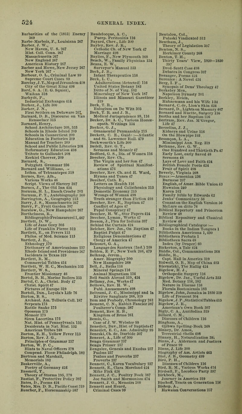 Barbarities of the (1813) Enemy 369 Barbe-Marbois, E., Louisiana 267 Barber, J. W., New Haven, U. S. 267 Hist. Coll. Conn. 267 Massachusetts 267 New England 267 American History 2G7 Barber and Howe, New Jersey 267 New York 267 - Barbour, O. L., Criminal Law 99 Supreme Court Cases 99 Barclay, J. T.,Map of Jerusalem 408 City of the Great King 498 Bard, S. A. (E. G. SquierJ, Waikna 318 Barhydt, P., Industrial Exchanges 414 Barker, J., Life 300 Barker, J. N., First Settlers on Delaware 2G7, Barnard, D. B., Discourse on Van llensselaer 315 Barnard, Henry, School Architecture 209, 353 Schools in Bhode Island 209 Schools in Connecticut 200 Education in Factories 209 Manual for Teachers 209 School and Public Libraries 208 Beformatory Education 498 Tribute to Gallaudct 208 Ezekiel Cheever, 209 Barnard, S., Polyglott Grammar 236 Barnard and Williams, . Isthm. of Tehuantepec 318 Barnes, Bev. Alb., Various Works 46 Script. Views of Slavery 397 Barnes, J., The Old Inn 424 Barnum, H. L., Enoch Crosby 303 Barnum, P. T., Autobiography 300 Barrington, A., Geography 215 Barry, J. S., Massachusetts 267 Barry, P., Fruit Garden 387 Barstow, G., New Hampshire 267 Barthclmess, B., BibliographieFreimaurerei 1,467 Bartlett, 1). W., Life of Jane Grey 305 Life of Franklin Pierce 312 Bartlett, E., on Fevers 115 Philos, of Med. Science 115 Bartlett, J. B., Ethnology,170 Dictionary*of Americanisms 237 Bhode Island and Providence 267 Incidents in Texas 319 Bartlett, B. M., Commercial Tables 414 Bartlett, W. II. C., Mechanics 353 Bartlett, W. S., Frontier Missionary 46 Bartol, B. H., Marine Boilers 353 Bartol, C. A., Christ. Body 47 Christ. Spirit 47 Pictures of Europe 319 Bartoli, Dan., Loyola’s Life 76 Barton, B. S., Archaeol. Am. Telluris Coll. 187 Serpents 175 Battle Snake 175 Opossum 175 Memoir 175 Siren Lacertina 175 Nat. Hist, of Pennsylvania 152 Desiderata in Nat. Hist. 152 American Tribes 248 Barton, E. H., Yellow Fever 115 Barton, Bev. J. G., Principles of Grammar 237 Barton, W. P. C., Hints to Naval Officers 378 Compend. Florse Philadclph. 182 Bartrara and Marshall, Memorials 182 Baskerville, A., Poetry of Germany 424 Bassnett, T., Theory of Storms 195, 378 Bastiat, F., Protective Policy 397 Bates, i)., Poems 424 Bates, Mrs. D. B., Pacific fbast 319 Baucher, F., Horsemanship 387 Baudelocque, A. C., Puerp. Peritonitis 116 Bayard, Chev., Life 300 Bayley, Bev. J. B., Catholic Ch. of New York 47 Marriage 498 Baylies, F., New Plymouth 268 Beach, W., Family Physician 134 Beans, E. W., Surveyor’s Manual 353 Beck, J. B., Infant Therapeutics 116 Beck, L. C., Adulterations (detected) 116 United States Botany 182 Ditto of N. of Virg. 182 Mineralogy of New York 187 Illinois and Missouri Gazetteer 319 Beck, T. B., Eulogium on De Witt 303 Beck, T. B. and J. B., Medical Jurisprudence 99, 116 Becker, Dr. A. C., Various Homoe- opath. Writings 134 Becker, G. J., Ornamental Penmanship 215 Beckett, C. E., Guide ;—Atlantic and St. Lawrence Bail. 479 Beckwourth’s Life 300 Bedell, Bev. G. T., Sermons and Memoir 47 Bedford, G. S., Dis. of Women 116 Beecher, Bev- Ch., The Virgin and her Son 47 Beview of Spiritual Manifest- ations 476 Beecher, Bev. Ch. and H. Ward, Hymns and Tunes 47 Beecher, Cath. E., Letters on Health 116 Physiology and Calisthenics 215 Domestic Economy 215 Wrongs of Woman 498 Truth stranger than Fiction 498 Beecher, Bev. E„ Baptism 47 Conflict of Ages 47 Papal Conspiracy 47 Beecher, H. W., Star Papers 424 | Beecher, Lyman, Works 47 | Beeson, J., Plea for Indians 397 | Behind the Curtain 424 j Belcher, Bev. Jos., On Baptism 47 Baptist Pulpit 47 Beligious Denominations 47 Clergy of America 47 Belcourt, G. A., Langagedes Sauteux (Ind.) 248 Belden, E. P., New York 268, 479 Belknap, Jerem., Amer. Biography 300 New Hampshire 268 Bell, J., Baths 116 Mineral Springs 116 Animal Magnetism 134 Bell Smith Abroad 319, 424 Bellamy, Jos., Works 47 Bellows, Bev. H. W., Publ. Amusements 498 Beltrami, J. C., Mississippi and la Biviferc Sanglante 268, 319 Bern and Peabody, Chronology 261 Bement, C. N., Babbit-Fancier 387 Poulterer’s Comp. 387 Bement, Bev. B. B., Kingdom of Brass 261 Bemis, G., Case of J. W. Webster 99 Benedict, Dav., Hist, of Baptists47 Benedict, E. C., Am. Admiralty 99 Beneski, Ch. de, Iturbide 307 Benezet, A., Life of 300 Benga Grammar 237 Benga Primer 237 Bengalee, Genesis and Exodus 237 Psalms 237 Psalms and Proverbs 237 Proverbs 237 Bennett, C., Karen Vocabulary 237 Bennett, E., Clara Moreland 424 Mike Fink 424 Bennett, J. C., Poultry Book 387 Joe Smith and Mormonism 474 Bennett, J. G., Memoirs 300 Bennett and Heard, Criminal Cases 99 Bentalou, Col., Pulaski Vindicated 312 Bentham, J., Theory of Legislation 397 Benton, N. S., Herkimer County 268 Benton, T. H., Thirty Years’ View, 1820—1850 397 Dred-Scott Case 498 Debates in Congress 397 Berangcr, Poems 424 Berenice: A Novel 424 Berg, I. F., Synopsis of Dens’ Theology 47 Berkeley Men, Napoleon Dynasty 301 Berkley, Helen, Hahnemann and his AVife 1 34 Bernard, C. de. Lion’s Skin 424 Bernard, D., Lights on Masonry 467 Bernard and Huette, Surgery 116 Bertha and her Baptism 226 Bertram, liev. Jas. M’Grcgor, Life 47 Berzelius, J. J., Kidneys and Urine 116 On the Blow pipe 193. Besantjon, L. A., Mississippi Ann. Beg. 319 Bethune, llev. G. AV., One Hundred and Thirtieth Ps.47 Early Lost, early Saved 48 Sermons 48 Lays of Love and Faith 424 British Female Poets 424 Fruit of Spirit 498 Beverly, A''irginia 268 Bible Armenian 236 Burmese 237 English, of Amer. Bible Union 43 Hawaian 240 Karen 242 Family Bible by Edwards 62 Jenks’ Commentary 56 Conanton the English Aversion 56 McLure on ditto 76 Biblical Repertory and Princeton Review 48 Biblical Repository and Classical Review 48 Bibliographical Catalogue;— Books in the Indian Tongues 1 Bibliotheca Americana 1,430 Bibliotheca Probata 1 Bibliotheca Sacra 48 Index (by Draper) 60 Bickerton, a Tale 424 Biddle, Col., Communications 268 Biddle, R., Capt. Hall in America 319 Bidwell, O. B., Map of China 483 Biernatzki, The Hallig 424 Bigelow, H. J., Orthopedic Surgery 116 Bigelow, Dr. Jac., Useful Arts 353 Med. Botany 116, 182 Nature in Disease 116 Florula Bostoniensis 183 Bigelow, John, Jamaica in 1850 319 Life of Fremont 304 Bigelow, J. P.,StatisticalTables415 Bigelow, J. R., American’s Own Book 397 Bigly, C. A., Aurifodina 319 Billard, C. M., Diseases of Children 116 Bingham, A., Ojibwa Spelling-Book 248 Binney, Dr. Amos, Terrestrial Shells 498 Binney, H., Naturalization 39< Binns, J., Aldermen and Justices of Peace 99 Binns, J. Life 300 Biography of Am. Artists 462 Biot, J. B., Geometry 499 Bird,P. II., Diseases of Children 116 Bird, R. M., A’arious AA’’orks 424 Birdsall, F., Locofoco Party 397 Birkbeck, M., Journey in America 319 Bischoff, Tracts on Generation 116 Bishop, A., Hawaian Conversations 237