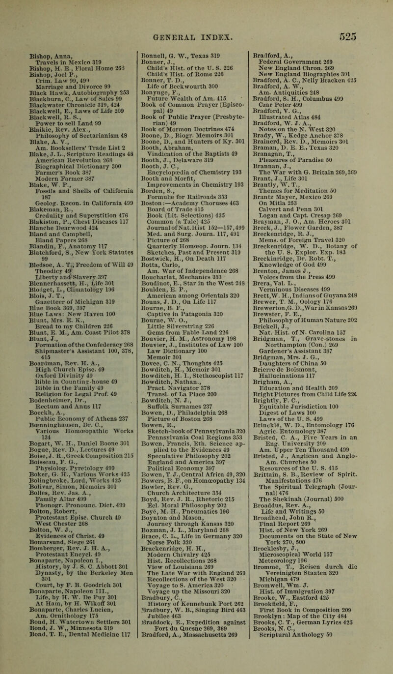 Bishop, Anna, Travels in Mexico 319 Bishop, H. E., Eloral Home 263 Bishop, Joel P., Crim. Law 99, 499 Marriage and Divorce 99 Black Hawk, Autobiography 253 Blackburn, C., Law of Sales 99 Blackwater Chronicle 319, 424 Blackwell, E., Laws of Life 209 Blackwell, H. S., Power to sell Land 99 Blaikie, llev. Alex., Philosophy of Sectarianism 43 Blake, A. V., Am. Booksellers’ Trade List 2 Blake, J.L., Scripture Readings 48 American Revolution 268 Biographical Dictionary 300 Farmer’s Book 387 Modern Farmer 387 Blake, W. P., Fossils and Shells of California 187 Geolog. Recon. in California 499 Blakeinan, R., Credulity and Superstition 476 Blakiston, P., Chest Diseases 117 Blanche Dearwood 424 Bland and Campbell, Bland Papers 268 Blandin, F., Anatomy 117 Blatchford, S., New York Statutes 99 Bledsoe, A. T., Freedom of Will 49 Theodicy 4ST Liberty andP Slavery 397 Blennerhassett, H., Life 301 Bloilget, L., Climatology 196 Blois, J. T., Gazetteer of Michigan 319 Blue Book 369, 397 Blue Laws: New Haven 100 Blunt, Mrs. E. K., Bread to my Children 226 Blunt, E. M., Am. Coast Pilot 378 Blunt, J., Formation of the Confederacy 268 Shipmaster's Assistant 100, 378, 415 Boarclman, Rev. H. A., High Church Episc. 49 Oxford Divinity 49 Bible in Counting-house 49 Bible ill the Family 49 Religion for Legal Prof. 49 Bodenlieinier, Dr., Rectum and Anus 117 Boeckh, A., Public Economy of Athens 237 Bcenninghausen, Dr. C., Various Homoeopathic Works 134 Bogart, W. H., Daniel Boone 301 Bogue, Rev. D., Lectures 49 Boise, J. R.,Greek Composition 215 Boisseau, F. G., Physiolog. Pyretology 499 Boker, G. H., Various Works 425 Bolingbroke, Lord, Works 425 Bolivar, Simon, Memoirs 301 Bollcs, Rev. Jas. A., Family Altar 499 Phonogr. Pronounc. Diet. 499 Bolton, Robert, Protestant Episc. Church 49 West Chester 268 Bolton, W. J., Evidences of Christ. 49 Boniarsund, Siege 261 Boinberger, Rev. J. H. A., Protestant Encycl. 49 Bonaparte, Napoleon I., History, by J. S. C. Abbott 301 Dynasty, by the Berkeley Men 301 Court, by F. B. Goodrich 301 Bonaparte, Napoleon III., Life, by H. W. De Puy 301 At Ham, by H. WikoflfSOl Bonaparte, Charles Lucien, Am. Ornithology 175 Bond, H. Watertown Settlers 301 Bond, J. W„ Minnesota 319 Bond. T. E., Dental Medicine 117 GENERAL INDEX. Bonnell, G. W., Texas 319 Bonner, J., Child’s Hist, of the U. S. 226 Child’s Hist, of Rome 226 Bonner, T. D., Life of Beckwourth 300 Bonynge, F., Future Wealth of Am. 415 Book of Common Prayer (Episco- pal) 49 Book of Public Prayer (Presbyte- rian) 49 Book of Mormon Doctrines 474 Boone, D., Biogr. Memoirs 301 Boone, D., and Hunters of Ky. 301 Booth, Abraham, Vindication of the Baptists 49 Booth, J., Delaware 319 Booth, J. C., Encyclopaedia of Chemistry 193 Booth and Morflt, Improvements in Chemistry 193 Borden, S., Formulae for Railroads 353 Boston;—Academy Choruses 463 Board of Trade 415 Book (lit. Selections) 425 Common (a Tale) 425 Journal of Nat.Hist 152—157,499 Med. and Surg. Journ. 117, 491 Picture of 268 Quarterly Homoeop. Journ. 134 Sketches, Past and Present 319 Bostwick, H., On Death 117 Botta, Carlo, Am. War of Independence 268 Boucharlat, Mechanics 353 Boudinot, E., Star in the West 248 Boulden, E. P., American among Orientals 320 Bouns, J. D., On Life 117 Bourne, B. F., Captive in Patagonia 320 Bourne, AV. O., Little Silverstring 226 Gems from Fable Land 226 Bouvier, H. M., Astronomy 198 Bouvier, J., Institutes of Law 100 Law Dictionary 100 Memoir 301 Bovee, C. N., Thoughts 425 Bowditch, H., Memoir 301 Bowditch, H. I., Stethoscopist 117 Bowditch, Nathan., Pract. Navigator 378 Transl. of La Place 200 Bowditch, N. J., Suffolk Surnames 237 Bowen, D., Philadelphia 268 Picture of Boston 268 Bowen, E., Sketch-book of Pennsylvania 320 Pennsylvania Coal Regions 353 Bowen, Francis, Eth. Science ap- plied to the Evidences 49 Speculative Philosophy 202 England and America 397 Political Economy 397 Bowen, T. J.,Central Africa 49,320 Bowers, B.F., on Homoeopathy 134 Bowler, Rev. G., Church Architecture 354 Boyd, Rev. J. R., Rhetoric 215 Eel. Moral Philosophy 202 Boy6, M. H., Pneumatics 196 Boynton and Mason, Journey through Kansas 320 Bozman, J. L., Maryland 268 Brace, C. L., Life in Germany 320 Norse Polk 320 Brackenridge, H. H., Modern Chivalry 425 Hist. Recollections 268 View of Louisiana 269 The Late War with England 269 Recollections of the AVest 320 A'^oyage to S. America 320 A’oyage up the Missouri 320 Bradbury, C., History of Kennebunk Port 262 Bradbury, AV. B., Singing Bird 463 Jubilee 463 ilraddock, E., Expedition against Fort du Quesne 269, 369 Bradford, A., Massachusetts 269 525 Bradford, A., Federal Government 269 New England Chron. 269 New England Biographies 301 Bradford, A. C., Nelly Bracken 425 Bradford, A. W., Am. Antiquities 248 Bradford, S. H., Columbus 499 Czar Peter 499 Bradford, V. G., Illustrated Atlas 484 Bradford, AV. J. A., Notes on the N. AVest 320 Brady, AV., Kedge Anchor 378 Brainerd, Rev. D., Memoirs 301 Braman, D. E. E., Texas 320 Branagan, T., Pleasures of Paradise 50 Brannan, J., The AA’ar with G. Britain 269,369 Brant, J., Life 301 Brantly, AV. T., Themes for Meditation 50 Brantz Mayer, Mexico 269 On Mitla 253 Calvert and Penn 301 Logan and Capt. Cresap 269 Brayman, J. O., Am. Heroes 301 Breck, J., Flower Garden, 387 Breckenridge, R. J., Mems. of Foreign Travel 320 Breckenridge, AV. D., Botany of the U. S. Explor. Exp. 183 Breckinridge, Dr. Robt. T., Knowledge of God 499 Brenton, James J., Voices from the Press 499 Brera, A’al. L., Verminous Diseases 499 Brett,AV. H.,Indiansof Guyana248 Brewer, T. M., Oology 176 Brewerton,G. D.,AVar in Kansas 269 Brewster, F. E., Philosophy of Human Nature 202 Brick ell, J., Nat. Hist, of N. Carolina 157 Bridgman, T., Grave-stones in Northampton (Con.) 269 Gardener’s Assistant 387 Bridgman, Mrs. J. G., Daughters of China 50 Brierre de Boismont, Hallucinations 117 Brigham, A., Education and Health 209 Bright Pictures from Child Life 22t Brightly, F. C., Equitable Jurisdiction 100 Digest of Laws 100 Laws of the U. S. 499 BrinckR, AV. D., Entomology 176 Agric. Entomology 387 Bristed, C. A., Five Y'ears in an Eng. University 209 Am. Upper Ten Thousand 499 Bristed, J., Anglican and Anglo- Am. Churches .50 Resources of the U. S. 415 Brittain, S. B., Review of Spirit. Manifestations 476 The Spiritual Telegraph (Jour- nal) 476 The Shekinah (Journal) 500 Broaddus, Rev. A., Life and A\’'ri tings 50 Broadhead, John R., Final Report 269 Hist, of New York 269 Documents on the State of New York 270, 500 Brocklesby, J., Microscopical AVorld 157 Meteorology 196 Bromme, T., Reisen durch die Vereinigten Staaten 320 Michigan 479 Bromwell, AVm. J. Hist, of Immigration 397 Brooke, AV., Eastford 425 Brookfield, F., First Book in Composition 209 Brooklyn ; Map of the City 484 Brooks, C. T., German Lyrics 425 Brooks, N. C., Scriptural Anthology 50