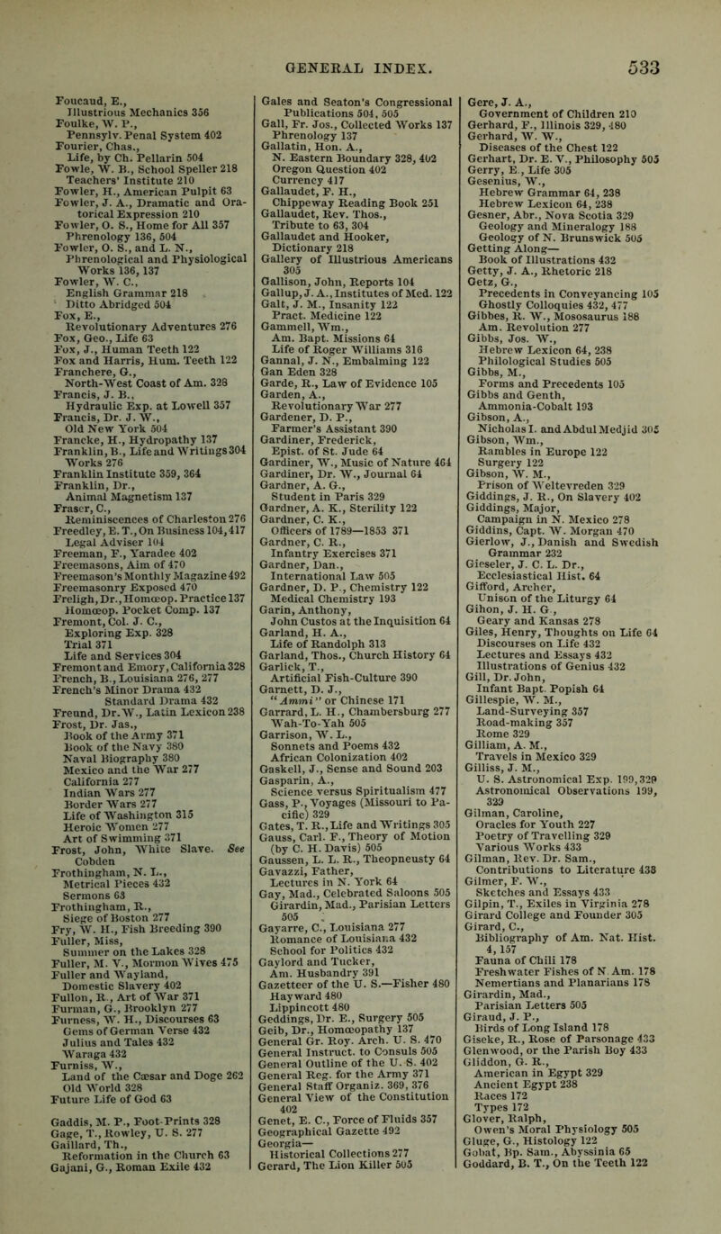 Foucaud, E., Illustrious Mechanics 356 Foulke, W. P., Pennsylv. Penal System 402 Fourier, Chas., Life, by Ch. Pellarin 504 Fowle, W. B., School Speller 218 Teachers’ Institute 210 Fowler, H., American Pulpit 63 Fowler, J. A., Dramatic and Ora- torical Expression 210 Fowler, O. S., Home for All 357 Phrenology 136, 504 Fowler, O. S., and L. N., Phrenological and Physiological Works 136, 137 Fowler, W. C., English Grammar 218 ‘ Ditto Abridged 504 Fox, E., Revolutionary Adventures 276 Fox, Geo., Life 63 Fox, J., Human Teeth 122 Fox and Harris, Hum. Teeth 122 Franchere, G., North-West Coast of Am. 328 Francis, J. B., Hydraulic Exp. at Lowell 357 Francis, Dr. J. W., Old New York 504 Francke, H., Hydropathy 137 Franklin, B., Life and Writings 304 Works 276 Franklin Institute 359, 364 Franklin, Dr., Animal Magnetism 137 Fraser, C., Reminiscences of Charleston 276 Freedley,E.T.,On Business 104,417 Legal Adviser 104 Freeman, F., Y^aradee 402 Freemasons, Aim of 470 Freemason’s Monthly Magazine 492 Freemasonry Exposed 470 Freligh, Dr., Homoeop. Practice 137 Homoeop. Pocket Comp. 137 Fremont, Col. J. C., Exploring Exp. 328 Trial 371 Life and Services 304 Fremont and Emory, California 328 French, B., Louisiana 276, 277 French’s Minor Drama 432 Standard Drama 432 Freund, Dr.W., Latin Lexicon 238 Frost, Dr. Jas., Book of the Army 371 Book of the Navy 380 Naval Biography 380 Mexico and the War 277 California 277 Indian Wars 277 Border Wars 277 Life of Washington 315 Heroic Women 277 Art of Swimming 371 Frost, John, White Slave. See Cobden Frothingham, N. L., Metrical Pieces 432 Sermons 63 Frothingham, R., Siege of Boston 277 Fry, W. H., Fish Breeding 390 Fuller, Miss, Summer on the Lakes 328 Fuller, M. V., Mormon Wives 475 Fuller and AVayland, Domestic Slavery 402 Fullon, R., Art of AVar 371 Furman, G., Brooklyn 277 Furness, AA^ H., Discourses 63 Gems of German A'erse 432 Julius and Tales 432 AVaraga 432 Furniss, AV., Land of the Caesar and Doge 262 Old AA'orld 328 Future Life of God 63 Gaddis, M. P., Foot-Prints 328 Gage, T., Rowley, U. S. 277 Gaillard, ’Ih., Reformation in the Church 63 Gajani, G., Roman Exile 432 Gales and Seaton’s Congressional Publications 504, 505 Gall, Fr. Jos., Collected AVorks 137 Phrenology 137 Gallatin, Hon. A., N. Eastern Boundary 328, 402 Oregon Question 402 Currency 417 Gallaudet, F. H., Chippeway Reading Book 251 Gallaudet, Rev. Thos., Tribute to 63, 304 Gallaudet and Hooker, Dictionary 218 Gallery of Illustrious Americans 305 Oallison, John, Reports 104 Gall up, J. A., Institutes of Med. 122 Galt, J. M., Insanity 122 Pract. Medicine 122 Gammell, AA^in., Am. Bapt. Missions 64 Life of Roger Williams 316 Gannal, J. N., Embalming 122 Gan Eden 328 Garde, R., Law of Evidence 105 Garden, A., Revolutionary War 277 Gardener, D. P., Farmer’s Assistant 390 Gardiner, Frederick, Epist. of St. Jude 64 Gardiner, AV., Music of Nature 464 Gardiner, Dr. AV., Journal 64 Gardner, A. G., Student in Paris 329 Gardner, A. K., Sterility 122 Gardner, C. K., Officers of 1789—1853 371 Gardner, C. R., Infantry Exercises 371 Gardner, Dan., International Law 505 Gardner, D. P., Chemistry 122 Medical Chemistry 193 Garin, Anthony, John Gustos at the Inquisition 64 Garland, H. A., Life of Randolph 313 Garland, Thos., Church History 64 Garlick, T., Artificial Fish-Cultiu’e 390 Garnett, D. J., “ Ammi” or Chinese 171 Garrard, L. H., Chambersburg 277 AVah-To-Yah 505 Garrison, AA. L., Sonnets and Poems 432 African Colonization 402 Gaskell, J., Sense and Sound 203 Gasparin, A., Science versus Spiritualism 477 Gass, P., Voyages (Missouri to Pa- cific) 329 Gates, T. R.,Life and Writings 305 Gauss, Carl. F., Theory of Motion (by C. H. Davis) 505 Gaussen, L. L. R., Theopneusty 64 Gavazzi, Father, Lectures in N. York 64 Gay, Mad., Celebrated Saloons 505 Girardin, Mad., Parisian Letters 505 Gayarre, C., Louisiana 277 Romance of Louisiana 432 School for Politics 432 Gaylord and Tucker, Am. Husbandry 391 Gazetteer of the U. S.—Fisher 480 Hayward 480 Lippincott 480 Geddings, Dr. E., Surgery 505 Geib, Dr., Homoeopathy 137 General Gr. Roy. Arch. U. S. 470 General Instruct, to Consuls 505 General Outline of the U. S. 402 General Reg. for the Army 371 General Staff Organiz. 369, 376 General A’iew of the Constitution 402 Genet, E. C., Force of Fluids 357 Geographical Gazette 492 Georgia- Historical Collections 277 Gerard, The Lion Killer 505 Gere, J. A., Government of Children 210 Gerhard, F., Illinois 329, 480 Gerhard, AV. AV., Diseases of the Chest 122 Gerhart, Dr. E. V., Philosophy 503 Gerry, E., Life 305 Gesenius, W., Hebrew Grammar 64, 238 Hebrew Lexicon 64, 238 Gesner, Abr., Nova Scotia 329 Geology and Mineralogy 188 Geology of N. Brunswick 505 Getting Along— Book of Illustrations 432 Getty, J. A., Rhetoric 218 Getz, G., Precedents in Conveyancing 105 Ghostly Colloquies 432, 477 Gibbes, R. AV., Mososaurus 188 Am. Revolution 277 Gibbs, Jos. W., Hebrew Lexicon 64, 238 Philological Studies 505 Gibbs, M., Forms and Precedents 105 Gibbs and Genth, Ammonia-Cobalt 193 Gibson, A., Nicholas I. and Abdul Medjid 305 Gibson, AVm., Rambles in Europe 122 Surgery 122 Gibson, AV. M., Prison of AA’eltevreden 329 Giddings, J. R., On Slavery 402 Giddings, Major, Campaign in N. Mexico 278 Giddins, Capt. AV. Morgan 470 Gierlow, J., Danish and Swedish Grammar 232 Gieseler, J. C. L. Dr., Ecclesiastical Hist. 64 Gifford, Archer, Unison of the Liturgy 64 Gihon, J. H. G , Geary and Kansas 278 Giles, Henry, Thoughts on Life 04 Discourses on Life 432 Lectures and Essays 432 Illustrations of Genius 432 Gill, Dr. John, Infant Bapt. Popish 64 Gillespie, AV. M., Land-Surveying 357 Road-making 357 Rome 329 Gilliam, A. M., Travels in Mexico 329 Gilliss, J. M., U. S. Astronomical Exp. 199,329 Astronomical Observations 199, 329 Gilman, Caroline, Oracles for Youth 227 Poetry of Travelling 329 A’arious AA'orks 433 Gilman, Rev. Dr. Sam., Contributions to Literature 438 Gilmer, F. AV., Sketches and Essays 433 Gilpin, T., Exiles in Virginia 278 Girard College and Founder 305 Girard, C., Bibliography of Am. Nat. Hist. 4, 157 Fauna of Chili 178 Freshwater Fishes of N Am. 178 Nemertians and Planarians 178 Girardin, Mad., Parisian Letters 505 Giraud, J. P., Birds of Long Island 178 Giseke, R., Rose of Parsonage 433 Glen wood, or the Parish Boy 433 Gliddon, G. R., American in Egypt 329 Ancient Egypt 238 Races 172 Types 172 Glover, Ralph, Owen’s Moral Physiology 505 Gluge, G., Histology 122 Gobat, Bp. Sam., Abyssinia 65 Goddard, B. T., On the Teeth 122