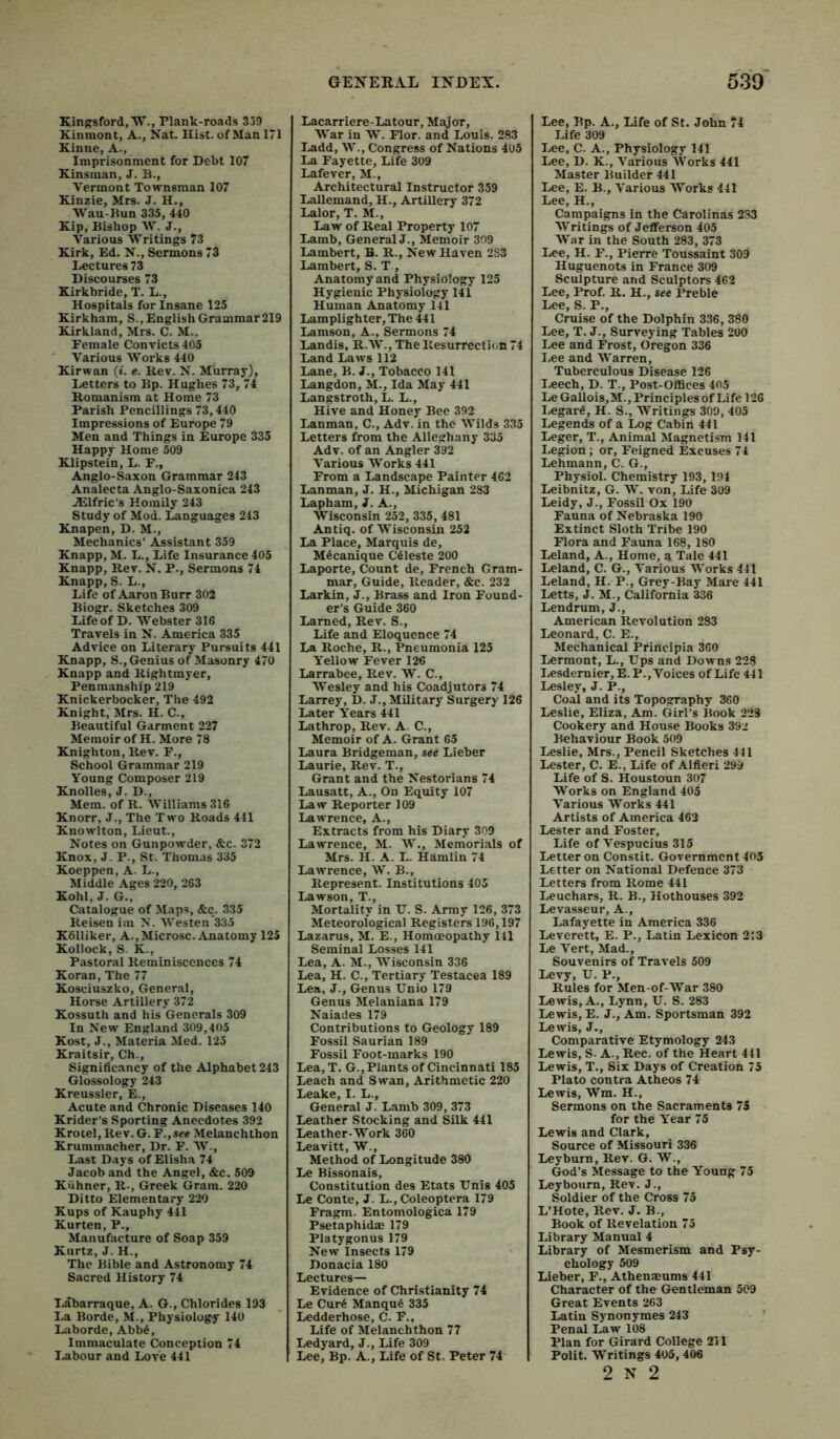 Kingsford,'W'., Plank-roads 359 Kinmont, A., Nat. Hist, of Man 171 Kiime, A., Imprisonment for Debt 107 Kinsman, J. B., Vermont Townsman 107 Kinzie, Mrs. J. H,, Wau-Bun 335, 440 Kip, Bishop V. J., Various Writings 73 Kirk, Ed. N., Sermons 73 Lectures 73 Discourses 73 Kirkbride, T. L., Hospitals for Insane 125 Kirkham, S.,EnglishGrammar219 Kirkland, Mrs. C. M.. Female Convicts 405 Various AVorks 440 Kirwan (». «. Rev. N. Murray), Letters to Bp. Hughes 73, 74 Romanism at Home 73 Parish Pencillings 73,440 Impressions of Europe 79 Men and Things in Europe 335 Happy Home 509 Klipstein, L. F., Anglo-Saxon Grammar 243 Analecta Anglo-Saxonica 243 JElfric’s Homily 243 Study of Mod. Languages 243 Knapen, D. M., Mechanics’ Assistant 359 Knapp, M. L., Life Insurance 405 Knapp, Rev. N. P., Sermons 74 Knapp, S. L., Life of Aaron Burr 302 Biogr. Sketches 309 Life of D. AA’^ebster 316 Travels in N. America 335 Advice on Literary Pursuits 441 Knapp, S., Genius of Masonry 470 Knapp and Rightmyer, Penmanship 219 Knickerbocker, The 492 Knight, Mrs. H. C., Beautiful Garment 227 Memoir of H. More 78 Knighton, Rev. F., School Grammar 219 Young Composer 219 Knolles, J. D., Mem. of R. AVilliams 316 Knorr, J., The Two Roads 441 Kiiowlton, Lieut., Notes on Gunpowder, &c. 372 Knox, J. P., St. Thomas 335 Koeppen, A. L., Middle Ages 220, 263 Kohl, J. G., Catalogue of Maps, &c. 335 Reisen im N. AVesten 335 Kolliker, A., Microsc. Anatomy 125 KoIIock, S. K., Pastoral Reminiscences 74 Koran, The 77 Kosciuszko, General, Horse Artillery 372 Kossuth and his Generals 309 In New England 309,405 Kost, J., Materia Med. 125 Kraitsir, Ch., Significancy of the Alphabet 243 Glossology 243 Kreussler, E., Acute and Chronic Diseases 140 Krider’s Sporting Anecdotes 392 Krotel,Rev. G.F.,*ee Melanchthon Krummacher, Dr. F. AA^., Last Days of Elisha 74 Jacob and the Angel, &c. 509 Kiihner, R., Greek Gram. 220 Ditto Elementary 220 Kups of Kauphy 441 Kurten, P., Manufacture of Soap 359 Kurtz, J. H., The Bible and Astronomy 74 Sacred History 74 Labarraque, A. G., Chlorides 193 La Borde, M., Physiology 140 Laborde,Abb6, Immaculate Conception 74 I.abour and Love 441 Lacarriere-Latour, Major, AA'ar in W. Flor. and Louis. 283 I.add, W., Congress of Nations 405 La Fayette, Life 309 Lafever, M., Architectural Instructor 359 Lallemand, H., Artillery 372 Lalor, T. M., Law of Real Property 107 Lamb, GeneralJ., Memoir 399 Lambert, B. R., New Haven 2S3 Lambert, S. T , Anatomy and Physiology 125 Hygienic Physiology 141 Human Anatomy 141 Lamplighter, The 441 Lamson, A., Sermons 74 Landis, R.AV., The Resurrection 74 Land Laws 112 Lane, B. J., Tobacco 141 Langdon, M., Ida May 441 Langstroth, L. L., Hive and Honey Bee 392 Lanman, C., Adv. in the AA'ilds 335 Letters from the Alleghany 335 Adv. of an Angler 392 A'arious AVorks 441 From a Landscape Painter 462 Lanman, J. H., Michigan 283 Lapham, J. A., Wisconsin 252, 335, 481 Antiq. of AA'isconsm 252 La Place, Marquis de, M^canique Celeste 200 Laporte, Count de, French Gram- mar, Guide, Reader, &c. 232 Larkin, J., Brass and Iron Found- er’s Guide 360 Lamed, Rev. S., Life and Eloquence 74 La Roche, R., Pneumonia 125 Y'ellow Fever 126 Larrabee, Rev. AV. C., Wesley and his Coadjutors 74 Larrey, D. J., Military Surgery 126 Later Years 441 Lathrop, Rev. A. C., Memoir of A. Grant 65 Laura Bridgeman, see Lieber Laurie, Rev. T., Grant and the Nestorians 74 Lausatt, A., On Equity 107 Law Reporter 109 Lawrence, A., Extracts from his Diary 309 Lawrence, M. A\^., Meniorials of Mrs. H. A. L. Hamlin 74 Lawrence, AV. B., Represent. Institutions 405 Lawson, T., Mortality in tT. S. Army 126, 373 Meteorological Registers 196,197 Lazarus, M. E., Homoeopathy 141 Seminal Losses 141 Lea, A. M., Wisconsin 336 Lea, H. C., Tertiary Testacea 189 Lea, J., Genus Unio 179 Genus Alelaniana 179 Naiades 179 Contributions to Geology 189 Fossil Saurian 189 Fossil Foot-marks 190 Lea, T. G.,Plants of Cincinnati 185 Leach and Swan, Arithmetic 220 Leake, I. L., General J. Lamb 309, 373 Leather Stocking and Silk 441 Leather-Work 360 Leavitt, W., Method of Longitude 380 Le Bissonais, Constitution des Etats Unis 405 Le Conte, J. L., Coleoptera 179 Fragm. Entomologica 179 Psetaphidae 179 Platygonus 179 New Insects 179 Donacia 180 Lectures— Evidence of Christianity 74 Le Cur6 Manqu6 335 Ledderhose, C. F., Life of Melanchthon 77 Ledyard, J., Life 309 Lee, Bp. A., Life of St. Peter 74 Lee, Bp. A., Life of St. John 74 Life 309 T.«e, C. A., Physiology 141 Lee, D. K., A'arious AVorks 441 Master Builder 441 Lee, E. B., A’arious Works 441 Lee, H., Campaigns in the Carolinas 233 AA'ritings of Jefferson 405 AVar in the South 283, 373 Lee, H. F., Pierre Toussaint 309 Huguenots in France 309 Sculpture and Sculptors 462 Lee, Prof. R. H., see Preble Lee, S. P., Cruise of the Dolphin 336, 380 Lee, 'T. J., Surveying Tables 200 Lee and Frost, Oregon 336 I.ee and AA'arren, Tuberculous Disease 126 I.eech, D. T., Post-Offices 405 Le Gallois,M., Principles of Life 126 liCgare, H. S., AVritings 309, 405 Legends of a Log Cabin 441 Leger, T., Animal Magnetism 141 Legion ; or. Feigned Excuses 74 Lehmann, C. G., Physiol. Chemistry 193, 194 Leibnitz, G. AV. von. Life 309 Leidy, J., Fossil Ox 190 Fauna of Nebraska 190 Extinct Sloth Tribe 190 Flora and Fauna 168, 180 Leland, A., Home, a Tale 441 Leland, C. G., A'arious AVorks 411 Leland, H. P., Grey-Bay Alare 441 Letts, J. M., California 336 Lendrum, J., American Revolution 283 Leonard, C. E., Mechanical Principia 360 Lermont, L., Ups and Downs 228 Lesdernier,E.P., Voices of Life 441 Lesley, J. P., Coal and its Topography 360 Leslie, Eliza, Am. Girl’s Book 223 Cookery and House Books 392 Behaviour Book 509 Leslie, Mrs., Pencil Sketches 441 Lester, C. E., Life of Alfieri 299 Life of S. Houstoun 307 Works on England 405 A’arious Works 441 Artists of America 463 Lester and Foster, Life of A'espucius 315 Letter on Constit. Government 405 Letter on National Defence 373 Letters from Rome 441 Leuchars, R. B., Hothouses 392 Levasseur, A., Lafayette in America 336 Leverett, E. P., Latin Lexicon 213 Le A^ert, Mad., Souvenirs of Travels 509 Levy, U. P., Rules for Men-of-War 380 Lewis, A., Lynn, U. S. 283 Lewis, E. J., Am. Sportsman 392 Lewis, J., Comparative Etymology 243 Lewis, S. A., Rec. of the Heart 441 Lewis, T., Six Days of Creation 75 Plato contra Atheos 74 Lewis, AVm. H., Sermons on the Sacraments 75 for the Y'ear 75 Lewis and Clark, Source of Missouri 336 Ley burn. Rev. G. AV., God’s Message to the Young 75 Leybourn, Rev. J., Soldier of the Cross 75 L’Hote, Rev. J. B., Book of Revelation 75 Library Manual 4 Library of Mesmerism and Psy- chology 509 Lieber, F., Athenaeums 441 Character of the Gentleman 509 Great Events 263 Latin Synonymes 243 Penal Law 108 Plan for Girard College 211 Polit. Writings 405, 406 2 N 2